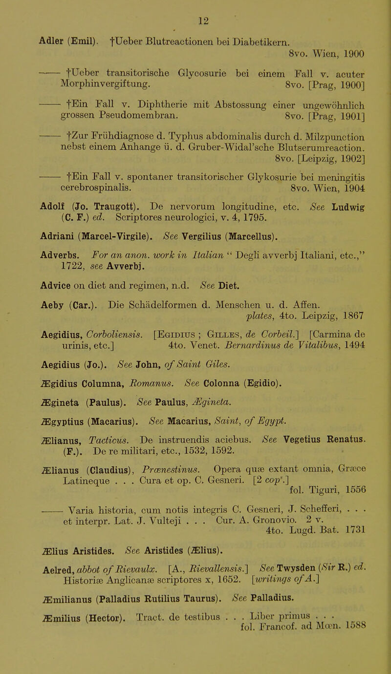 Adler (Emil). fUeber Blutreactionen bei Diabetikern. 8vo. Wien, 1900 tUeber transitorische Glycosurie bei einem Fall v. acuter Morphinvergiftung. 8vo. [Prag, 1900] fEin Fall v. Diphtherie mit Abstossung einer ungewohnlich grossen Pseudomembran. 8vo. [Prag, 1901] fZur Friihdiagnose d. Typhus abdominalis durch d. Milzpunction nebst einem Anhange ii. d. Gruber-Widal'sche Blutseruinreaction. Svo. [Leipzig, 1902] fEin Fall v. spontaner transitorischer Glykosurie bei meningitis cerebrospinalis. Svo. Wien, 1904 Adolf (Jo. Traugott). De nervorum longitudine, etc. See Ludwig (C. F.) ed. Scrip tores neurologici, v, 4, 1795. Adriani {Marcel-Virgile). See Vergilius (Marcellus). Adverbs. For an anon, work in Italian  Degli avverbj Italiani, etc., 1722, see Avverbj. Advice on diet and regimen, n.d. See Diet. Aeby (Car.). Die Schadelformen d. Menschen u. d. AfFen. plates, 4to. Leipzig, 1867 Aegidius, Corholiensis. [Egidius ; Gilles, de Corbeil.] [Carmina de urinis, etc.] 4to. Venet. Bernardinus de Vitalihtis, 1494 Aegidius (Jo.). See John, of Saint Giles. .SEgidius Columna, Romanus. See Colonna (Egidio). .ffigineta (Paulus). See Paulus, Mgineta. -ffigyptius (Macarius). See Macarius, Saint, of Egypt. ^lianus, Tacticus. De instruendis aciebus. See Vegetius Renatus. (F.). De re militari, etc., 1532, 1592. ^lianus (Claudius), Prcenestinus. Opera quae extant omnia, Grsece Latineque . . . Cura et op. C. Gesneri. [2 cop\] fol. Tiguri, 1556 Varia historia, cum notis integris C. Gesneri, J. Scliefferi, . . . et interpr. Lat. J. Vulteii . . . Cur. A. Gronovio. 2 v. 4to. Lugd. Bat. 1731 .ffilius Aristides. See Aristides (^lius). Aelred, abbot of Rievaulx. [A., Rievallensis.] iS'ee Twysden {Sir R.) ed. Historiee Anglicanse scriptores x, 1652. [writings of A.] iEmilianus (Palladius Rutilius Taurus). See Palladius. .ffimilius (Hector). Tract, de testibus . . . Liber primus . . . fol. Francof. ad Moon. 1588