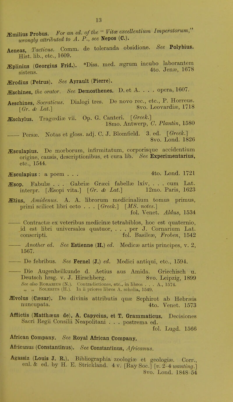 ^milius Probus. For an ed. of the  Vitce exceUentium Imperatorumr vxrongly attributed to A. P., see Nepos (C). Aeneas, Tacticus. Comm. de toleranda obsidioae. 8ee Polybius. Hist, lib., etc., 1609. iEplinius (Georgius Frid.). *Diss. med. segrum incubo laborantem sistens. 4to. Jenae, 1678 ^rodius (Petrus). See Ayrault (Pierre). iEschines, the orator. See Demosthenes. D. et A. . . . opera, 1607. Aeschines, Socraticus. Dialogi tres. De novo rec, etc., P. Horreus. {Gr. ik Lat.] 8vo. Leovardise, 1718 iEschylus. Tragoediae vii. Op. G. Canteri. [Greek.] ISmo. Antwerp, C. Plantin, 1580 Persje. Notas et gloss, adj. C. J. Blomfield. 3. ed. [Greek.] 8vo. Lond. 1826 ^sculapius. De morborum, infirmitatum, corporisque accidentium origine, causis, deacriptionibus, et cura lib. See Experimentarius, etc., 1544. ^sculapius : a poem . . . 4to. Lond. 1721 ^sop. Fabulae . . . Gabriae Graeci fabellse Ixiv, . . . cum Lat. interpr. [iEsopi vita.] [Gr. <fc Lat.] 12mo. Paris, 1623 iEtius, Amidenus. A. A. librorum medicinalium tomus primus, primi scilicet libri octo . . . [Greek.] [MS. notes.] fol. Venet. Aldus, 1534 Contractse ex veteribus medicinae tetrabiblos, hoc est quaternio, id est libri universales quatuor, . . . per J. Cornarium Lat. conscripti. fol. Basilese, Froben, 1542 Another ed. See Estienne (H.) ed. Medicae artis principes, v. 2, 1567. De febribus. See Fernel (J.) ed. Medici antiqui, etc., 1594. Die Augenheilkunde d. Aetius aus Amida. Griechisch u. Deutsch hrsg. v. J. Hirschberg. 8vo. Leipzig, 1899 <See aiso RoRARius (N.). Contradictiones, etc., in libros . . . A., 1574. „ „ SoLEKius (II.). In ii priores libros A. scholia, 1549. .ffivolus (Caesar). De divinis attributis quaj Sephirot ab Hebraeis nuncupata. 4to. Venet. 1573 Afflictis (Matthseus de), A. Capycius, et T. Grammaticus. Decisiones Sacri Regii Consilii Neapolitani . . . postrema ed. fol. Lugd. 1566 African Company. See Royal African Company. Africanus (Constantinus). See Constantinus, Africanus. Agassiz (Louis J. R.). Bibliographia zoologiae et geologia^. Corr., enl. & ed. by H. E. Strickland. 4 v. [RaySoc] [v. 2-4 wanting.] Svo. Lond. 1848 54