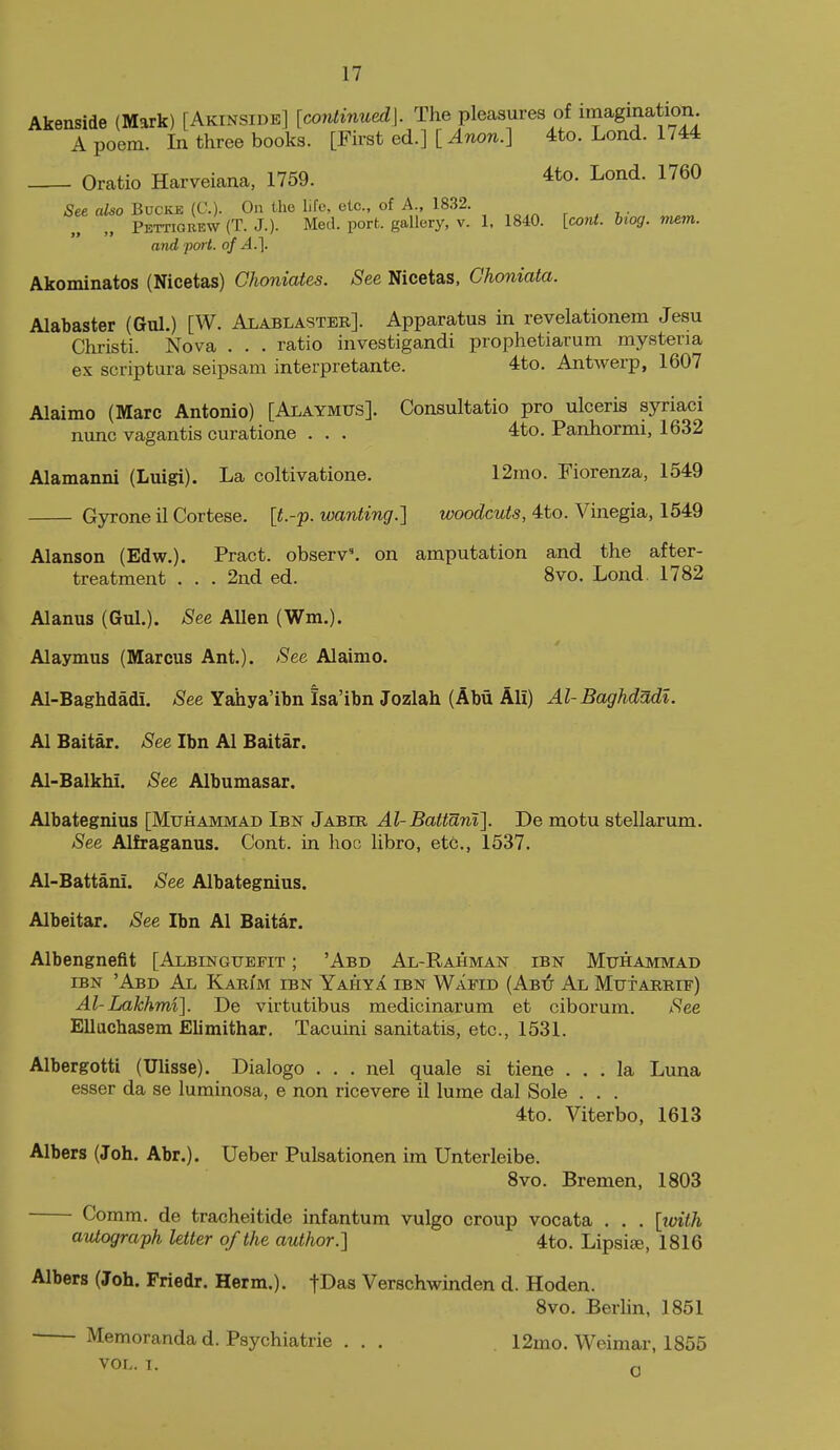 Akenside (Mark) [Akinsidb] [continued]. The pleasures of imagination A poem. In three books. [First ed.] [ Anon.] 4to. Lond. 1744 Oratio Harveiana, 1759. 4to. Lond. 1760 See also BvcKE {€.). On the life, etc., of A., 1832. „ Pettigrew (T. J.). Med. port, gallery, v. 1, 1840. [co7it. hog. mem. and port, of A.]. Akominatos (Nicetas) Choniates. See Nicetas, Ghoniata. Alabaster (Gul.) [W. Alablasteb]. Apparatus in revelationem Jesu Christi. Nova . . . ratio investigandi prophetiarum mysteria ex scriptura seipsam interpretante. 4to. Antwerp, 1607 Alaimo (Marc Antonio) [Alaymus]. Consultatio pro ulceris syriaci nunc vagantis curatione . . . 4to. Panhormi, 1632 Alamanni (Luigi). La coltivatione. 12mo. Fiorenza, 1549 G3^one il Cortese. [t.-'p. wanting.] woodcuts, 4to. Vinegia, 1549 Alanson (Edw.). Pract. observ'. on amputation and the after- treatment . . . 2nd ed. 8vo. Lond. 1782 Alanus (Gul.). See Allen (Wm.). Alaymus (Marcus Ant.). See Alaimo. Al-Baghdadi. See Yahya'ibn Isa'ibn Jozlah (Abii Ali) Al-Baghdadl. Al Baitar. See Ibn Al Baitar. Al-Balkhi. See Albumasar. Albategnius [Muhammad Ibn Jabib Al-Battani]. De motu stellarum. See Alfraganus. Cont. in hoc libro, etc., 1537. Al-Battani. See Albategnius. Albeitar. See Ibn Al Baitar. Albengnefit [Albinguefit ; 'Abd Al-Rahman ibn Muhammad IBN 'Abd Al Karim ibn Yahya ibn Wafid (Abu Al Mutaiuiif) Al-Lakhmi]. De virtutibus medicinarum et ciborum. See Ellachasem Elimithar, Tacuini sanitatis, etc., 1531. Albergottl (Ulisse). Dialogo . . . nel quale si tiene ... la Luna esser da se luminosa, e non ricevere il lume dal Sole . . . 4to. Viterbo, 1613 Albers (Joh. Abr.). Ueber Pulsationen im Unterleibe. 8vo. Bremen, 1803 Comm. de tracheitide infantum vulgo croup vocata . . . [luith atitograph letter of the author.] 4to. Lipsise, 1816 Albers (Joh. Friedr. Herm.). fDas Verschwinden d. Hoden. 8vo. Berlin, 1851 Memoranda d. Psychiatric ... 12mo. Weimar, 1855 VOL. I. Q