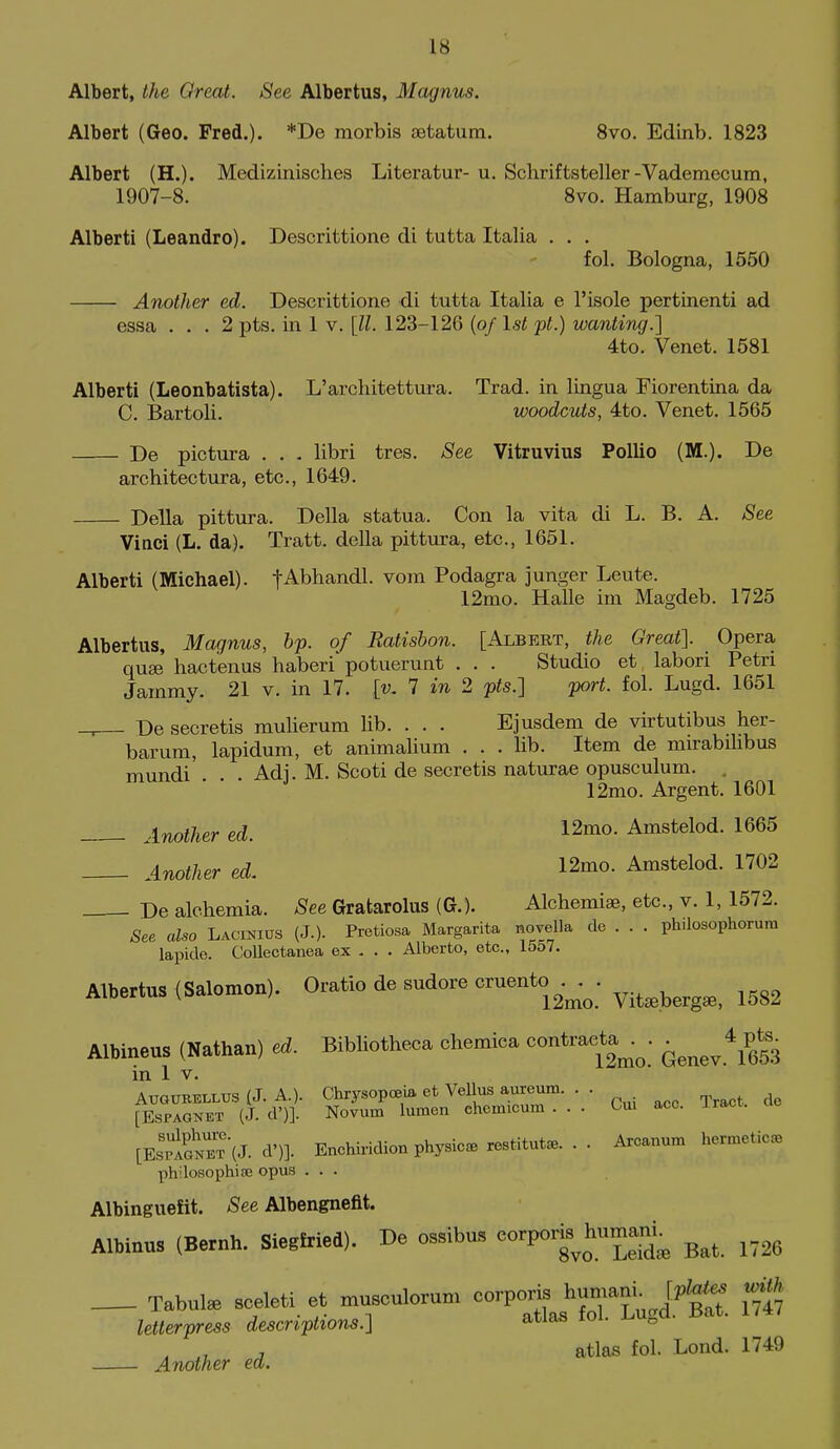 Albert, the Or eat. See Albertus, Magnus. Albert (Geo. Fred.). *De raorbis aetatum. Svo. Edinb. 1823 Albert (H.). Medizinisches Literatur- u. Schriftsteller-Vademecum, 1907-8. 8vo. Hamburg, 1908 Alberti (Leandro). Descrittione di tutta Italia . . . fol. Bologna, 1550 Another ed. Descrittione di tutta Italia e I'isole pertinenti ad essa ... 2 pts. in 1 v. [II. 123-126 {of 1st pt.) wanting.] 4to. Venet. 1581 Alberti (Leonbatista). L'architettura. Trad, in lingua Fiorentina da C. Bartoli. woodcuts, 4to. Venet. 1565 De pictura . . . libri tres. See Vitruvius PoUio (M.). De architectura, etc., 1649. Delia pittura. Delia statua. Con la vita di L. B. A. See Vinci (L. da). Tratt. della pittura, etc., 1651. Alberti (Michael). tAbhandl. vom Podagra junger Leute. 12mo. Halle im Magdeb. 1725 Albertus, Magnus, bp. of Ratisbon. [Albert, the Great]. Opera quae hactenus haberi'potuerunt . . . Studio et labori Petri Jammy. 21 v. in 17. [v, 7 in 2 pts.] port. fol. Lugd. 1651 De secretis mulierum lib. . . . Ejusdem de virtutibus her- barum, lapidum, et animalium . . . lib. Item de mirabilibus mundi'. . . Adj. M. Scoti de secretis naturae opusculum. . 12mo. Argent. 1601 Another ed. 12mo. Amstelod. 1665 Another ed. 12mo. Amstelod. 1702 De alchemia. See Gratarolus (G.). Alchemiae, etc., v. 1, 1572. See also Lacinius (J.). Pretiosa Margarita movella de . . . philosophorura lapide. Collectanea ex - . . Alberto, etc., 1557. Albertus (Salomon). O»tio de sudore cruento^._^^. ^.^^^^^^^ ^^^^ Albineus (Nathan) ecJ. Bibliotheca chemiea ^ontracta,^^. in 1 V. AUGUBELLUS (J. A.)- Chrysopceia et VeUus aureum. . . [EsPAGNET (J. d')]. Novum lumen chemicum ... Cm ace. Iract. [EsSnbt'iJ. d')]. Enchiridion physic, restitute... Arcanum hermetic, philosophise opus ... Albinguefit. See Albengneftt. Albinus (Bernh. Siegfried). De ossibus eorpor^^humam^ ^^^^ _ Tabulae sceleti et musculorum corporis hum^^^ J.^^- letterpress descriptions.] atlas toi. J^u„u. , , atlas fol. Lond. 1749 Another ext.