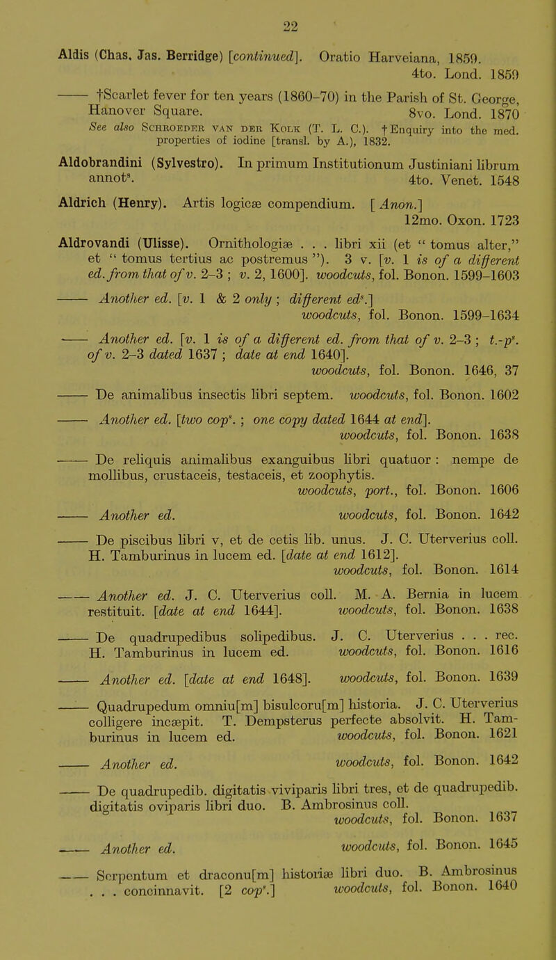 Aldis (Chas, Jas. Berridge) [co7ilinued]. Oratio Harveiana, 1859. 4to. Lond. 1850 tScarlet fever for ten years (1860-70) in the Parish of St. George, Hanover Square. 8vo. Lond. 1870 See also Schroeder van dbr Kolk (T. L. C). f Enquiry into the med. properties of iodine [transl. by A.), 1832. Aldobrandini (Sylvestro). In primum Institutionum Justiniani Hbrum annot^ 4to. Venet. 1548 Aldrich (Henry). Artis logicse compendium. [ Anon.] 12mo. Oxon. 1723 Aldrovandi (Ullsse). Ornithologise . . . libri xii (et  tomus alter, et  tomus tertius ac postremus ). 3 v. [v. 1 is of a different ed.from that of v. 2-3 ; v. 2, 1600]. woodcuts, fol. Bonon. 1599-1603 Another ed. [v. 1 & 2 only ; different ed.] woodcuts, fol. Bonon. 1599-1634 - Another ed. [v. 1 is of a different ed. from that of v. 2-3 ; t.-p\ ofv. 2-3 dated 1637 ; date at end 1640]. woodcuts, fol. Bonon. 1646, 37 - De animalibus insectis libri septem. woodcuts, fol. Bonon. 1602 Another ed. [two cop'. ; one copy dated 1644 at end]. woodcuts, fol. Bonon. 1638 De reliquis animalibus exanguibus libri quataor : nempe de mollibus, crustaceis, testaceis, et zoophytis. woodcuts, port., fol. Bonon. 1606 Another ed. woodcuts, fol. Bonon. 1642 De piscibus libri v, et de cetis lib. unus. J. C. Uterverius coll. H. Tamburinus in lucem ed. [date at end 1612]. woodcuts, fol. Bonon. 1614 Another ed. J. C. Uterverius coll. M. A. Bernia in lucem restituit. [date at end 1644]. ivoodcuis, fol. Bonon. 1638 De quadrupedibus solipedibus. J. C. Uterverius . . . rec. H. Tamburinus in lucem ed. woodcuts, fol. Bonon. 1616 Another ed. [date at end 1648]. woodcuts, fol. Bonon. 1639 —— Quadrupedum omniu[m] bisulcoru[m] historia. J. C. Uterverius colligere incaepit. T. Dempsterus perfecte absolvit. H. Tam- burinus in lucem ed. woodcuts, fol. Bonon. 1621 Another ed. woodcuts, fol. Bonon. 1642 De quadrupedib. digitatis viviparis libri tres, et de quadrupedib. digitatis oviparis libri duo. B. Ambrosinus coll. woodcuts, fol. Bonon. 1637 Another ed. woodcuts, fol. Bonon. 1645 Sorpontum et draconu[m] historise libri duo. B. Ambrosinus . . . concinnavit. [2 cop'.] woodcuts, fol. Bonon. 1640