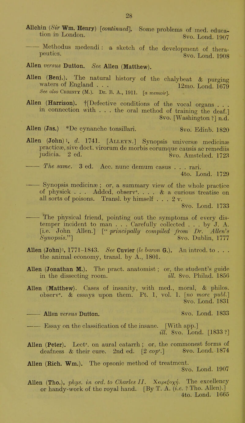 Allchin (Sir Wm. Henry) [continued]. Some problems of med. educa- tion in London. 8vo. Lond. 1907 Methodus medendi: a sketch of the development of thera- P^^^'^s- 8vo. Lond. 1908 Allen versus Dutton. See Allen (Matthew). Allen (Benj.). The natural history of the chalybeat & purging waters of England . . . 12mo. Lond. 1679 See also Christy (M.). Dr. B. A., 1911. [a memoir]. Allen (Harrison). t[Defective conditions of the vocal organs . . . in connection with ... the oral method of training the deaf.] 8vo. [Washington ?] n.d. Allen (Jas.) *De cynanche tonsillari, 8vo. Edinb. 1820 Allen (John)i, d. 1741. [Alleyn.] Synopsis universse medicinae practicse, sive doct. vironim de morbis eorumque causis ac remediis judicia. 2 ed. 8vo. Amstel^d. 1728 The same. 3 ed. Acc. nunc demum casus . . . rari. 4to. Lond. 1729 SjTiopsis medicinae ; or, a summary view of the A\^hole practice of physick . . . Added, observ\ ... & a curious treatise on all sorts of poisons. Transl. by himself ... 2 v. 8vo. Lond. 1733 The physical friend, pointing out the symptoms of every dis- temper incident to man . . . Carefully collected ... by J. A. [i.e. John Allen.] [ principally compiled from Dr. Allen's Synopsis.] 8vo. Dublin, 1777 Allen (John) 3, 1771-1843. See Cuvier {le baron G.). An introd. to . . . the animal economy, transl. by A., 1801. Allen (Jonathan M.). The pract. anatomist; or, the student's guide in the dissecting room. ill. 8vo. Philad. 1850 Allen (Matthew). Cases of insanity, with med., moral, & philos. observ. & essays upon them. Pt. 1, vol. 1. [no more puhl.] 8vo. Lond. 1831 Allen versus Dutton. 8vo. Lond. 1833 Essay on the classification of the insane. [With app.] ill. 8vo. Lond. [1833?] Allen (Peter). Lect\ on aural catarrh ; or, the commonest forms of deafness & their cure. 2nd ed. [2 cop'.] 8vo. Lond. 1874 Allen (Rich. Wm.). The opsonic method of treatment. 8vo. Lond. 1907 Allen (The), phys. in, ord. to Charles II. Xeipe^oxv- The excellency or handy-work of the royal hand. [By T. A. {i.e. ? Tho. Allen).] 4to. Lond. 1665