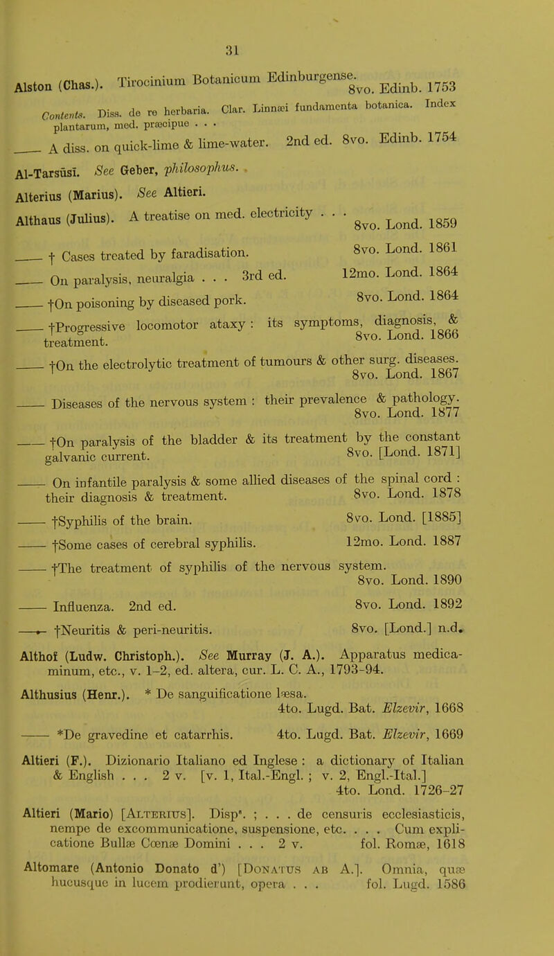 Alston (Chas.). Tirocinium Botanicum Edi:iburgense.^^ ^^^^ ^^^^ aonter,U>. Diss, do re herbaria. Clar. Linna^i fundamcnta botanica. Index plantarum, med. pra3cipuo . . . A diss, on quick-lime & lime-water. 2nd ed. 8vo. Edinb. 1754 Al-Tarsusi. See Geber, philosophus. . Alterius (Marius). See Altieri. Althaus (Julius). A treatise on med. electricity . . . ^^^^ ^^^^ . t Cases treated by faradisation. 8vo. Lond. 1861 On paralysis, neuralgia ... 3rd ed. 12mo. Lond. 1864 ton poisoning by diseased pork. 8vo. Lond. 1864 tPro<^ressive locomotor ataxy: its symptoms, diagnosis & treatment. 8^^°- ^ond. 1866 tOn the electrolytic treatment of tumours & other surg. diseases. ' 8vo. Lond. 1867 Diseases of the nervous system : their prevalence & pathology. 8vo. Lond. 1877 tOn paralysis of the bladder & its treatment by the constant galvanic current. 8vo. [Lond. 1871] On infantile paralysis & some alhed diseases of the spinal cord : their diagnosis & treatment. 8vo. Lond. 1878 fSyphiUs of the brain. Sv^o. Lond. [1885] fSome cases of cerebral syphihs. 12mo. Lond. 1887 tThe treatment of syphilis of the nervous system. 8vo. Lond. 1890 Influenza. 2nd ed. 8vo. Lond. 1892 —*- -j-Neuritis & peri-neuritis. 8vo. [Lond.] n.d, Althof (Ludw. Christoph.). See Murray (J. A.). Apparatus medica- minum, etc., v. 1-2, ed. altera, cur. L. C. A,, 1793-94. Althusius (Henr.). * De sanguificatione l^sa. 4to. Lugd. Bat. Elzevir, 1668 *De gravedine et catarrhis. 4to. Lugd. Bat. Elzevir, 1669 Altieri (F.). Dizionario Italiano ed Inglese : a dictionary of Italian & English ... 2 v. [v. 1, Ital.-Engl. ; v. 2, Engl.-Ital.] 4to. Lond. 1726-27 Altieri (Mario) [Alterius]. Disp'. ; . . . de censuvis ecclesiasticis, nempe de excommunicatione, suspensione, etc. . . . Cum expli- catione Bullae Coenae Domini ... 2 v. fol. Romse, 1618 Altomare (Antonio Donate d') [Donatus ab A.]. Omnia, quse hucusque in lucem prodierunt, opera . . . fol. Lugd. 1586