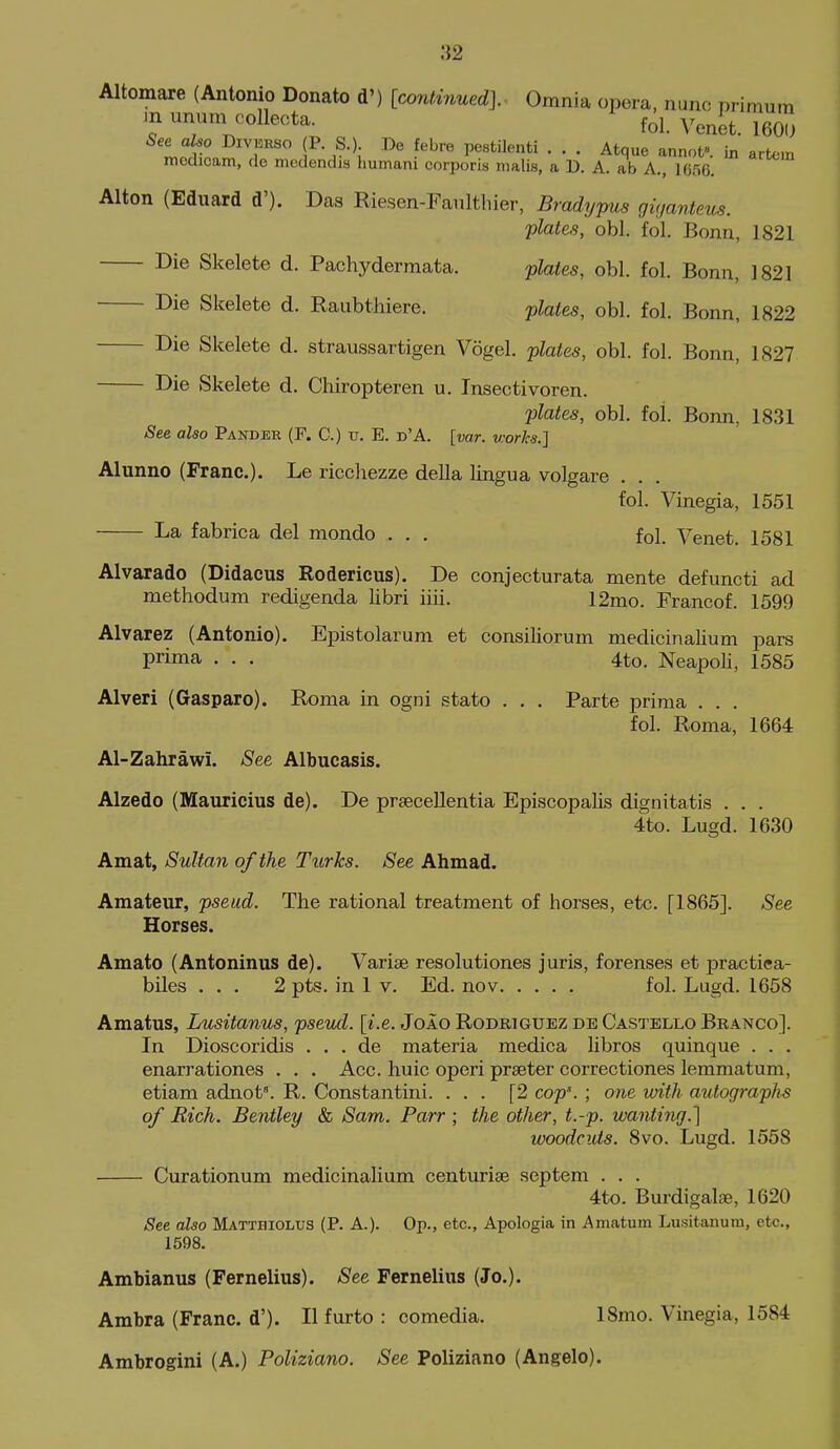 :}2 Altomare (Antonio Donato d') [contiriued]. Omnia opera, nunc primum m unum eollecta. f^l. Venet. 160U See also Divekso (P S.) Do febre pestilenti . . . Atque annot. in artcm mcdicam, do mcdendis humani corporis malis, a D. A. ab A., 1G56. Alton (Eduard d'). Das Riesen-Fanlthier, Bradypus giganteus. plates, obi. fol. Bonn, 1821 Die Skelete d. Pachydermata. plates, obi. fol. Bonn, 1821 Die Skelete d. Raubthiere. plates, obi. fol. Bonn, 1822 Die Skelete d. straussartigen Vogel. plates, obi. fol. Bonn, 1827 Die Skelete d. Chiropteren u. Insectivoren. plates, obi. fol. Bonn, 1831 See also Pander (F. C.) v. E. d'A. [var. v.'orJcs.] Alunno (Franc). Le ricchezze della lingua volgare . . fol. Vinegia, 1551 La fabrica del mondo . , . fol. Venet. 1581 Alvarado (Didacus Rodericus). De conjecturata mente defuncti ad methodum redigenda libri iiii. 12mo. Francof. 1599 Alvarez (Antonio). Epistolarum et consiliorum medicinalium pars prima . . . 4to. Neapoli, 1585 Alveri (Gaspare). Roma in ogni stato . . . Parte prima . . . fol. Roma, 1664 Al-Zahrawi. See Albucasis. Alzedo (Mauricius de). De prsecellentia Episcopalis dignitatis . . . 4to. Lugd. 1630 Amat, Sultan of the Turks. See Ahmad. Amateur, pseud. The rational treatment of horses, etc. [1865]. See Horses. Amato (Antoninus de). Varise resolutiones juris, forenses et practiea- biles ... 2 pfcs. in 1 v. Ed. nov fol. Lugd. 1658 Amatus, Lusitanus, pseud, [i.e. Joao Rodriguez de Castello Branco]. In Dioscoridis . . . de materia medica libros quinque . . . enarrationes . . . Acc. huic operi preeter correctiones lemmatum, etiam adnot'. R. Constantini. ... [2 cop\ ; one with autographs of Rich. Bentley & Sam. Parr ; the other, t.-p. wanting.] woodcuts. 8vo. Lugd. 1558 Curationum medicinalium centuriae septem . . . 4to. Burdigalae, 1620 See also Mattbiolus (P. A.). Op., etc., Apologia in Amatura Lusitanum, etc., 1598. Ambianus (Fernelius). See Fernelius (Jo.). Ambra (Franc, d'). H furto : comedia. ISmo. Vinegia, 1584 Ambrogini (A.) Poliziano. See Poliziano (Angelo).