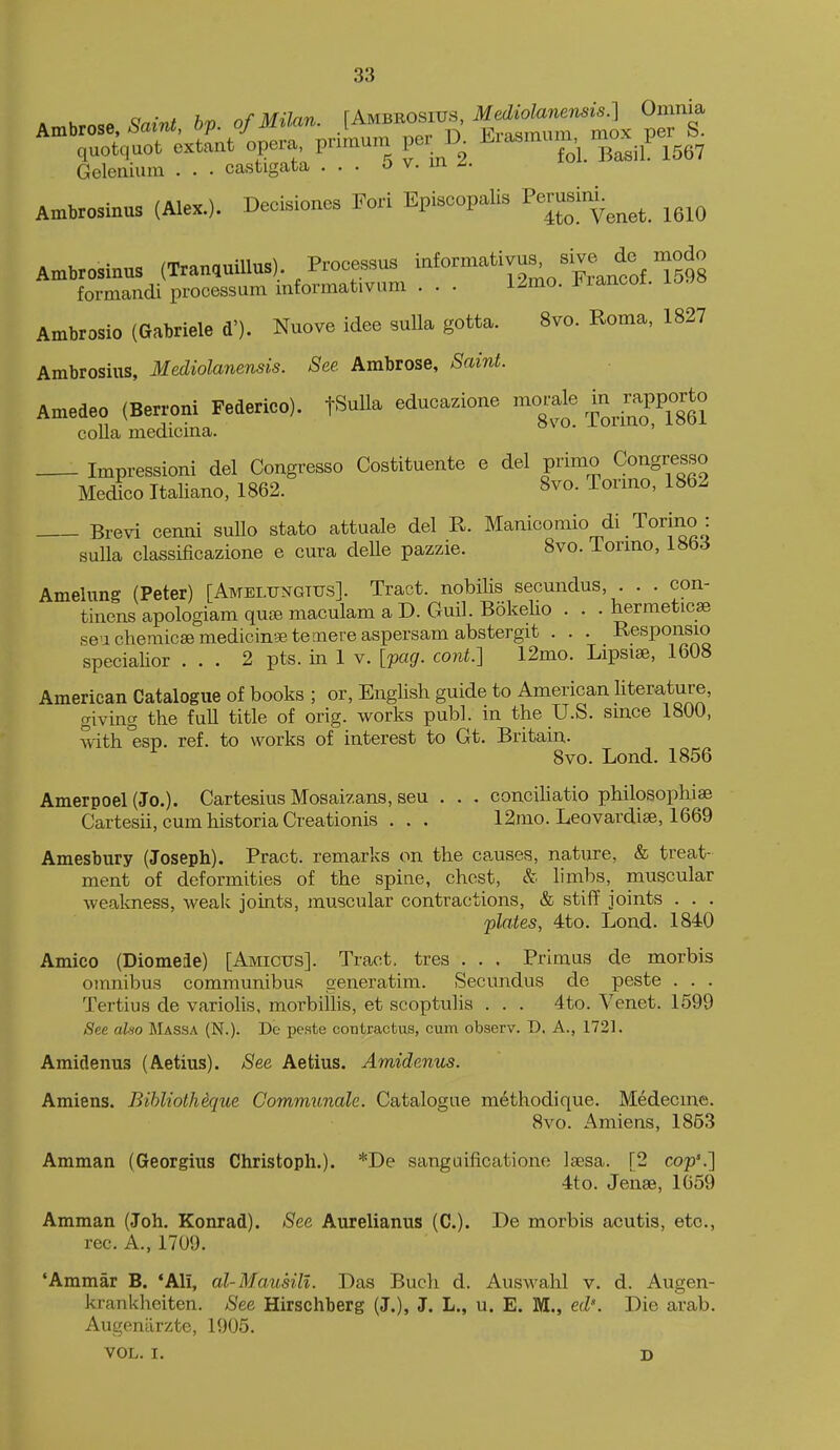 Ambrose, ^a.-n.. bp. of Milan. JAmbbo-us, ^e^^^^^^^^^^ quotquot extant opera, pnmum per ^^^^^^'.^iL 1567 Geleaium . . • castigata ... o v. m Ambrosinus (Alex.). Decisiones Fori Episcopalis Pemsim.^^^^^ ^^^^ Ambrosinus (TranquiUus) Processus -^-^^Xntf Ts's formandi processum informativum . . . 12mo. i^iancoi. io^o Ambrosio (Gabriele d'). Nuove idee suUa gotta. 8vo. Roma, 1827 Ambrosius, Mediolanensis. See. Ambrose, Saint. Amedeo (Berroni Federico). tSuUa educazione morale ;^PP°^t° coUa medicina. ^^ Impressioni del Congresso Costituente e del primo Congresso Medico Italiano, 1862. 8vo. Tormo, 1862 Brevi cemii suUo stato attuale del R. Manicomio di Torino : suUa classificazione e cura delle pazzie. 8vo. iormo, i8bJ Amelung (Peter) [Amelungttjs]. Tract, nobilis secundus, . . . con- tinensapologiamqu^emaculamaD.Guil.BokeHo . . . hermeticae sea chemicEemedicingetemere aspersam abstergit . . . Responsio specialior ... 2 pts. in 1 v. [pag. cont.] 12mo. Lipsise, 1608 American Catalogue of books ; or, English guide to American literature, giving the full title of orig. works publ. in the U.S. since 1800, with'esp. ref. to works of interest to Gt. Britain. ^ 8vo. Lond. 1856 Amerpoel (Jo.). Cartesius Mosaizans, sen . . . conciUatio philosophise Cartesii, cum historia Creationis . . . 12mo. Leovardise, 1669 Amesbury (Joseph). Pract. remarks on the causes, nature, & treat- ment of deformities of the spine, chest, & limbs, muscular weakness, weak joints, muscular contractions, & stiff joints . . . plates, 4to. Lond. 1840 Amico (Diomede) [Amicus]. Tract, tres . . . Primus de morbis omnibus communibus generatim. Secundus de peste . . . Tertius de variolis, morbiilis, et scoptulis . . . 4to. Venet. 1599 See alio Massa (N.). De peste contractus, cum observ. D. A., 1721. Amidenus (Aetius). See Aetius. Amidenus. Amiens. Bihliothique Comrmtnale. Catalogue methodique. Medecme. 8vo. Amiens, 1853 Amman (Georgius Christoph.). *De sanguificatione Isesa. [2 cop'.] 4to. Jenae, 1659 Amman (Joh. Konrad). See Aurelianus (C). De morbis acutis, etc., rec. A., 1709. 'Ammar B. 'Ali, al-MausiH. Das Buch d. Auswahl v. d. Augen- krankheiten. See Hirschberg (J.), J. L., u. E. M., ed\ Die arab. Augentirzte, 1905. VOL. I. D