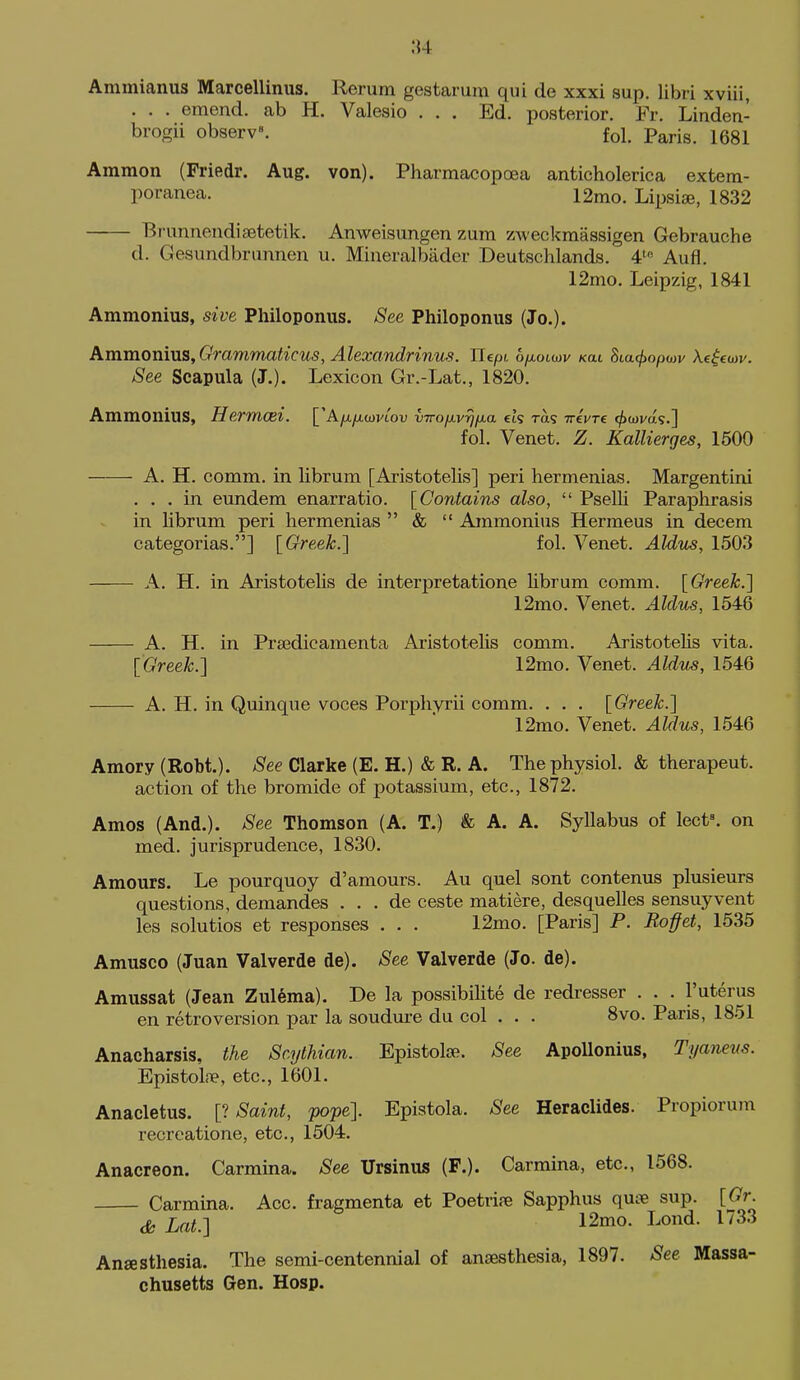 ;{4 Ammianus Marcellinus. Rerum gestarum qui de xxxi sup. libri xviii, . . . emend, ab H. Valesio ... Ed. posterior. Fr. Linden- brogii observ. fol. Paris. 1681 Ammon (Friedr. Aug. von). Pharmacopoea anticholerica extem- poranea. 12mo. Lipsise, 1832 Brunnenditetetik. Anweisungen zum zweckraassigen Gebrauche d. Gesundbrunnen u. Mineralbader Deutschlands. 4^ Aufl. 12mo. Leipzig, 1841 Ammonias, sive Philoponus. See Philoponus (Jo.). AmmomviS, Grammaticus, Alexandrinus. Ilcpt ofxoLoiv kul 8ta</>o/3wi/ Xe^ew. See Scapula (J.). Lexicon Gr.-Lat., 1820. AmmoniuS, Hermcei. ['Ayu,/xa)vtou vTroiJ.v^fj.a ck ras ttcVtc (^(Dvas.] fol. Venet. Z. Kallierges, 1500 A. H. comm. in librum [Aristotelis] peri hermenias. Margentini ... in eundem enarratio. [Contains also,  Pselli Paraphrasis in librum peri hermenias  &  Ammonius Hermeus in decem categorias.] [Greek.] fol. Venet. Aldus, 1503 A. H. in Aristotelis de interpretatione librum comm. [Greeh.'] 12mo. Venet. Aldus, 1546 A. H. in Prsedicamenta Aristotelis comm. Aristotelis vita. [Greek.] 12mo. Venet. Aldus, 1546 A. H. in Quinque voces Porphyrii comm. . . . [Greek.] 12mo. Venet. Aldus, 1546 Amory (Robt.). See Clarke (E. H.) & R. A. The physiol. & therapeut. action of the bromide of potassium, etc., 1872. Amos (And.). See Thomson (A. T.) & A. A. Syllabus of lect. on med. jurisprudence, 1830. Amours. Le pourquoy d'amours. Au quel sont contenus plusieurs questions, demandes . . . de ceste matiere, desquelles sensuyvent les solutios et responses . . . 12mo. [Paris] P. Roffet, 1535 Amusco (Juan Valverde de). See Valverde (Jo. de). Amussat (Jean Zul6ma). De la possibilite de redresser . . . I'uterus en retroversion par la soudure du col . . . 8vo. Paris, 1851 Anacharsis, the Scythian. Epistola?. See ApoUonius, Tyaneus. Epistoliie, etc., 1601. Anacletus. [> Saint, pope]. Epistola. See Heraclides. Propiorum recrcatione, etc., 1504. Anacreon. Carmina. See Ursinus (F.). Carmina, etc., 1568. Carmina. Acc. fragmenta et Poetrire Sapphus qu^e sup. [Gr. cfe Lat.] 12mo. Loud. 1733 Anaesthesia. The semi-centennial of anaesthesia, 1897. See Massa- chusetts Gen. Hosp.