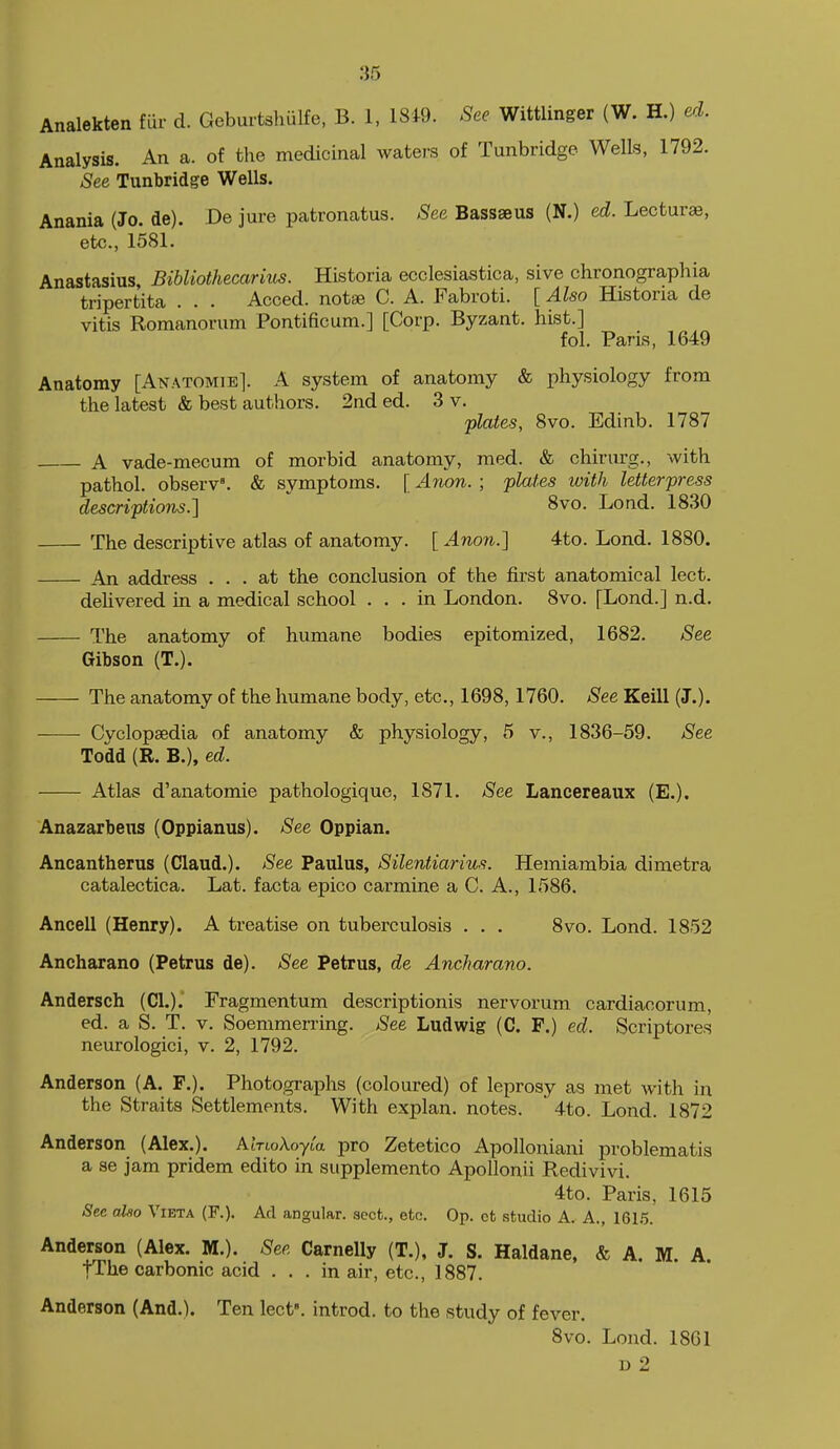 Analekten fur d. Geburtshulfe, B. 1, 18*9. See Wittlinger (W. H.) ed. Analysis. An a. of the medicinal waters of Tunbridge Wells, 1792. See Tunbridge Wells. Anania (Jo. de). De jure patronatus. See Bassseus (N.) ed. Lecturae, etc., 1581. Anastasius Bibliothecarius. Historia ecclesiastica, sive chronographia tripertita . . . Acced. notae C. A. Fabroti. [ Also Historia de vitis Romanorum Pontificum.] [Corp. Byzant. hist.] fol. Paris, 1649 Anatomy [Anatomie]. A system of anatomy & physiology from the latest & best authors. 2nd ed. 3 v. plates, Svo. Edinb. 1787 A vade-mecum of morbid anatomy, med. & chirurg., with pathol. observ'. & symptoms. [ Anon. ; plates with letterpress descriptions.]  8vo. Lond. 1830 The descriptive atlas of anatomy. [ Anon.] 4to. Lond. 1880. An address ... at the conclusion of the first anatomical lect. delivered in a medical school ... in London. Svo. [Lond.] n.d. The anatomy of humane bodies epitomized, 1682. See Gibson (T.). The anatomy of the humane body, etc., 1698,1760. See Keill (J.). Cyclopaedia of anatomy & physiology, 5 v., 1836-59. See Todd (R. B.), ed. Atlas d'anatomie pathologique, 1871. See Lancereaux (E.). Anazarbens (Oppianus). See Oppian. Ancantherus (Claud.). See Paulus, Silentiarius. Hemiambia dimetra catalectica. Lat. facta epico carmine a C. A., 1586. Ancell (Henry). A treatise on tuberculosis . . . Svo. Lond. 1852 Ancharano (Petrus de). See Petrus, de Ancharano. Andersch (CI.). Fragmentum descriptionis nervorum cardiacorum, ed. a S. T. V. Soemraerring. See Ludwig (C. F.) ed. Scrip tores neurologici, v. 2, 1792. Anderson (A. F.). Photographs (coloured) of leprosy as met with in the Straits Settlements. With explan. notes. ' 4to. Lond. 1872 Anderson (Alex.). AinoA-oyta pro Zetetico Apolloniani problematis a se jam pridem edito in supplemento Apollonii Redivivi. 4to. Paris, 1615 See also Vieta (F.). Ad angular, sect., etc. Op. et studio A. A., 161.5. Anderson (Alex. M.). Sea Carnelly (T.), J. S. Haldane, & A, M. A tThe carbonic acid ... in air, etc., 1887. Anderson (And.). Ten lect. introd. to the study of fever. Svo. Lond. 1861 D 2