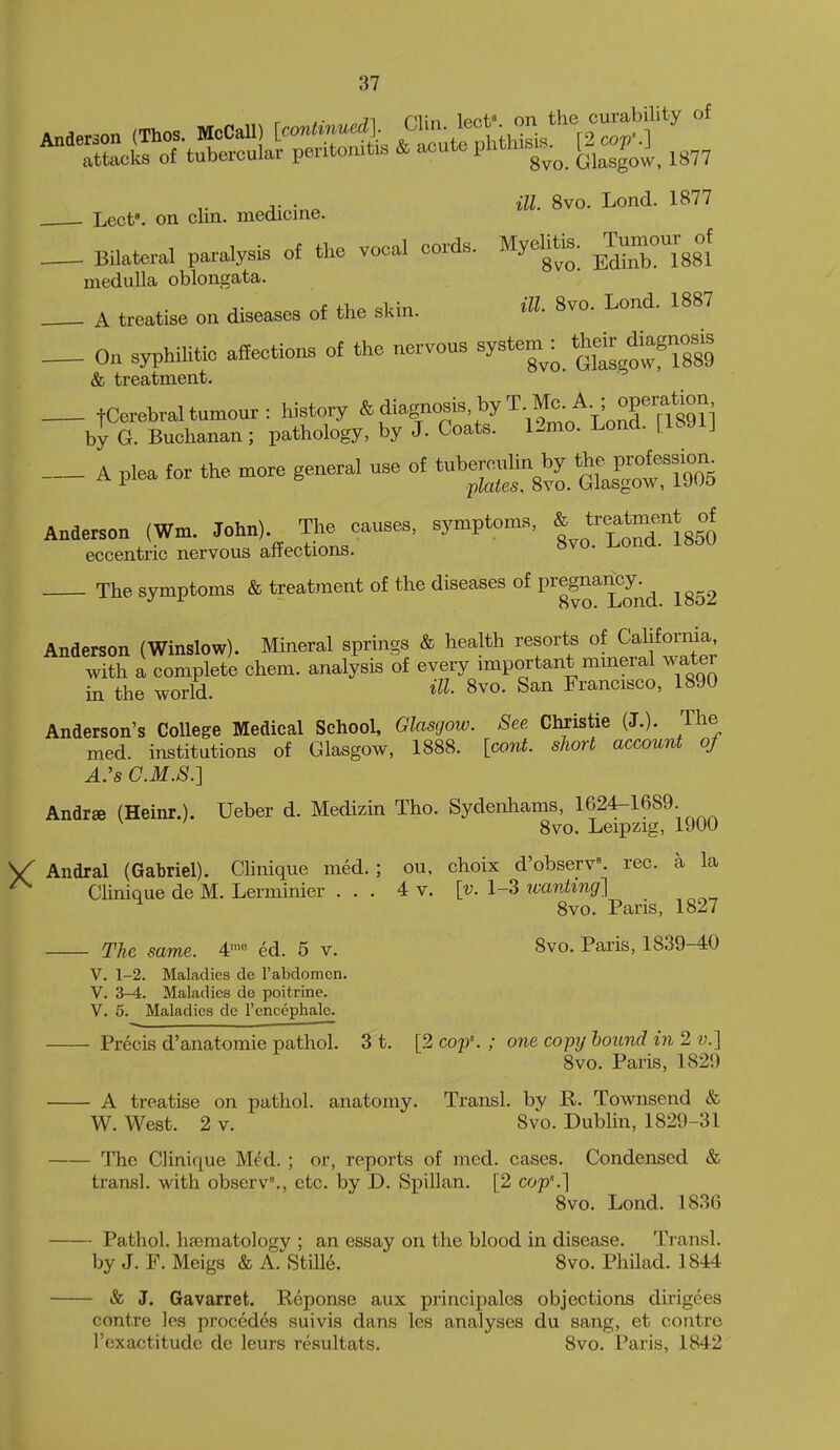 J. . ill. 8vo. Lond. 1877 Lect. on clin. medicine. _ Bilateral paralysis of the voeal cords. Myelitic, ^Tumour^of medulla oblongata. J. f>.p «l;in ill- 8vo. Lond. 1887 A treatise on diseases of the skin. _ On syphilitie aiiections of the nervous system : their ^^^^^^^^^^ & treatment. _ tCerebraltumour: history **''rn''v''''''\ol*V'oXf?89n by G. Buchanan ; pathology, by J. Coats. 12mo. Lond. | IbJlJ _ A plea for the more genera, use of ^by th^^^^^^^ Anderson (Wm. John) The causes, symptoms, * eccentric nervous anections. The symptoms & treatment of the diseases of P^^g^^^J^^ ^g52 Anderson (Winslow). Mineral springs & health resorts of California with a complete chem. analysis of every important mmeral water in the world. HI- 8vo. San Francisco, 1890 Anderson's College Medical School, Glasgow. See Christie (J.). The med. institutions of Glasgow, 1888. [cant, short account of A.'s C.M.S.] Andrse (Heinr.). Ueber d. Medizin Tho. Sydenhams, 1624-1689. 8vo. Leipzig, 1900 Andral (Gabriel). Clinique med.; ou, choix d'observ^ rec. a la Clinique de M. Lerminier ... 4 v, [v. 1-3 wanting] ^ 8vo. Pans, 1827 The same. 4' ed. 5 v. 8vo. Paris, 1839-40 V. 1-2. Maladies de rabdomen. V. 3-4. Maladies de poitrine. V. 5. Maladies de I'cncephale. Precis d'anatomie pathol. 3 t. [2 cop'. ; one coptj hound in 2 v.} 8vo. Paris, 1829 A treatise on pathol. anatomy. Transl. by R. Townsend & W. West. 2 v. 8vo. Dublin, 1829-31 The Clinique Med. ; or, reports of med. cases. Condensed & transl. with observ^, etc. by D. Spillan. [2 cop'.] 8vo. Lond. 1836 Pathol. lipcmatologv ; an essay on the blood in disease. Transl. by J. F. Meigs & A.^Stille. 8vo. Philad. 1844 & J. Gavarret. Reponse aux principals objections dirigees contre les procedes suivis dans les analyses du sang, et contre Toxactitude de leurs resultats. 8vo. Paris, 1842