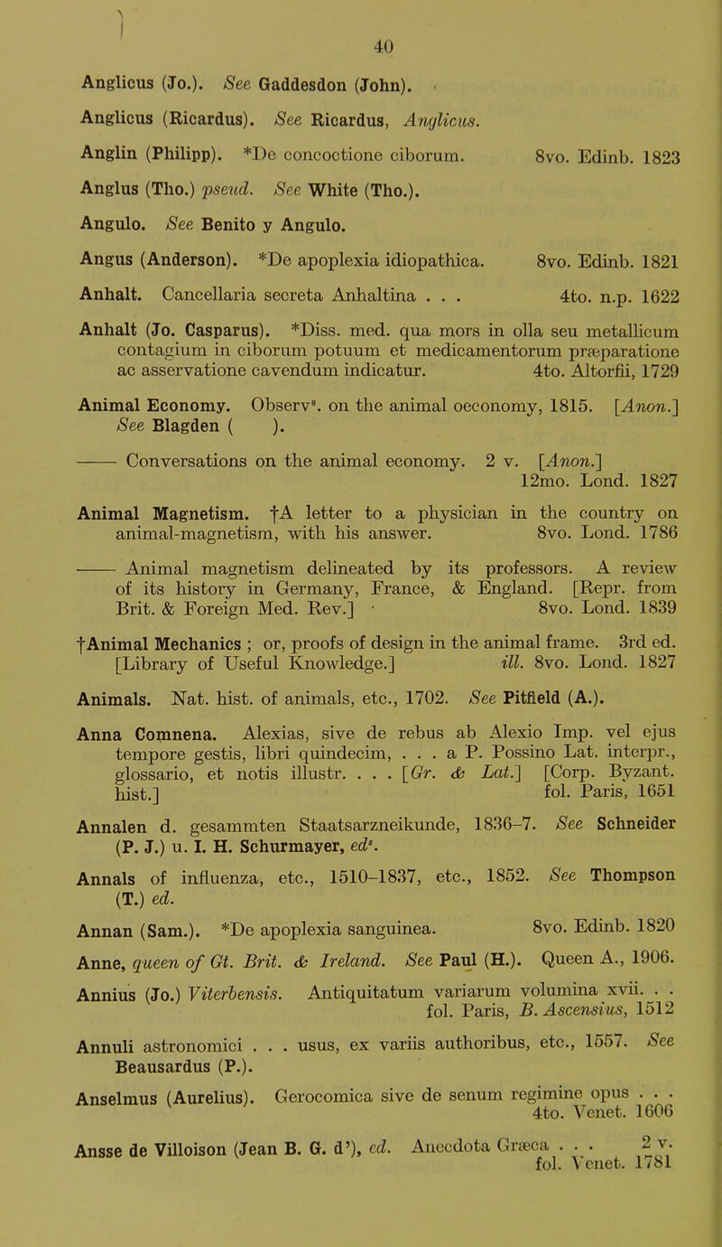 I 40 Anglicus (Jo.). See Gaddesdon (John). • Anglicus (Ricardus). See Ricardus, Anglicus. Anglin (Philipp). *De concoctione ciborum. 8vo. Edinb. 1823 Anglus (Tho.) 'psexid. See White (Tho.). Angulo. See Benito y Angulo. Angus (Anderson). *De apoplexia idiopathica. Svo. Edinb. 1821 Anhalt. Cancellaria secreta Anhaltina . . . 4to. n.p. 1622 Anhalt (Jo. Casparus). *Diss. med. qua mors in olla seu metallicum contagium in ciborum potuum et medicamentorum prfeparatione ac asservatione cavendum indicatur. 4to. Altorfii, 1729 Animal Economy. Observe on the animal oeconomy, 1815. {Anon.l See Blagden ( ). Conversations on the animal economy. 2 v. [Anon.'] 12mo. Lond. 1827 Animal Magnetism. fA letter to a physician in the country on animal-magnetism, with his answer. 8vo. Lond. 1786 Animal magnetism delineated by its professors. A revicAv of its history in Germany, France, & England. [Repr. from Brit. & Foreign Med. Rev.] ■ 8vo. Lond. 1839 fAnimal Mechanics ; or, proofs of design in the animal frame. 3rd ed. [Library of Useful Knowledge.] ill. Svo. Lond. 1827 Animals. Nat. hist, of animals, etc., 1702. See Pitfield (A.). Anna Copinena. Alexias, sive de rebus ab Alexio Imp. vel ejus tempore gestis, libri quindecim, ... a P. Possino Lat. interpr., glossario, et notis illustr. . . . {Gr. cfc Lat.'] [Corp. Byzant. hist.] fol. Paris, 1651 Annalen d. gesammten Staatsarzneikunde, 1836-7. See Schneider (P. J.) u. 1. H. Schurmayer, ed'. Annals of influenza, etc., 1510-1837, etc., 1852. See Thompson (T.) ed. Annan (Sam.). *De apoplexia sanguinea. 8vo. Edinb. 1820 Anne, queen of Gt. Brit, cfc Ireland. See Paul (H.). Queen A., 1906. Annius (Jo.) Viterbensis. Antiquitatum variarum volumina xvii. . . fol. Paris, B. Ascensius, 1512 Annuli astronomici . . . usus, ex variis authoribus, etc., 1657. See Beausardus (P.). Anselmus (Aurelius). Gerocomica sive de senum regimine opus . . . 4to. Venet. 1606 Ansse de Villoison (Jean B. G. d'), ed. Anecdota Grseca . . . 2 v. fol. Venet. 1781