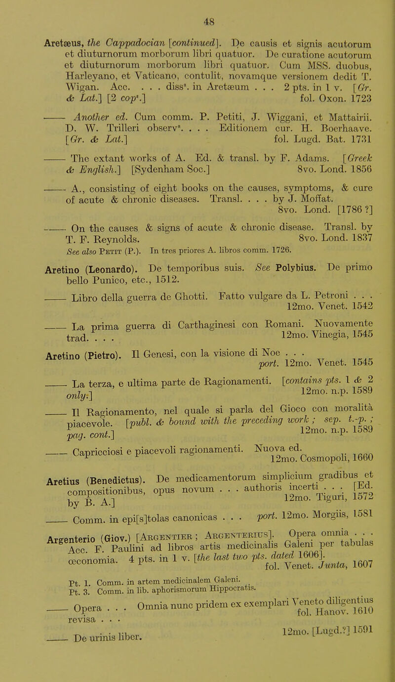 Aretseus, the Cappadocian [continued]. De causis et signis acutorum et diuturnorum raorborum libri quatuor. De curatione acutorum et diuturnorum morborum libri quatuor. Cum MSS. duobus, Harleyano, et Vaticano, contulit, novamque versionem dedit T, Wigan. Acc. . . . diss, in Aretseum . . . 2 pts. in I v. [Gr. <Sb Lat.] [2 cop'.] fol. Oxon. 1723 Another ed. Cum comm. P. Petiti, J. Wiggani, et Mattairii. D. W. Trilleri observ. . . . Editionem cur. H. Boerhaave. [Gr. dk Lat.] fol. Lugd. Bat. 1731 The extant works of A. Ed. & transl. by F. Adams. [Greek ds English.] [Sydenham Soc] 8vo. Lond. 1856 A., consisting of eight books on the causes, symptoms, & cure of acute & chronic diseases. Transl. ... by J. Moffat. 8vo. Lond. [1786?] On the causes & signs of acute & chronic disease. Transl. by T. F. Reynolds. ' 8vo. Lond. 1837 See also Petit (P.). In tres priores A. libros coram. 1726. Aretino (Leonardo). De temporibus suis. See Polybius, De primo bello Punico, etc., 1512. Libro della guerra de Ghotti. Fatto vulgare da L. Petroni . . . 12mo. Venet. 1542 I^a prima guerra di Carthaginesi con Romani. Nuovamente trad. . . . 12mo. Vinegia, 1545 Aretino (Pietro). II Genesi, con la visione di Noe . . . , ,,,, port. 12mo. Venet. 1545 La terza, e ultima parte de Ragionamenti. [contains pts. 1 <fc 2 only.] 12mo. n.p. 1589 II Ragionamento, nel quale si parla del Gioco con moralita TDiacevole [pM. <& hound with the preceding work ; sep. t.-p. ; lag.cont'.] 12mo. n.p. 1589 Capricciosi e piacevoH ragionamenti. Nuova ed. ^ 12mo. Cosmopoh, 1660 Aretius (Benedictus). De medicamentorum simplicium gradibus et compositionibus, opus novum . . . authons mcerti . . . Ed by B. A.] l2mo. ligun, iblJ. Comm. in epi[s]tolas canonicas . . . port. 12mo. Morgiis, 1581 Arffenterio (Giov.) [Abgentier ; Argenterius]. Opera omnia . . . ^ 4cc F. Pauliiii ad libros artis medicinalis Galeni per tabulas -cBconomia. 4 pts. in 1 v. [the last two ftsM^]^^^^^ ^3,, Pt 1 Comm. in artem medicinalem Galeni. Pt.' 3.' Comm. in lib. aphorismorum Hippocrat.is Opera . . . Omnia nunc pridem ex exemplari Venet^ di^^^^^^^^^^^ evisa ... . . ru 12mo. [Lugd.?] 1501 De urmis liber. l ^