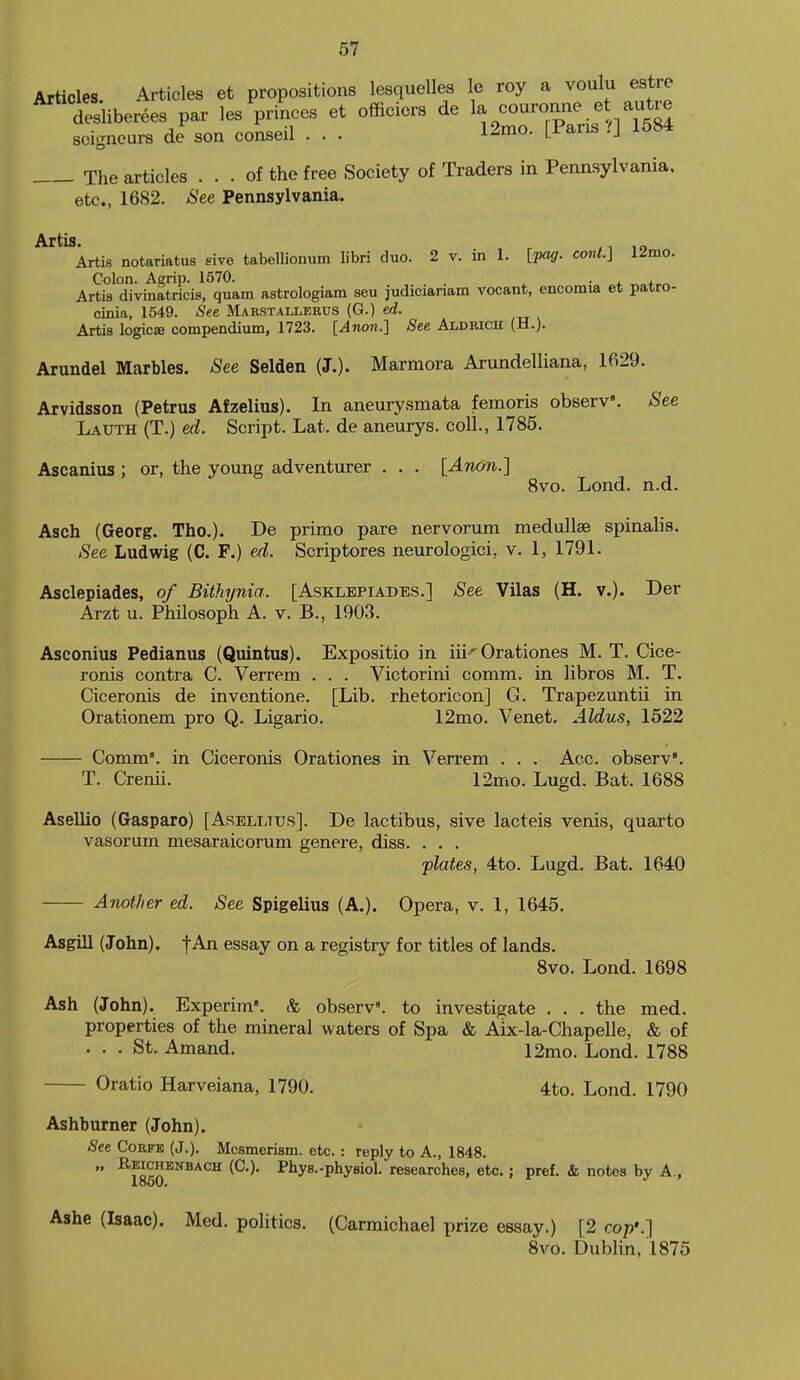 Articles Articles et propositions lesquelles le roy a voulu estre desliberees par les princes et officiers de 1- ----.f,. ^,^5^^^ seigneurs de son conseil . . . 12mo. [Pans ?] 1584 The articles ... of the free Society of Traders in Pennsylvania. etc., 1682. See Pennsylvania. Artis notariatus sive tabellionum libri duo. 2 v. in 1. [fo^. conl.] 12mo. Colon. Agrip. 1570. . . ^ . , .^^ Artis divinatricis, quam astrologiam seu judicianam vocant, encomia et patro- cinia, 1549. See Marstallerus (G.) ed. Artis logic® compendium, 1723. [Anon.'] See Aldrich (H.). Arundel Marbles, ^ee Selden (J.). Marmora Arundelliana, 1629. Arvidsson (Petrus Afzelius). In aneurysmata femoris obserV. See Lauth (T.) ed. Script. Lat. de aneurys. coll., 1785. Ascanius ; or, the young adventurer . . . [Anon.] 8vo. Lond. n.d. Asch (Georg. The). De primo pare nervorum medullse spinalis. See Ludwig (C. F.) ed. Scriptores neurologici, v. 1, 1791. Asclepiades, of Bithynia. [Asklepiades.1 See Vilas (H. v.). Der Arzt u. Philosoph A. v. B., 1903. Asconius Pedianus (Quintus). Expositio in iii'Orationes M. T. Cice- ronis contra C. Verrem . . . Victorini comm. in libros M. T. Ciceronis de inventione. [Lib. rhetoricon] G. Trapezuntii in Orationem pro Q. Ligario. 12mo. Venet, Aldus, 1522 Comm°. in Ciceronis Orationes in Verrem . . . Acc. observ. T. Crenii. 12mo. Lugd. Bat. 1688 Asellio (Gaspare) [Aselltus]. De lactibus, sive lacteis venis, quarto vasorum mesaraicorum genere, diss. . . . plates, 4to. Lugd. Bat. 1640 Another ed. See Spigelius (A.). Opera, v. 1, 1645. Asgill (John), f An essay on a registry for titles of lands. Svo. Lond. 1698 Ash (John). Experim'. & observ'. to investigate ... the med. properties of the mineral waters of Spa & Aix-la-Chapelle, & of ... St. Amand. 12mo. Lond. 1788 Oratio Harveiana, 1790. 4to. Lond. 1790 Ashburner (John). See CoRFE (J.). Mesmerism, etc. : reply to A., 1848.  ^?^^^NBACH (C). Phys.-physiol. researches, etc.; pref. & notes by A., Ashe (Isaac). Med. politics. (Carmichael prize essay.) [2 cop:] Svo. Dublin, 1875