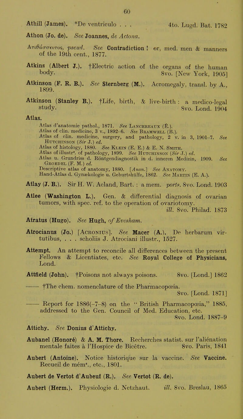 GO Athill (James). *De ventriculo . . . 4to. Lugd. Bat. 1782 Athon (Jo. de). See Joannes, de Actona. ATLOdcr(T€VTo% pseud. See Contradiction ! or, med. men «fe manners of the 19tli cent., 1877. Atkins (Albert J.). tElectric action of the organs of the human body. 8vo. [New York, 1905] Atkinson (F. R. B.). See. Sternberg (M.). Acromegaly, transl. by A. 1899. Atkinson (Stanley B.). fLife, birth, & Kve-birtli: a medico-legal study. Svo. Lond. 1904 Atlas. Atlas d'anatoraie pathol., 1871. See Lancereaux (£.). Atlas of clin. medicine, 3 v., 1892-6. See Beamwell (B.). Atlas of clin. medicine, surgery, and pathology, 2 v. in 3, 1901-7. See Hutchinson (Sir J.) ed. Atlas of histology, 1880. See Klein (E. E.) & E. N. Smith. Atlas of illustr^ of pathology, 1899. See Hutchinson {Sir J.) ed.. Atlas u. Grundriss d. Rontgendiagnostik in d. inneren Medizin, 1909. See Groedel (F. M.) ed. Descriptive atlas of anatomy, 1880. [Anon..] See Anatomy. Hand-Atlas d. Gynsekologie u. Geburtshulfe, 1862. See Martin (E. A.). Atlay (J. B.). Sir H. W. Acland, Bart. : a mem. ports. Svo. Lond. 1903 Atlee (Washington L.). Gen. & differential diagnosis of ovarian tumors, with spec. ref. to the operation of ovariotomy. ill Svo. Philad. 1873 Atratus (Hugo). See Hugh, of Evesham. Atrocianus (Jo.) [Acronius]. See Macer (A.). De herbarum vir- tutibus, . . . scholiis J. Atrociani illustr., 1527. Attempt. An attempt to reconcile all differences between the present Fellows & Licentiates, etc. See Royal College of Physicians, Lond. Attfield (John). fPoisons not always poisons. Svo. [Lond.] 1862 fThe chem. nomenclature of the Pharmacopoeia. Svo. [Lond. 1871] Report for 1886(-7-S) on the  British Pharmacopoeia, 1885, addressed to the Gen. Council of Med. Education, etc. Svo. Lond. 1887-9 Attichy. See Donius d'Attichy. Aubanel (Honor§) & A. M. Thore. Recherches statist, sur I'ahenation mentale faites a I'Hospice de Biceti'e. Svo. Paris, 1841 Aubert (Antoine). Notice historique sur la vaccine. See Vaccine. Recueil de mem'., etc., 1801. Aubert de Vertot d'Aubeuf (R.). See Vertot (R. de). Aubert (Herm.). Physiologic d. Netzhaut. ill. Svo. Breslau, 1865