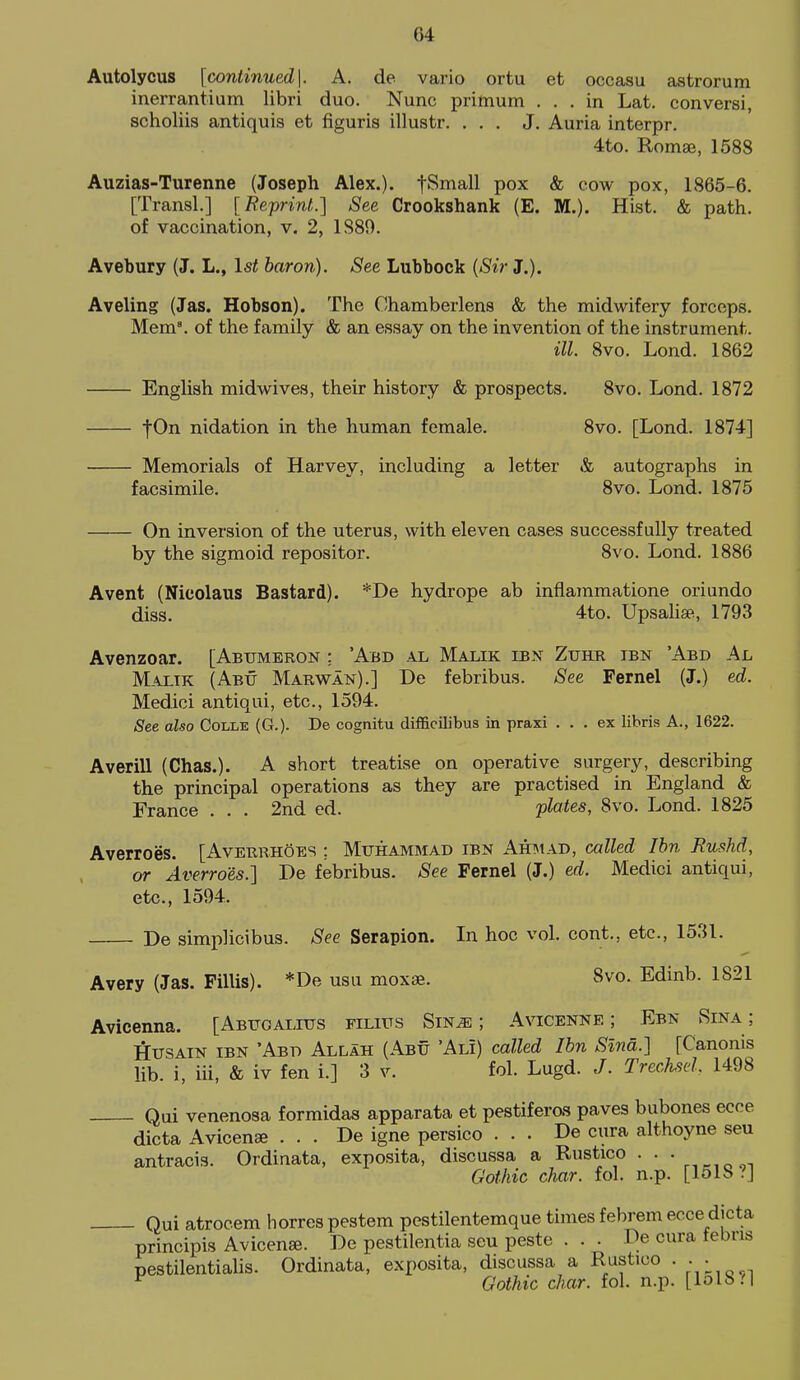Autolycus [continued\. A. de vario ortu et occasu astrorum inerrantium libri duo. Nunc prilnum ... in Lat. conversi, scholiis antiquis et figuris illustr. ... J. Auria interpr. 4to. Romae, 1588 Auzias-Turenne (Joseph Alex.). fSmall pox & cow pox, 1865-6. [Transl.] [Reprint.] See Crookshank (E. M.). Hist. & path, of vaccination, v. 2, 1S89. Avebury (J. L., 1st baron). See Lubbock {Sir J.). Aveling (Jas. Hobson). The Chamberlens & the midwifery forceps. Mem\ of the family & an essay on the invention of the instrument. ill. 8vo. Lond. 1862 English midwives, their history & prospects. 8vo. Lond. 1872 |0n nidation in the human female. 8vo. [Lond. 1874] Memorials of Harvey, including a letter & autographs in facsimile. 8vo. Lond. 1875 On inversion of the uterus, with eleven cases successfully treated by the sigmoid repositor. 8vo. Lond. 1886 A vent (Nieolaus Bastard). *De hydrope ab inflammatione oriundo diss. 4to. Upsalise, 1793 Avenzoar. [Abtjmeron : 'Abd al Malik ibn Zukr ten 'Abd Al Malik (Abu Marwan).] De febribus. See Fernel (J.) ed. Medici antiqui, etc., 1594. See also Colle (G.). De cognitu difficilibus in praxi ... ex libris A., 1622. Averill (Chas.). A short treatise on operative surgery, describing the principal operations as they are practised in England & France . . . 2nd ed. plates, 8vo. Lond. 1825 Averroes. [Averrh5es : Muhammad ibn Ahmad, called Ihn Eu-shd, or Averroes.] De febribus. See Fernel (J.) ed. Medici antiqui, etc., 1594. De simplicibus. See Serapion. In hoc vol. cont., etc., 1531. Avery (Jas. FilUs). *De usu moxse. 8vo. Edinb. 1821 Avieenna. [Abugalius filius Sm^; Avicenne ; Ebn Sina ; HusAiN IBN 'Abd Allah (Abu 'Ali) called Ibn Slna.] fCanonis lib. i, iii, & iv fen i.] 3 v. fol. Lugd. J. TrecM. 1498 Qui venenosa formidas apparata et pestiferos paves bubones ecce dicta Avicenae . . . De igne persico . . . De cura althoyne seu antracis. Ordinata, exposita, discussa a Rustico . . • Gothic char. fol. n.p. [151b .'J Qui atrocem horres pestem pestilentemque times febrem ecce dicta principis Avicense. De pestilentia seu peste . . . De cura febris pestilentialis. Ordinata, exposita, discussa a Rustico . • • ^ Gothic char. fol. n.p. [lol8.'|