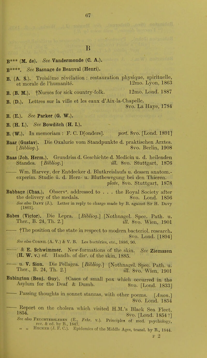 B B*** (M. de). See Vandermonde (C. A,). B****. See Basnage de Beauval (Henri). B. (A. S.). Troisieme revelation : restauration physique, spirituelle, et morale de I'humanite. 12mo. Lyon, 1863 B. (B. M.). fNurses for sick country-folk. 12mo. Lond. 1887 B. (D.). Lettres sur la villa et les eaux d'Aix-la-Chapelle. 8vo, La Haye, 1784 B. (E.). See Parker (G. W.). B. (H. L). See Bowditeh (H. I.). B. (W.). In memoriam : F. C. D[onders]. port. 8vo. [Lond. 1891] Baar (Gustav). Die Oxalurie vom Standpunkte d. praktischen Arztes. [Bihliog.]. 8vo. Berlin, 1908 Baas (Joh. Herm.). Grundriss d. Geschiclite d. Medicin u. d. heilenden Standes. [Bibliog.] ill. 8vo. Stuttgart, 1876 Wm. Harvey, der Entdecker d. Blutkreislaufs u. dessen anatom.- experim. Studie ii. d. Herz- u. Blutbewegung bei den Thieren. flate, 8vo. Stuttgart, 1878 Babbage (Chas.). Observ'. addressed to . , . the Royal Society after the dehvery of the medals. 8vo. Lond. 1856 See. aUo Davy (J.). Letter in reply to charge made by B. against Sir H. Davy [1865]. Babes (Victor). Die Lepra. [Bibliog.] [Nothnagel. Spec. Path. u. Ther., B. 24, Th. 2.] HI. 8vo. Wien, 1901 fThe position of the state in respect to modern bacteriol. research. 8vo. Lond. [1894] See nlso Cornil (A. V.) & V. B. Les bact^ries, etc., 1886, 90. & E. Schwimmer. New-formations of the skin. See Ziemssen (H. W. V.) ed. Handb. of dis^ of the skin, 1885. u. V. Sion. Die Pellagra. [Bibliog.] [Nothnagel. Spec. Path. u. Ther., B. 24, Th. 2.] m gvo. Wien, 1901 Babington (Benj. Guy). fCases of small pox which occurred in the Asylum for the Deaf & Dumb. 8vo. [Lond. 1833] Passing thoughts in sonnet stanzas, with other poems. [Anon.] 8vo. Lond. 1854 Report on the cholera which visited H.M.'s Black Sea Fleet, 8vo. [Lond. 1854?] .Sf.e aZ«o Feuohteesleben (E., Frhr. v.). Principles of med. p.sycholo<^y, rev. & ed. by B., 1847. „ „ Heckeb (J. F. C). Epidemics of the Middle Ages, transl. by B., 1844. F 2