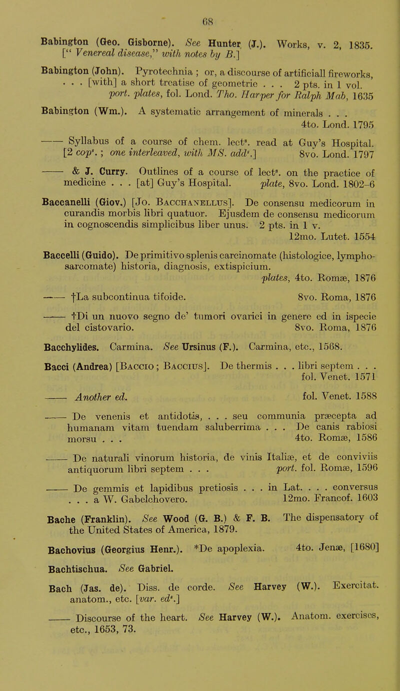 Babington (Geo. Gisborne). 8ee Hunter (J.). Works, v. 2, 1835. [ Venereal disease with notes by B.] Babington (John). Pyrotechnia ; or, a discourse of artificial! fireworks, . . . [with] a short treatise of geometric ... 2 pts. in 1 vol. port, plates, fol. Lond. Tho. Harper for Ralph Mab, 1635 Babington (Wm.). A systematic arrangement of minerals . . . 4to. Lond. 1705 Syllabus of a course of chem. lect. read at Guy's Hospital. [2 cop'.; one interleaved, with MS. add'.] Svo. Lond. 1797 & J. Curry. Outlines of a course of lect'. on the practice of medicine . . . [at] Guy's Hospital. plate, Svo. Lond. 1802-6 Baccanelli (Giov.) [Jo. Bacchanelltts]. De consensu medicorum in cui-andis morbis libri quatuor. Ejusdem de consensu medicorum in cognoscendis simplicibus liber unus. 2 pts. in 1 v. 12mo. Lutet. 1554 Baccelli (Guide). De primitivo splenis carcinomate (histologice, lympho- sarcomate) historia, diagnosis, extispicium. plates, 4to. Romae, 1876 fLa subcontinua tifoide. Svo. Roma, 1876 tDi un nuovo segno de' tumori ovarici in genere ed in ispecie del cistovario. Svo. Roma, 1876 Bacchylides. Carmina. jSee Ursinus (F.). Carmina, etc., 1568. Bacci (Andrea) [Baccio ; Baccius]. De thermis . . . libri septem . , . fol. Venet. 1571 Another ed. fol. Venet. 1588 De venenis et antidotia, . . . seu communia prsecepta ad humanam vitam tuendam saluberrima . . . De canis rabiosi morsu . . . 4to. Romae, 1586 De naturali vinorum historia, de vinis Italiae, et de conviviis antiquorum libri septem . . . port. fol. Romse, 1596 De gemmis et lapidibus pretiosis ... in Lat. . . . eonversus . . . a W. Gabelchovero. 12mo. Francof. 1603 Baohe (Franklin). See Wood (G. B.) & F. B. The dispensatory of the United States of America, 1879. Bachovius (Georgius Henr.). *De apoplexia. 4to. Jenae, [1680] Bachtischua. See Gabriel. Bach (Jas. de). Diss, de corde. ^ee Harvey (W.). Exercitat. anatom., etc. [var. ed'.] Discourse of the heart. See Harvey (W.). Anatom. exercises, etc., 1653, 73.