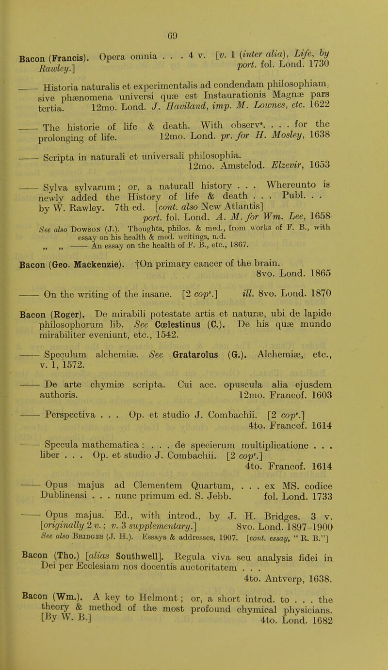 GO Bacon (Francis). Opera omnia ... 4 v. [v. I (inter alia), Rawley.] V^t- Lond. 1730 Historia naturalis et experimentalis ad condendam philosophiani; sive phfenomena universi quae est Instaurationis Magnse pars tertia. 12mo. Lond. J. Haviland, imp. M. Loivnes, etc. 1622 Tlie historie of life & death. With obserV. ... for the prolonging of life. 12mo. Lond. pr. for H. Moshy, 1638 Scripta in naturali et universaH philosophia. 12mo. Amstelod. Elzevir, 1653 Sylva sylvarum ; or, a natural! history . . . Whereunto ia newly added the History of life & death . . . Publ. . . by W. Rawley. 7th ed. [cont. also New Atlantis] port. fol. Lond. A. M.for Wm. Lee, 1658 See also Dowson (J.). Thoughts, philos. & med., from works of F. B., with essay on his health & med. writings, n.d. „ „ An essay on the health of F. B., etc., 1867. Bacon (Geo. Mackenzie). fOn primary cancer of the brain. 8vo. Lond. 1865 On the writing of the insane. [2 cop'.] ill. Svo. Lond. 1870 Bacon (Roger). De mii-abili potestate artis et naturse, ubi de lapide philosophorum lib. See Coelestinus (C). De his quae mundo mirabiliter eveniunt, etc., 1542. Speculum alchemise. See Gratarolus (G.). Alchemise, etc., V. 1, 1672. De arte chymise scripta. Cui acc. opuscula alia ejusdem authoris. 12mo. Francof. 1603 Perspectiva . . . Op. et studio J. Combachii. [2 cop'.] 4to. Francof. 1614 Specula mathematica : . . . de specierum multiplicatione . . . liber . . . Op. et studio J. Combachii. [2 cop'.] 4to. Francof. 1614 Opus majus ad Clcmentem Quartum, ... ex MS. codice Dublinensi . . . nunc primum ed. S. Jebb. fol. Lond. 1733 Opus majus. Ed., witli introd., by J. H. Bridges. 3 v. [originally 2 v.: v. 3 supplementary.] Svo. Lond. 1897-1900 See also Bbidges (J. H.). Essays & addresses, 1907. [cont. essay,  R, B.] Bacon (Tho.) [alias Southwell]. Regula viva sen analysis fidei in Dei per Ecclesiam nos docentis auctoritatem 4to. Antverp, 1638. Bacon (Wm.). A key to Helmont; or, a short introd. to . . . the theory & method of the most profound chymical physicians. [By W. B.] 4to. L^jnd. 1682