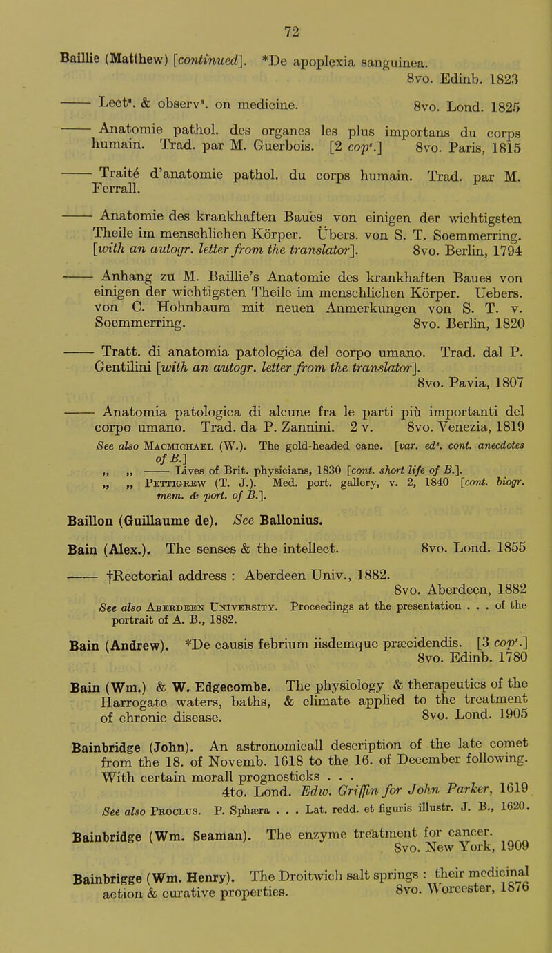 Baillie (Matthew) [continued]. *De apoplexia sanguinea. 8vo. Edinb. 1823 LectV & observ'. on medicine. 8vo. Lond. 1825 Anatomie pathol. des organes les plus importans du corps humain. Trad, par M. Guerbois. [2 cop'.] 8vo. Paris, 1815 Traits d'anatomie pathol. du corps humam. Trad, par M. Ferrall. ^ Anatomie des krankhaften Bau'es von einigen der \vichtigsten Theile im menschlichen Korper. Ubers. von S. T. Soemmerring. [with an autoijr. letter from the translator]. 8vo. Beriin, 1794 Anhang zu M. Baillie's Anatomie des krankhaften Baues von einigen der wichtigsten Theile im menschlichen Korper. Uebers. von C. Hohnbaum mit neuen Anmerkungen von S. T. v. Soemmerring. 8vo. Berlin, 1820 Tratt. di anatomia patologica del corpo umano. Trad, dal P. Gentilini [with an autogr. letter from the translator]. 8vo. Pavia, 1807 Anatomia patologica di alcune fra le parti piil important! del corpo umano. Trad, da P. Zannini. 2 v. 8vo. Venezia, 1819 See also Macmichael (W.). The gold-headed cane. [var. ed'. cont. anecdotes ofB.-] „ „ Lives of Brit, physicians, 1830 [cont. short life of B.]. „ „ Pettigrew (T. J.). Med, port, gallery, v. 2, 1840 [cord, biogr. mem. cfc port, of B.']. Baillon (Guillaume de). See Ballonius. Bain (Alex.). The senses & the intellect. 8vo. Lond. 1855 fRectorial address : Aberdeen Univ., 1882. 8vo. Aberdeen, 1882 See also Aberdeen University. Proceedings at the presentation ... of the portrait of A. B., 1882. Bain (Andrew). *De causis febrium iisdemque prsecidendis. [3 cop'.] 8vo. Edinb. 1780 Bain (Wm.) & W. Edgecombe. The physiology & therapeutics of the Harrogate waters, baths, & climate apphed to the treatment of chronic disease. 8vo. Lond. 1905 Bainbridge (John). An astronomicall description of the late comet from the 18. of Novemb. 1618 to the 16. of December following. With certain morall prognosticks . . . 4to. Lond. Edw. Griffin for John Parker, 1619 See also Procltjs. P. Sphsera . . . Lat. redd, et figuris illustr. J. B,, 1620. Bainbridge (Wm. Seaman). The enzyme treatment for cancer. Svo. New York, 1909 Bainbrigge (Wm. Henry). The Droitwich salt springs : their medicinal action & curative properties. 8vo. W orcester, 187b