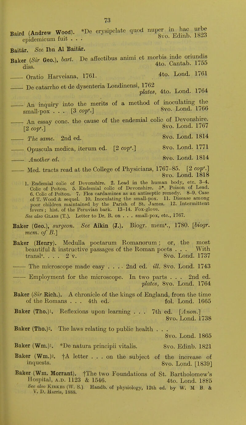 Baird (Andrew Wood). *De erysipclate quod uper to J>a. urbe epidemicum tmt . . . Baitar. See Ibn Al Baitar. Baker {Sir Geo.), hart. Be affectibus animi et morbis j^^^^^J^^^^^^ diss. Oratio Harveiana, 1761. 4to. Lond. 1761 De catarrho et de dysenteria Londinensi, 1762 , , „^. plates, 4to. Lond. 1764 An inquiry into the merits of a method of inoculating the small-pox ... [3 cop'.] 8vo. Lond. 1766 An essay cone, the cause of the endemial coUc of Devonshire. [2 cop:] 8^0- Lond. 1767 The same. 2nd ed. 8vo. Lond. 1814 Opuscula medica, iterum ed. [2 cop'.] 8vo. Lond. 1771 Another ed. 8vo. Lond. 1814 Med. tracts read at the College of Physicians, 1767-85. [2 cop'.] 8vo. Lond. 1818 1. Endemial colic of Devonshire. 2, Lead in the human body, etc. 3^. Colic of Poitou. 6. Endemial colic of Devonshire. 5*. Poison of Lead. 6. CoUc of Poitou. 7. Flos cardamines as an antiseptic remedy. 8-9. Case of T. Wood & sequel. 10. Inoculating the smaU-pox. 11. Disease among poor children maintained by the Parish of St. James. 12. Intermittent fevers ; hist, of the Peruvian bark. 13-14. Fox-glove. See also Glass (T.). Letter to Dr. B. on . . . smaU-pox, etc., 1767. Baker (Geo.), surgeon. See Aikin (J.). Biogr. mem'., 1780. [biogr. mem. of B.] Baker (Henry). Medulla poetarum Romanorum; or, the most beautiful & instructive passages of the Roman poets . . . With transl'. ... 2 v. 8vo. Lond. 1737 The microscope made easy ... - 2nd ed. ill. 8vo. Lond. 1743 Employment for the microscope. In two parts . . . 2nd ed. plates, 8vo. Lond. 1764 Baker {Sir Rich.). A chronicle of the kings of England, from the time of the Romans . . . 4th ed. fol. Lond. 1665 Baker (Tho.)i. Reflexions upon learning . . . 7th ed. [Anon.] 8vo. Lond. 1738 Baker (Tho.)2. The laws relating to pubUc health . . . 8vo. Lond. 1865 Baker (Wm.)i. *De natura principii vitalis. 8vo. Edinb. 1821 Baker (Wm.)2. fA letter ... on the subject of the increase of inquests. 8vo. Lond. [1839] Baker (Wm. Morrant). fThe two Foundations of St. Bartholomew's Hospital, A.D. 1123 & 1546. 4to. Lond. 1885 <S'ec «Zw KiRKEs (W. S.). Handb. of physiology, 12th ed. by W. M B. & V. D. Harris, 1888.