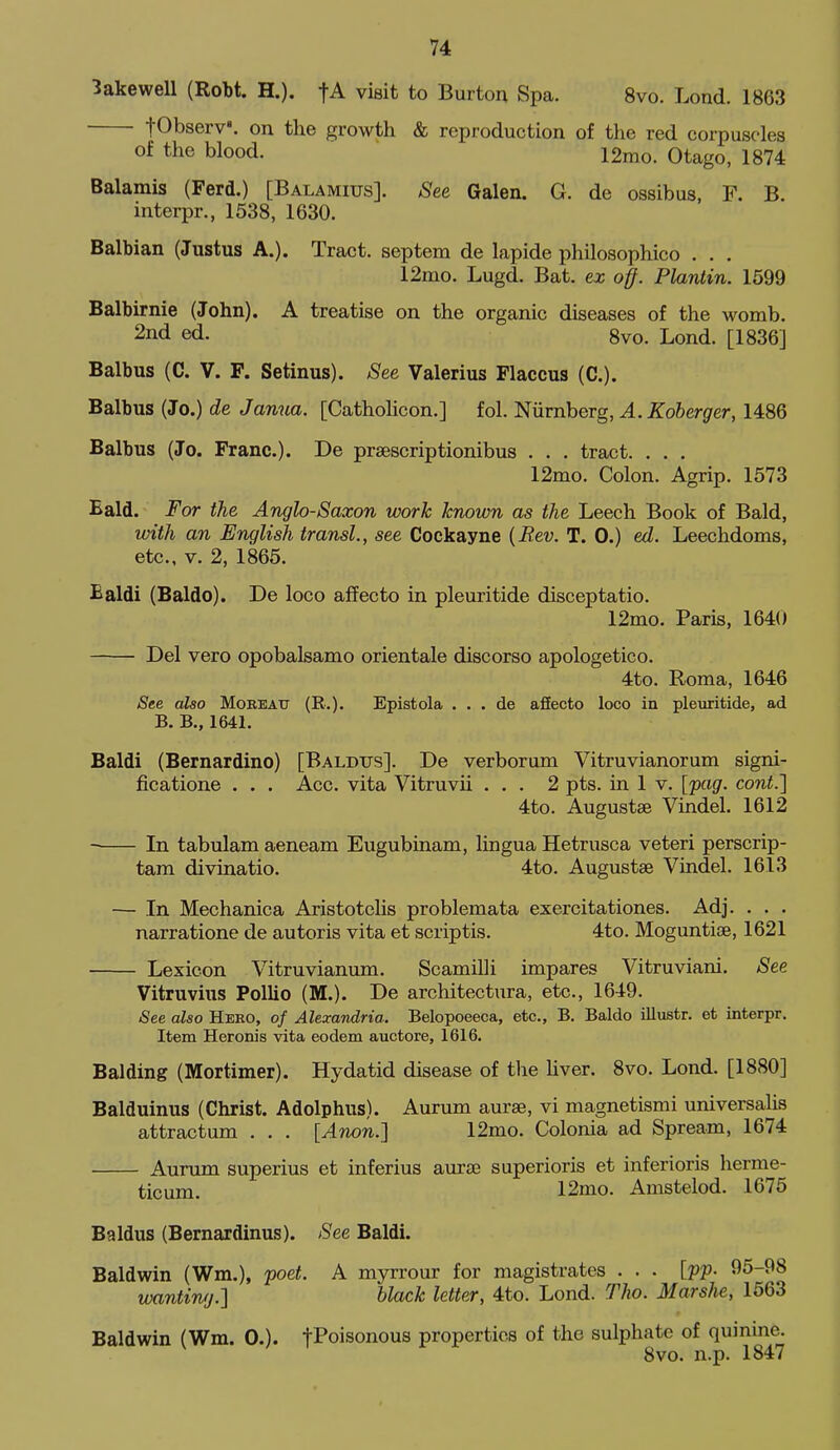 3akeweU (Robt. H.). fA visit to Burton Spa. 8vo. Lond. 1863 fObserv'. on the growth & reproduction of the red corpuscles of the blood. 12mo. Otago, 1874 Balarais (Ferd.) [Balamius]. See Galen. G. de ossibus, P. B. interpr., 1538, 1630. Balbian (Justus A.). Tract, septem de lapide philosophico . . . 12mo. Lugd. Bat. ex off. Plantin. 1599 Balbirnie (John). A treatise on the organic diseases of the womb. 2nd ed. 8vo. Lond. [1836] Balbus (C. V. F. Setinus). See Valerius Flaccus (C). Balbus (Jo.) de Janua. [Catholicon.] fol. Niirnberg, A.Koberger, 1486 Balbus (Jo. Franc). De praescriptionibus . . . tract. . . . 12mo. Colon. Agrip. 1573 Bald. For the Anglo-Saxon work known as the Leech Book of Bald, with an English transl., see Cockayne {Rev. T. 0.) ed. Leechdoms, etc., V. 2, 1865. Baldi (Baldo). De loco affecto in pleuritide disceptatio. 12mo. Paris, 1640 Del vero opobalsamo orientale discorso apologetico. 4to. Roma, 1646 See also Mobeau (R.). Epistola . . . de affecto loco in pleuritide, ad B. B., 1641. Baldi (Bernardino) [Baldus]. De verborum Vitruvianorum signi- ficatione . . . Acc. vita Vitruvii ... 2 pts. in 1 v. [jiag. cont.'] 4to. Augustae Vindel. 1612 In tabulam aeneam Eugubinam, lingua Hetrusca veteri perscrip- tam divinatio. 4to. Augustae Vindel. 1613 — In Mechanica Aristotclis problemata exercitationes. Adj. . . . narratione de autoris vita et scriptis. 4to. Moguntiae, 1621 Lexicon Vitruvianum. Scamilli impares Vitruviani. See Vitruvius Pollio (M.). De architectura, etc., 1649. See also Hero, of Alexandria. Belopoeeca, etc., B. Baldo illustr. et interpr. Item Heronis vita eodem auctore, 1616. Balding (Mortimer). Hydatid disease of the hver. 8vo. Lond. [1880] Balduinus (Christ. Adolphus). Aurum aurae, vi magnetismi universahs attractum . . . [Anon.] 12mo. Colonia ad Spream, 1674 Aurum superius et inferius aiurse superioris et inferioris herme- ticum. 12mo. Amstelod. 1675 Baldus (Bernardinus). See Baldi. Baldwin (Wm.), 'poet. A myrrour for magistrates . . . [pp- 95-98 wanting.^ black letter, 4to. Lond. Tho. MarsJie, 1563 Baldwin (Wm. 0.). t^oisonous properties of the sulphate of quinine. 8vo. n.p. 1847