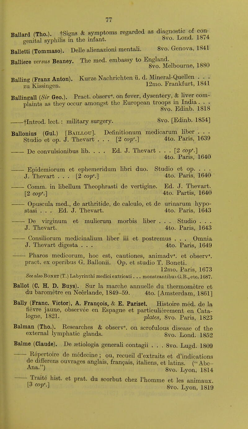 BaUard (Tho.). fSigns & symptoms regarded as diagnostic of con^ genital syphilis in the infant. 8vo. Lond. 1874 BaUetti (Tommaso). Delle alienazioni mentaU. 8vo. Geneva, 1841 BaUiere versus Beaney. The med. embassy to England. Svo. Melbourne, 1880 BaUing (Franz Anton). Kurze Nachrichten ii. d. Mineral-Quellen . . . zu Kissiagen. 12mo. Frankfurt, 1841 BaUingall {Sir Geo.). Pract. obserV. on fever, dysentery, & liver com- Dlaints as they occur amongst the European troops in India. . . ^ Svo. Edinb. 1818 jlntrod. lect.: military surgery. Svo. [Edinb. 1854] Ballonius (Gul.) [Baillou]. Definitionum medicarum liber . . . Studio et op. J. Thevart ... [2 cop'.] 4to. Paris, 1639 De convulsionibus lib. ... Ed. J. Thevart ... [2 cop'.] 4to. Paris, 1640 Epidemiorum et ephemeridum libri duo. Studio et op. . . . J. Thevart ... [2 cop'.] 4to. Paris, 1640 Comm. in libellum Theophrasti de vertigine. Ed. J. Thevart. [2 cop'.] 4to. Partis, 1640 Opuscula med., de arthritide, de calculo, et de urinarum hypo- stasi . . . Ed. J. Thevart. 4to. Paris, 1643 De virginum et mulierum morbis liber . . . Studio . . . J. Thevart. 4to. Paris, 1643 ConsiUorum medicinalium liber iii et postremus . . . Omnia J. Thevart digesta . . . 4to. Paris, 1649 Pharos medicorum, hoc est, cautiones, animadv. et obserV. pract. ex operibus G. Ballonii. Op. et studio T. Boneti. 12mo. Paris, 1673 See also Bonet (T.) Labyrinthi medici extricati. .. monstrantibus G.B., etc. 1687. Ballot (C. H. D. Buys). Sur la marche annuelle du thermometre et du barometre en Neerlande, 1849-59. 4to. [Amsterdam, 1861] BaUy (Franc. Victor), A. Frangois, & E. Pariset. Histoire med. de la fievre jaune, observee en Espagne et particulierement en Cata- logue, 1821. plates, Svo. Paris, 1823 Balman (Tho.). Researches & obserV. on scrofulous disease of the external lymphatic glands. Svo. Lond. 1852 Balme (Claude). De setiologia generali contagii . . . Svo. Lugd. 1809 Repertoire de medecine ; ou, recueil d'extraits et d'indications de diflerens ouvrages anglais, fran9ais, italiens, et latins. (Abc- ') Svo. Lyon, 1814 Traits hist, et prat, du scorbut chez I'homme et les animaux. f-^ ^^''•3 Svo. Lyon, 1819