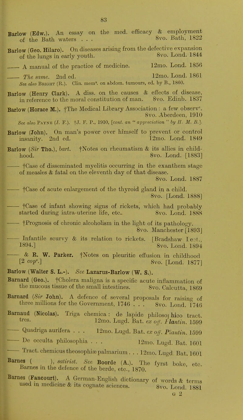 Barlow (Edw.). An essay on the mod. efficacy & employment of the Bath waters . . . 8vo. Bath, 1822 Barlow (Geo. Hilaro). On diseases arising from the defective expansion of the lungs in early youth. 8vo. Lond. 1844 A manual of the practice of medicine. 12mo. Lond. 1856 The same. 2nd ed. 12mo. Lond. 1861 See also Bright (R.). Clin. mem', on abdom. tumours, ed. by B., 1860. Barlow (Henry Clark). A diss, on the causes & effects of disease, in reference to the moral constitution of man. 8vo. Edinb. 1837 Barlow (Horace M.). fThe Medical Library Association : a few observ'. 8vo. Aberdeen, 1910 See also Payne (J. F.). fJ- F- 1910' an  appreciation  hy H. M. B.\ Barlow (John). On man's power over himself to prevent or control insanity. 2nd ed. 12mo. Lond. 1849 Barlow [Sir Tho.), hart, fNotes on rheumatism & its allies in child- hood. 8vo. Lond. [1883] fCase of disseminated myehtis occurring in the exanthem stage of measles & fatal on the eleventh day of that disease. 8vo. Lond. 1887 f Case of acute enlargement of the thyroid gland in a child. 8vo. [Lond. 1888] fCase of infant showing signs of rickets, which had probably started during intra-uterine life, etc. 8vo. Lond. 1888 fPrognosis of chronic alcoholism in the light of its pathology. 8vo. Manchester [1893] Lxfantile scurvy & its relation to rickets. [Bradshaw leot., 1894.] 8vo. Lond. 1894 & R. W. Parker, f^otes on pleuritic efEusion in childhood [2 cop'.] 8vo. [Lond. 1877] Barlow (Walter S. L.-). See Lazarus-Barlow (W. S.). Barnard (Geo.). fCholera mahgna is a specific acute inflammation of the mucous tissue of the small intestines. 8vo. Calcutta, 1869 Barnard {Sir John). A defence of several proposals for raising of three milUons for the Government, 1746 . . . 8vo. Lond. 1746 Barnaud (Nicolas). Triga chemica: de lapide philosoj hico tract. 12mo. Lugd. Bat. ex off. Hantin. 1599 Quadriga aurifera . . . 12mo. Lugd. Bat. ex off. Plantin. 1599 De occulta philosophia . . . 12mo. Lugd. Bat. 1601 Tract, chemicustheosophisepalmarium. . . 12mo. Lugd. Bat. 1601 ^ • 1' 'fP'^- fyrst boke, etc. Barnes m the defence of the berde, etc., 1870. Barnes (Fancourt). A German-English dictionary of M^ords & terms used m medicine & its cognate sciences. 8vo. Lond. 1881 a 2