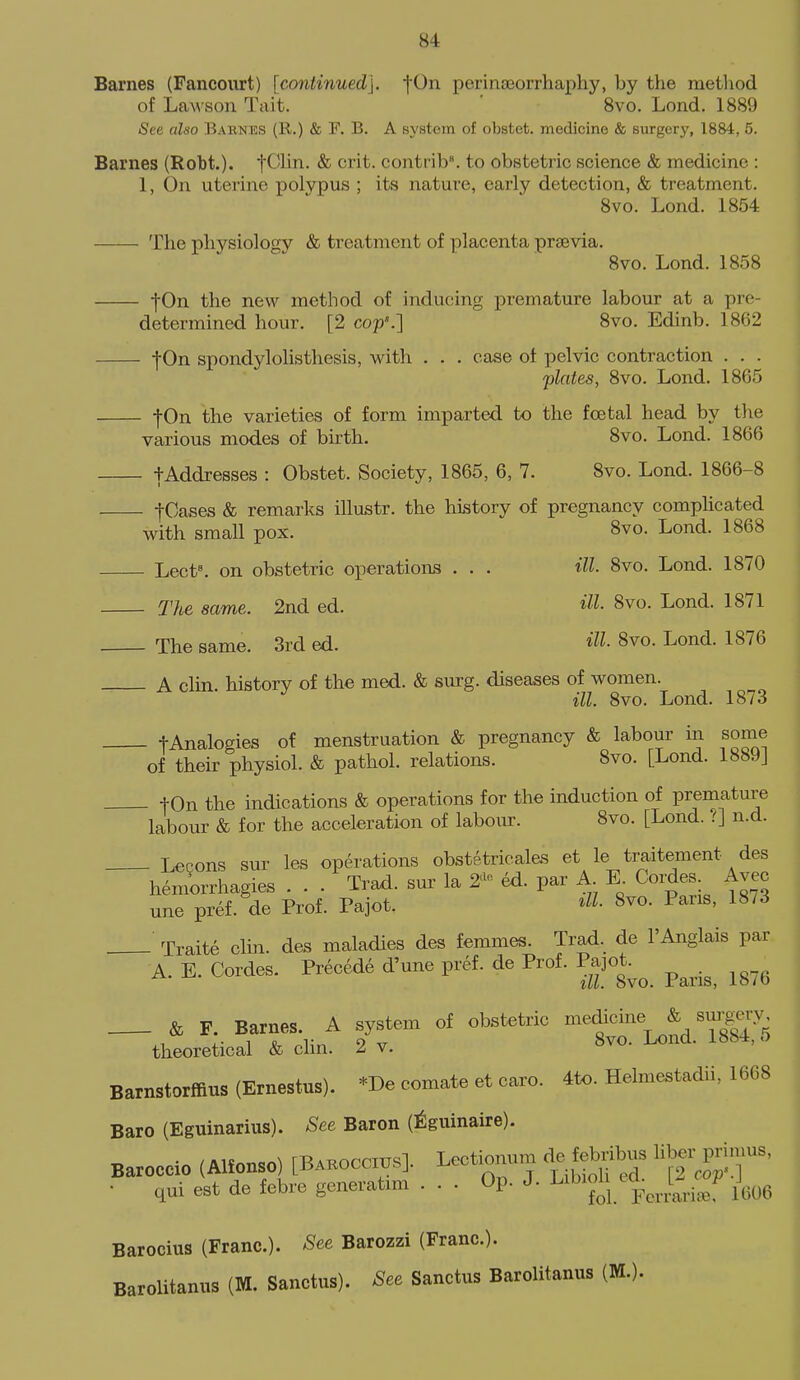 Barnes (Fancourt) [continued], fOn perinoeorrhaphy, by the metliod of Lawson Tait. 8vo, Lond. 1889 See also Barnes (R.) & F. B. A system of obstet. medicine & surgery, 1884, 5. Barnes (Robt.). t^'^i^- ^ contrib. to obstetric science & medicine : 1, On uterine polypus ; its nature, early detection, & treatment. 8vo. Lond. 1854 The physiology & treatment of placenta prsevia. 8vo. Lond. 1858 fOn the new method of inducing premature labour at a pre- determined hour. [2 cop'.] 8vo. Edinb. 18(52 fOn spondylolisthesis, with . . . case of pelvic contraction . . . plates, 8vo. Lond. 1865 fOn the varieties of form imparted to the fcetal head by the various modes of birth. 8vo. Lond. 1866 tAddresses : Obstet. Society, 1865, 6, 7. 8vo. Lond. 1866-8 fCsises & remarks illustr. the history of pregnancy complicated with small pox. 8vo. Lond. 1868 Lect^ on obstetric operations . . . ill. 8vo. Lond. 1870 The same. 2nd ed. HI- 8vo. Lond. 1871 The same. 3rd ed. HI- 8vo. Lond. 1876 A clin. history of the med. & srn-g. diseases of women. ill. 8vo. Lond. 1873 tAnalogies of menstruation & pregnancy & labour in some of their physiol. & pathol. relations. 8vo. [Lond. 1889] tOn the indications & operations for the induction of premature la!bour & for the acceleration of labour. 8vo. [Lond. i] n.d. Lecons sur les operations obstetricales et le traitement des hemorrhagies . . . Trad, sur la 2'- ed. par A E. Coi;des. Avec une pref. de Prof. Pajot. 8vo. Pans, 18/3 Traite clin. des maladies des femmes. Trad, de 1'Anglais par A. E. Cordes. Precede d'une pref. de Prof. Pajot ^ ^^^.^^ ^^^^ & F. Barnes. A system of obstetric medicine & sm-gery theoretical & chn. 2 v. 8vo. Lond. 1884, o Barnstorffius (Ernestus). *De comate et caro. 4U>. Helmestadii, 1668 Bare (Eguinarius). See Baron (^guinaire). Baroccio (AHonso) [Bakocci^s]. Lect^num de iebribus lil^^primus, • qui est de febre generatxm ... Op. J. ^o6 Barocius (Franc). See Barozzi (Franc). Barolitanus (M. Sanctus). See Sanctus Barolitanus (M.).