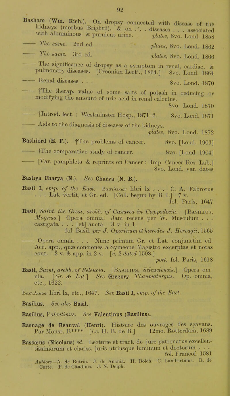 Basham (Wm. Rich.). On dropsy connected with disease of the kidneys (morbus Brightii), & on .-. . diseases . . . associated with albuminous & purulent urine. qilates, 8vo. Lond. 1858 The same. 2nd cd. ^^les, Svo. Lond. 1862 The same. 3rd ed. ^Uus, 8vo. Lond. 1866 The significance of dropsy as a symptom in renal, cardiac, & pulmonary diseases. [Croonian Lect^, 1864.] 8vo. Lond. 1864 Renal diseases . . . 8vo. Lond. 1870 fThe therap. value of some salts of potash in reducing or modifying the amount of uric acid in renal calculus. Svo. Lond. 1870 tliitrod. lect. : Westminster Hosp., 1871-2. 8vo. Lond. 1871 Aids to the diagnosis of diseases of the kidneys. plates, 8vo. Lond. 1872 Bashford (E. F.). fTlie problems of cancer. 8vo. [Lond. 1903] tThe comparative study of cancer. 8vo. [Lond. 1904] [Var. pamphlets & reprints on Cancer : Imp. Cancer Res. Lab.] Svo. Lond. var. dates Bashya Charya (N.). See Charya (N. B.). Basil I, emp. of the East. Bao-tAtKwv libri Ix . . . C. A. Fabrotus . . . Lat. vertit, et Gr. ed. [Coll. begun bv B. I.] 7 v. fol. Paris, 1647 Basil, Saint, the Great, archb. of Ccesarea in Gappadocia. [Basilitjs, Magnus.] Opera omnia. Jam recens per W. Musculum . . . castigata . . . [et] aucta. 3 v. in 1. fol. Basil, per J. Oporinum et hcerecles J. Hervagii, 1565 Opera omnia . . . Nunc primum Gr. et Lat. conjunctim ed. Acc. app., quae conciones a Symeone Magistro excerptas et notas cont. 2 V. & app. in 2 v. [v. 2 dated 1508.] port. fol. Paris, 1618 Basil, Saint, archb. of Seleucia. [Basilius, Seleuciensis.] Opera om- nia. [Gr. dh Lat.] See Gregory, Thaumaturgiis. Op. omnia, etc., 1622. Bao-tA.tKwv libri Ix, etc., 1647. See Basil I, emp. of the East. Basilius. See also Basil. Basilius, Valentinus. See Valentinus (Basilius). Basnage de Beauval (Henri). Histoire des ouvrages des S9avans. Par Monsr. B**** [i.e. H. B. de B.] 12mo. Rotterdam, 1689 Bassaeus (Nicolaus) ed. Lecturae et tract, de jure patronatus excellen- tissimorum et clariss. juris utriusque luminum et doctorum . . . fol. Francof. 1581 Authors—A. de Butrio. J. de Anania. H. Boieh. C. Laiubertinus. R. de Curte. P. de Citadinis. J. N. Delph.