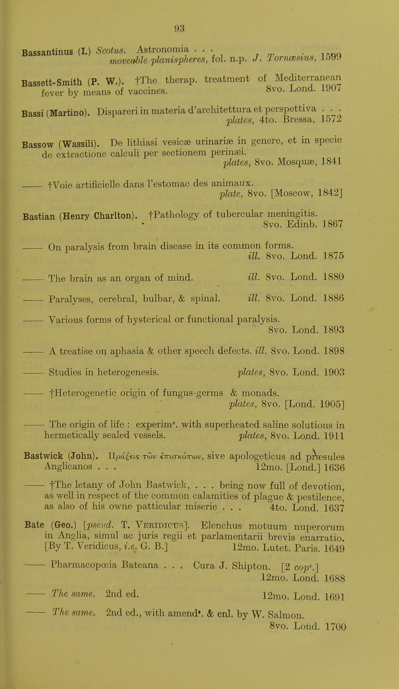 Bassantinus (I.) Scolus. Astronomia ... moveable planispheres, fol. n.p. J. Tornoesius, Bassett-Smith (P. W.). flhe therap. treatment of Mediterranean fever by means of vaccines. 8vo. Lond. 1907 Bassi (Martino). Dispareri in materia d'architettura et perspettiva . . . plates, 4to. Bressa, 1572 Bassow (Wassili). Be lithiasi vesicae urinariae in genere, et in specie de extractione calculi per sectioneni perinaei. plates, 8vo. Mosquae, 1841 t^''oie artificielle dans I'estomac des animaux. plate, Bvo. [Moscow, 1842] Bastian (Henry Charlton). fPathology of tubercular meningitis. 8vo. Edinb. 1867 On paralysis from brain disease in its common forms. ill. 8vo. Lond. 1875 The brain as an organ of mind. ill. 8vo. Lond. 1880 Paralyses, cerebral, bulbar, & spinal. ill. 8vo. Lond. 1886 Various forms of hysterical or functional paralysis. 8vo. Lond. 1893 A treatise on aphasia & other speech defects, ill. 8vo. Lond. 1898 Studies in heterogenesis. plates, 8vo. Lond. 1903 jHeterogenetic origin of fungus-germs & monads. plates, 8vo. [Lond. 1905] The origin of life : experim\ with superheated saline solutions in hermetically sealed vessels. plates, 8vo. Lond. 1911 Bastwick (John). Il/aa^ets twv ima-KOTrwv, sive apologeticus ad p^sules Anglicanos . . . 12mo. [Lond.] 1636 fThe letany of John Bastwick, . . . being now full of devotion, as well in respect of the common calamities of plague & pestilence, as also of his owne patticular miserie . . . 4to. Lond. 1637 Bate (Geo.) [pseud. T. Veridtcus]. Elenchus motuura nuperorum in Angha, simul ac juris regii et parlamentarii brevis enarratio, [By T. Veridicus, i.e. G. B.] 12mo. Lutet. Paris. 1649 Pharmacopoeia Bateana . . . Cura J, Shipton. [2 cop'.] 12mo. Lond. 1688 The same. 2nd ed. 12mo. Lond. 1691 The same. 2nd ed., with amend'. & enl. by W. Salmon. 8vo. Lond. 1700