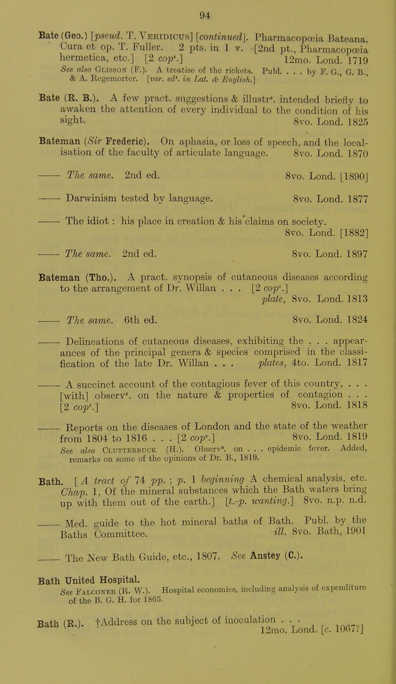 Bate (Geo.) [pseud. T. Veridicus] [continued]. PharmacopcBia Bateana. Cura et op. T. Fuller. 2 pts. in 1 v. [2nd pt., Pharmacopoeia hermetica, etc.] [2 cop'.] 12mo. Lond. 1719 See also Glisson (F.). A treatise of the rickets. Publ. ... by F. G., G. B. & A. Rogemorter. [var. ed'. in Lat. cfc English.] Bate (R. B.). A few pract. suggestions & illustr. intended briefly to awaken the attention of every individual to the condition of his sight. 8vo. Lond. 1825 Bateman {Sir Frederic). On aphasia, or loss of speech, and the local- isation of the faculty of articulate language. 8vo. Lond. 1870 The same. 2nd ed. 8vo. Lond. [1890J Darwinism tested by language. 8vo. Lond. 1877 The idiot: his place in creation & his claims on society. 8vo. Lond. [1882] • The same. 2nd ed. 8vo. Lond. 1897 Bateman (Tho.). A pract. synopsis of cutaneous diseases according to the arrangement of Dr. Willan ... [2 cop\] plate, 8vo. Lond. 1813 The same. 6th ed. 8vo. Lond. 1824 Delineations of cutaneous diseases, exhibiting the . . . appear- ances of the principal genera & species comprised in the classi- fication of the late Dr. Willan . . . plates, 4to. Lond. 1817 A succinct account of the contagious fever of this country, . . . [with] observ^ on the nature & properties of contagion . . . [2 cop'.] 8vo. Lond. 1818 Reports on the diseases of London and the state of the weather from 1804 to 1816 ... [2 cop'.] 8vo. Lond. 1819 See also Clutterbuck (H.). Observ=. on . . . epidemic fever. Added, remarks on some of the opinions of Dr. B., 1819. Bath. [A tract 0/14: pp. ; p. 1 beginning A chemical analysis, etc. Chap. I, Of the mineral substances which the Bath waters bring up with them out of the earth.] [t.-p. wanting.] 8vo. n.p. n.d. Med. guide to the hot mineral baths of Bath. Publ. by the Baths Committee. HI- 8vo. Bath, 1901 The New Bath Guide, etc., 1807. See Anstey (C). Bath United Hospital. See Falconeb, (R. W.). Hospital economies, including analysis of expenditure of the B. G. H. for 1865. Bath (R.). tAddress on the subject of inoculation .. . 12mo. Lond. [c. lUo/:J