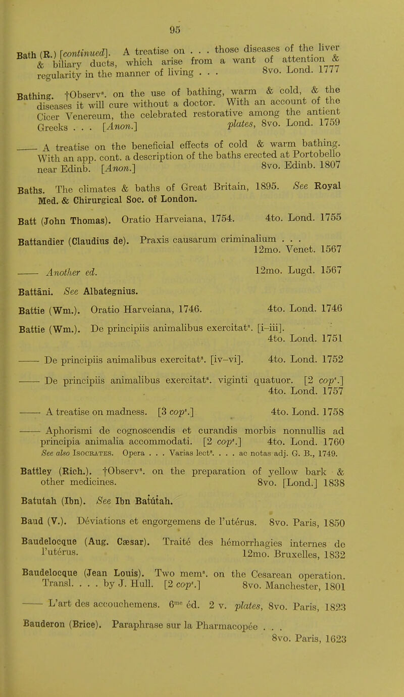 Bath (R.) [continued]. A treatise on . . . those diseases of tlie liver & biliary ducts, which arise from a want of attention & regularity in the manner of living . . . 8vo. Lond. 1777 Bathing tObserV. on the use of bathing, warm & cold, & the diseases it will cure without a doctor. With an account of the Cicer Venereum, the celebrated restorative among the antient Greeks . . . [Anon.] pl<^tes, 8vo. Lond. 17o9 A treatise on the beneficial effects of cold & warm bathing. With an app. cont. a description of the baths erected at Portobello near Edinb. [Anon.] 8vo. Edinb. 1807 Baths. The climates & baths of Great Britain, 1895. See Royal Med. & Chirurgical Soc. of London. Batt (John Thomas). Oratio Harveiana, 1754. 4to. Lond. 1755 Battandier (Claudms de). Praxis causarum criminalium . . . 12mo. Venet. 1567 Another ed. 12mo. Lugd. 1567 Battani. See Albategnius. Battie (Wm.). Oratio Harveiana, 1746. 4to. Lond. 1746 Battle (Wm.). De principiis animahbus exercitat^ [i-iii].  4to. Lond. 1751 De principiis animalibus exercitat'. [iv-vi]. 4to. Lond. 1752 De principiis animahbus exe^citat^ viginti quatuor. [2 cop'.] 4to. Lond. 1757 A treatise on madness. [3 cop'.] 4to. Lond. 1758 Aphorismi de cognoscendis et curandis morbis nonnuUis ad principia animalia accommodati. [2 cop'.] 4to. Lond. 1760 See also Isocrates. Opera . . . Varias lect'. . . . ac notas adj. G. B., 1749. Battley (Rich.). fO^serv'. on the preparation of yellow bark & other medicines. 8vo. [Lond.] 1838 Batutah (Ibn). See Ibn Batiitah. Baud (V.). Deviations et engorgemens de I'uteras. 8vo. Paris, 1850 Baudelocque (Aug. Caesar). Traite des hemorrhagies mternes de I'uterus. 12mo. Bruxelles, 1832 Baudelocque (Jean Louis). Two mem». on the Cesarean operation Transl. . . . by J. Hull. [2 cop'.] 8vo. Manchester, 1801 L'art des accouchemens. 6™ ed. 2 v. plates, 8vo. Paris, 182:J Bauderon (Brice). Paraphrase sur la Pharmacopee . 8vo. Paris, 1623