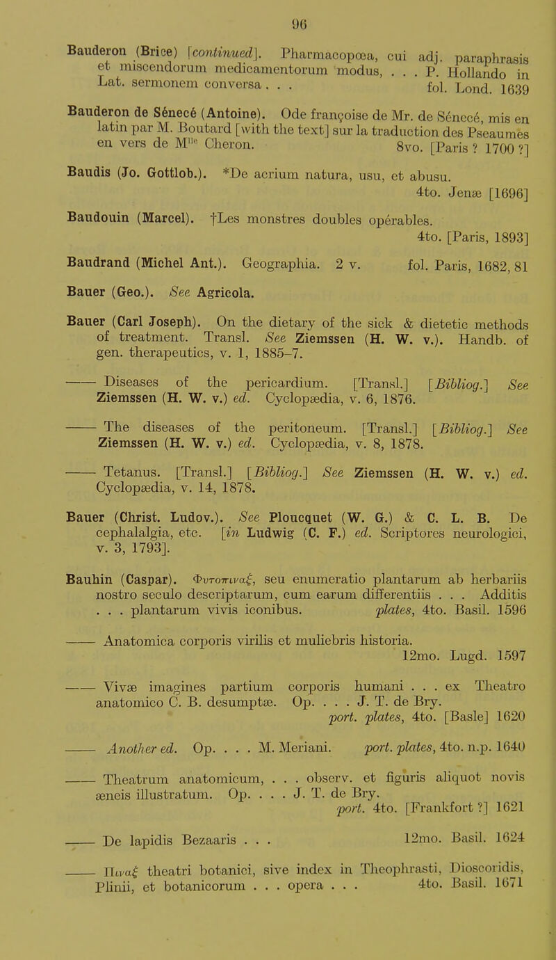 Bauderon (Brice) \continued]. Pharmacopoea, cui adj. paraphrasis et iniscendoruni medicamentorum modus, ... P. Hollando in Lat. sermonem con versa . . . fol. Lond. 1639 Bauderon de S6nec6 (Antoine). Ode fran9oise de Mr. de Senec6, mis en latm par M. Boutard [with the text] sur la traduction des Ps'eaumes en vers de M Cheron. 8vo. [Paris ? 1700 ?] Baudis (Jo. Gottlob.). *De acrium natura, usu, ct abusu. 4to. Jense [1696] Baudouin (Marcel). fLes monstres doubles operables. 4to. [Paris, 1893] Baudrand (Michel Ant.). Geographia. 2 v. fol. Paris, 1682, 81 Bauer (Geo.). 8ee Agricola. Bauer (Carl Joseph). On the dietary of the sick & dietetic methods of treatment. Transl. See Ziemssen (H. W. v.). Handb. of gen. therapeutics, v. 1, 1885-7. Diseases of the pericardium. [Transl.] [Bihliog.] See. Ziemssen (H. W. v.) ed. Cyclopaedia, v. 6, 1876. The diseases of the peritoneum. [Transl.] [Bihliog.] See Ziemssen (H. W. v.) ed. Cycloptedia, v. 8, 1878. Tetanus. [Transl.] {Bibliog.^ See Ziemssen (H. W. v.) ed. Cyclopaedia, v. 14, 1878. Bauer (Christ. Ludov.). See Ploucquet (W. G.) & C. L. B. De cephalalgia, etc. [in Ludwig fC. F.) ed. Scriptores neurologici, V. 3, 1793]. Bauhin (Caspar). $uro7ru'a|, seu enumeratio plantarum ab herbariis nostro seculo descriptarum, cum earum differentiis . . . Additis . . . plantarum vivis iconibus. 'plates, 4to. Basil. 1596 Anatomica corporis virilis et muliebris historia. 12mo. Lugd. 1597 Vivse imagines partium corporis humani ... ex Theatro anatomico C. B. desumptse. Op. . . . J. T. de Bry. -port, plates, 4to. [Basle] 1620 Another ed. Op. . . . M. Meriani. port, plates, 4to. n.p. 1640 Theatrum anatomicum, . . . observ. et figuris aliquot novis ffineis illustratum. Op. . . . J. T. de Bry. port. 4to. [Frankfort?] 1621 De lapidis Bezaaris . . . 12mo. Basil. 1624 Uiva^ theatri botanici, sive index in Theophrasti, Dioscoridis, Plinii, et botanicorum . . . opera . . . 4to. Basil. 1671