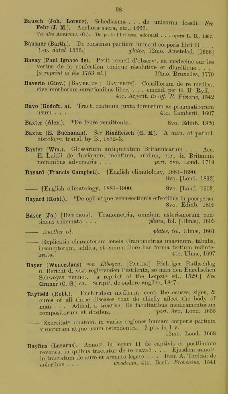 Baiisch (Joh. Lorenz). Schediasma . . . de unicornu fossili. See Fehr (J. M.). Anchora sacra, etc., 1666. .Sfee also Agrioola (G.). Do poste libri tres, adornati . . . opera L. B., 1607. Bausner (Barth.). Be consensu partium humani corporis libri iii . . . [t.-'p. dated 1556.] 'plates, 12mo. Amstelod. [1656] Bavay (Paul Ignace de). Petit recueil d'observ. en medecine sur les vertus de la confection tonique resolutive et diuretique [a reprint of the 1753 erf.] 12mo. Bruxelles, 1770 Baverio (Giov.) [Baveritts ; Bavieru.s]. Consiliorum de re medica, sive morborum curationibus liber, . . , emend, per G. H. Ryff. 4to. Argent, in off. B. Pistoris, 1542 Bavo (Godofr. a). Tract, reatuum juxta forensium ac pragmaticorum usum . . . 4to. Camberii, 1607 Baxter (Alex.). *De febre remittente. Svo. Edinb. 1820 Baxter (E. Buchanan). See Rindfleiseh (G. E.). A man. of pathol. histology, transl. by B., 1872-3. Baxter (Wm.). Glossarium antiquitatum Britannicarum . . . Acc. E. Luidii de fluviorum, montium, urbium, etc., in Britannia nominibus adversaria . . . port. Svo. Lond. 1719 Bayard (Francis Campbell). fEnglish climatology, 1881-1890. Svo. [Lond. 1892] fEnglish climatology, 1881-1900. Svo. [Lond. 1903] Bayard (Robt.). *De opii atque venaesectionis effectibus in puerperas. Svo. Edinb. 1809 Bayer (Jo.) [Bayerus]. Uranometria, omnium asterismorum con- tinens schemata . . . plates, fol. [Ulmse], 1603 Another ed. plates, fol. Ulmae, 1661 Explicatio characterum seneis Uranometrias imaginum, tabulis, insculptorum, addita, et commodiore hac forma tertiura redinte- grata. 4to. Ulmas, 1697 Bayer (Wenceslaus) von Elbogen. [Payer.] Richtiger Rathschlag u. Bericht d. ytzt regierenden Pestilentz, so man den Engelischen Schweyss nennet. [a reprint of the Leipzig ed., 1529.] ^ee Gruner (C. G.) ed. Script*, de sudore anglico, 1847. Bayfield (Robt.). Enchiridion medicum, cont. the causes, signs, & cures of all those diseases that do chiefly affect the body of man . . . Added, a treatise, De facultatibus medicamentorum compositorum et dosibus. port. Svo. Lond. 1655 Exercitat\ anatom. in varias regiones humani corporis partium structuram atque usum ostendentes. 2 pts. in 1 v. 12mo. Lond. 1668 Bayfius (Lazarus). Annot=. in legem 11 de captivis et postliminio reversis, in quibus tractatur de re navali . . . Ejusdem annot^ in tractatum de auro et argento legato . . . Item A. Thylesii de coloribus . . woodcuts, 4to. Basil. Frobeiiius, 1541