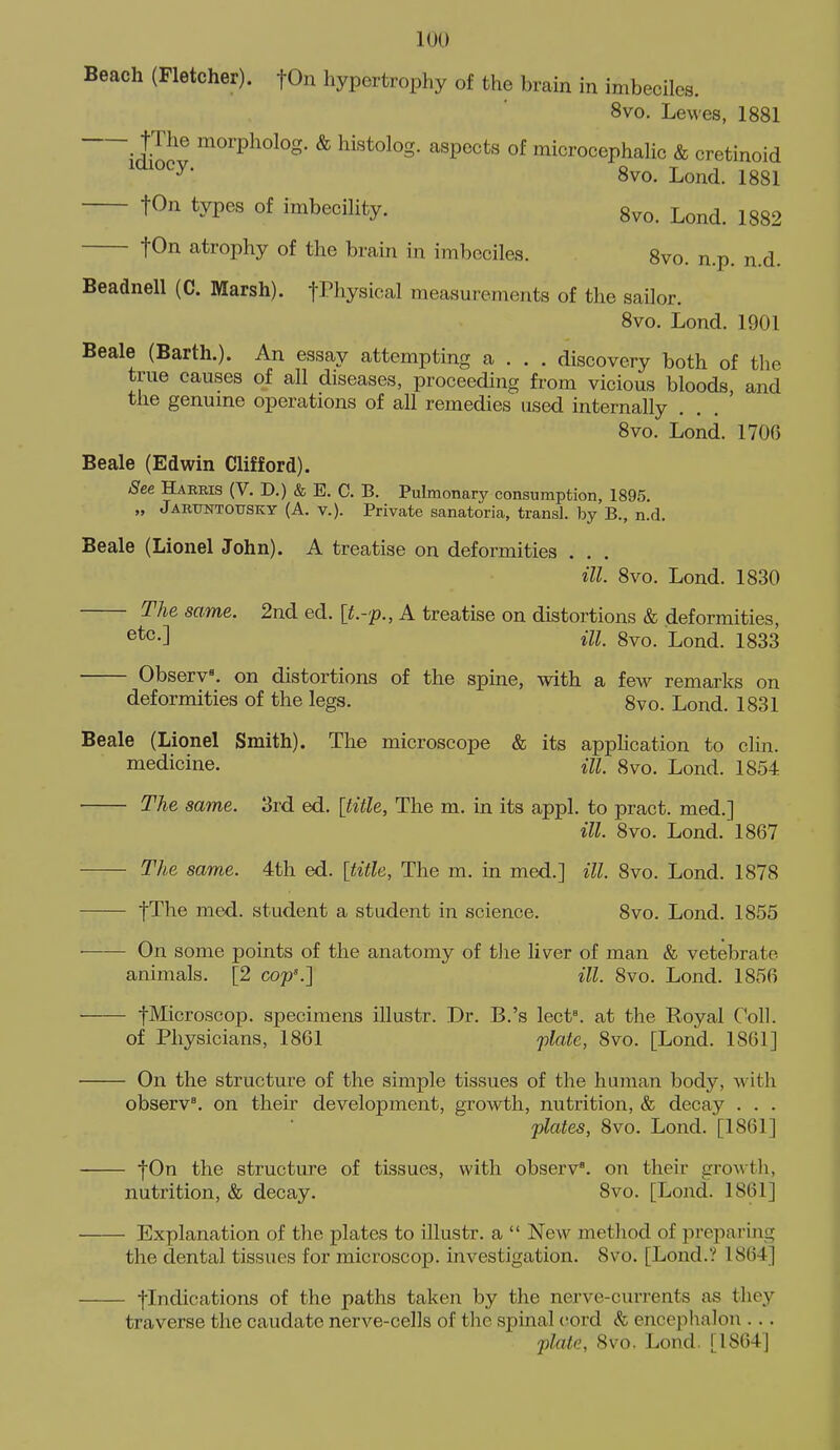 Beach (Fletcher). fOn hypertrophy of the brain in imbeciles. 8vo. Lewes, 1881 tThe morpholog. & histolog. aspects of microcephaHc & cretinoid 8vo. Lond. 1881 ton types of imbeciHty. 8vo. Lond. 1882 tOn atrophy of the brain in imbeciles. 8vo. n.p. n.d. Beadnell (C. Marsh). fPhysical measurements of the sailor. 8vo. Lond. 1901 Beale (Barth.). An essay attempting a . . . discovery both of the true causes of all diseases, proceeding from vicious bloods, and the genume operations of all remedies used internally . 8vo. Lond. 1706 Beale (Edwin Clifford). See Harris (V. D.) & E. C. B. Pulmonary consumption, 1895. „ Jartjntotjsky (A. v.). Private sanatoria, transl. by B., n.d. Beale (Lionel John). A treatise on deformities . . . ill. 8vo. Lond. 1830 The same. 2nd ed. {t.-p., A treatise on distortions & deformities, ill. 8vo. Lond. 1833 Observ. on distortions of the spine, with a few remarks on deformities of the legs. 8vo. Lond. 1831 Beale (Lionel Smith). The microscope & its application to clin. medicine. m 8vo. Lond. 1854 The same. 3rd ed. [title. The m. in its appl. to pract. med.] ill. 8vo. Lond. 1867 The same. 4th ed. \titU, The m. in med.] ill. 8vo. Lond. 1878 fThe med. student a student in science. 8vo. Lond. 1855 On some points of the anatomy of the liver of man & vetebrate animals. [2 cop'.'] ill. 8vo. Lond. 1856 fMicroscop. specimens illustr. Dr. B.'s lect\ at the Royal Coll. of Physicians, 1861 plate, 8vo. [Lond. 1861] On the structure of the simple tissues of the human body, with observ^. on their development, growth, nutrition, & decay . . . plates, 8vo. Lond. [1861] fOn the structure of tissues, with observ. on their growth, nutrition, & decay. 8vo. [Lond. 1861] Explanation of the plates to illustr. a  Ncav method of preparing the dental tissues for microscop. investigation. 8vo. [Lond.? 1864] flndications of the paths taken by the nerve-currents as they traverse the caudate nerve-cells of tlic spinal (^ord & encephalon ... plate, 8vo, Lond. [1864]