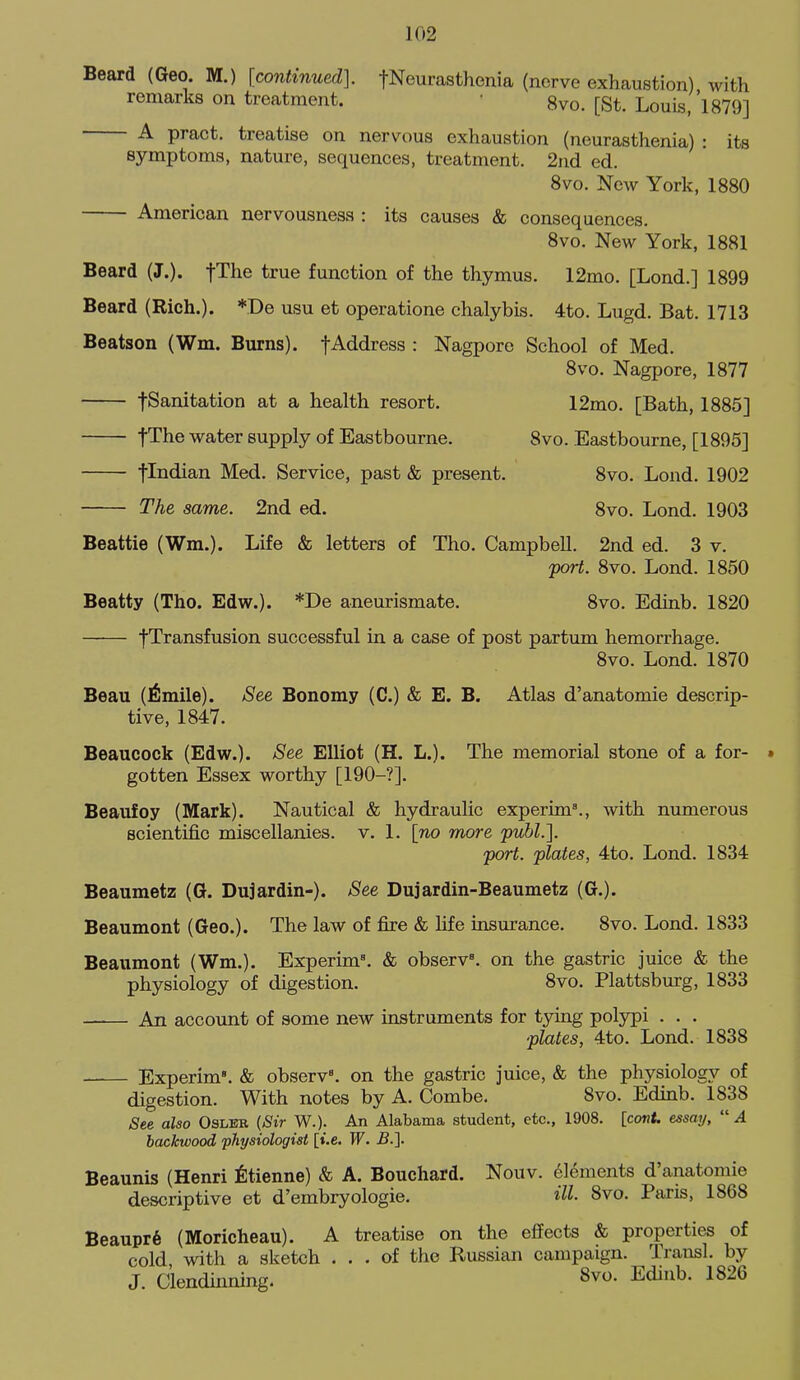 Beard (Geo. M.) [continued]. fNeurasthenia (nerve exhaustion) with remarks on treatment. • 8vo. [St. Louis, 'l879] A pract. treatise on nervous exhaustion (neurasthenia) : its symptoms, nature, sequences, treatment. 2nd ed. 8vo. New York, 1880 American nervousness : its causes & consequences. 8vo. New York. 1881 Beard (J.). fThe true function of the thymus. 12mo. [Lond.] 1899 Beard (Rich.). *.De usu et operatione chalybis. 4to. Lugd. Bat. 1713 Beatson (Wm. Burns). fAddress : Nagpore School of Med. 8vo. Nagpore, 1877 fSanitation at a health resort. 12mo. [Bath, 1885] fTlie water supply of Eastbourne. 8vo. Eastbourne, [1895] flodian Med. Service, past & present. 8vo. Lond. 1902 The same. 2nd ed. 8vo. Lond. 1903 Beattie (Wm.). Life & letters of Tho. Campbell. 2nd ed. 3 v. port. 8vo. Lond. 1850 Beatty (Tho. Edw.). *De aneurismate. 8vo. Edinb. 1820 |Transfusion successful in a case of post partum hemorrhage. 8vo. Lond. 1870 Beau (^!mile). See Bonomy (C.) & E. B. Atlas d'anatomic descrip- tive, 1847. Beaucock (Edw.). See Elliot (H. L.). The memorial stone of a for- » gotten Essex worthy [190-?]. Beaufoy (Mark). Nautical & hydraulic experim'., with numerous scientific miscellanies, v. 1. [no more puhl.]. port, plates, 4to. Lond. 1834 Beaumetz (G. Dujardin-). See Dujardin-Beaumetz (G.). Beaumont (Geo.). The law of fire & fife insurance. 8vo. Lond. 1833 Beaumont (Wm.). Experim. & observe, on the gastric juice & the physiology of digestion. 8vo. Plattsburg, 1833 An account of some new instruments for tying polypi . . . plates, 4to. Lond. 1838 —— Experim'. & observ'. on the gastric juice, & the physiology of digestion. With notes by A. Combe. 8vo. Edinb. 1838 See also Osleb (Sir W.). An Alabama student, etc., 1908. [covU essay,  A backwood physiologist [i.e. W. B.'\. Beaunis (Henri ^Itienne) & A. Bouchard. Nouv. elements d'anatomie descriptive et d'embryologie. HI- 8vo. Paris, 1868 Beaupr6 (Moricheau). A treatise on the effects & properties of cold with a sketch ... of the Russian campaign. Transl. by J. Ciendinning. 8vo. Edinb. 1826