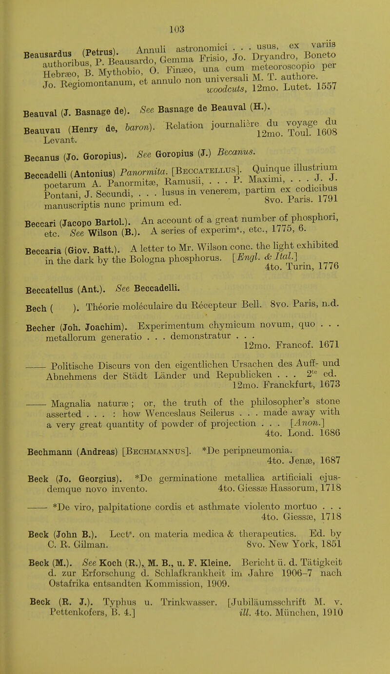 ^■Dnfrno^ Annuli astronomici . . . usus, ex vani3 Beauval (J. Basnage de). See. Basnage de Beauval (HJ. Boauvau (Henry de, iaron). Relation journaliare ^du voyage^ du Levant. Becanus (Jo. Goropius). See Goropius (J.) Becanus. BeccadeUi (Antonius) Panomzto^[Bbccatellus]. Quinque illustjium Tjoetarum A. Panormitse, Ramusn, ... P. Maximi, . . ■ Ctani, J. Secundi, . . . lusus in venerem, partmx ex cod^c bus manuscriptis nunc primum ed. »vo. J/ans. i/yi Beceari (Jacopo Bartol.). An account of a great number of phosphori, etc. See WUson (B.). A series of experim^, etc., 1775, b. Beccaria (Giov. Batt.). A letter to Mr. Wilson cone, the light exhibited in the dark by the Bologna phosphorus. [Engl. cbJtaL] 4to. Turin, 177o Beccatellus (Ant.). See Beccadelli. Bech ( ). Theorie moleculahe du Recepteur Bell. 8vo. Paris, n.d. Becher (Joh. Joachim). Experimentum chymicum novum, quo . . . metallorum generatio . . . demonstratur . . . 12mo. Francof. 1671 Politische Discurs von den eigentlichen Ursachen des Auff- und Abnehmens der Sttidt Lander und Republicken ... 2= ed. 12mo. Franckfurt, 1673 Magnaha naturse; or, the truth of the philosopher's stone asserted . . . : how Wenceslaus Seilerus . . . made away with a very great quantity of powder of projection . . . [Anon.] 4to. Lond. 1686 Bechmann (Andreas) [Bechmanntjs]. *De peripneumonia. 4to. Jense, 1687 Beck (Jo. Georgius). *De germinatione metallica artificiali ejus- demque novo invento. 4to. Giessse Hassorum, 1718 *De viro, palpitatione cordis et asthmate violento mortuo . . . 4to. Giessoe, 1718 Beck (John B.). Lect°. on materia medica & therapeutics. Ed. by C. R. Oilman. 8vo. New York, 1851 Beck (M.). See Koch (R.), M. B., u. F. Kleine. Bericht ii. d. Tiitigkeit d. zur Erforschung d. Schlafkranklieit im Jahre 1906-7 nach Ostafrtka entsandten Kommission, 1909. Beck (R. J.). Typhus u. Trinkwasser. [Jubilaumsschrift M. v. Pcttenkofers, B. 4.] iU. 4to. Miinchen, 1910