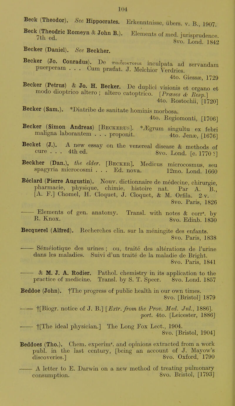 Beck (Theodor). See Hippocrates. Erkenntnisse, ubers. v. B., 1907. 8vo. Lond. 1842 Becker (Daniel). See Beckher. Becker (Jo. Conradus). De Tra.S.o.rov.a inculpata ad servandam puerperam ... Cum prafat. J. Melchior Verdries. 4to. Giessae, 1729 Becker (Petrus) & Jo H. Becker. De duplici visionis at organo et modo dioptnco altero ; altero catoptrico. [Prceses dh R^p.] 4to. Rostochii, [1720] Becker (Sam.). *Diatribe de sanitate hominis morbosa. 4to. Regiomonti, [1706] Becker (Simon Andreas) [Beckertjs]. *iEgrum singultu ex febri maligna laborantem . . . proponit. 4to. Jense, [1676] Backet (J.). A new essay on the venereal disease & methods of cure ... 4th ed. 8vo. Lond. [c. 1770 ?] Beckher (Dan.), the elder. [Becker]. Medicus microcosmus, seu spagyria microcosmi ... Ed. nova. 12mo. Lond. 1660 Beclard (Pierre Augustin). Nouv. dictionnaire de medecine, chirurgie, pharmacie, physique, chimie, histoire nat. Par A. B.^ [A. F.] Chomel, H. Cloquet, J. Cloquet, & M. Orfila. 2 v. 8vo. Paris, 1826 Elements of gen. anatomy. Transl. with notes & corr. by ^- Knox. 8vo. Edinb. 1830 Becquerel (Alfred). Recherches clin. sur la meningite des enfants. 8vo. Paris, 1838 Semeiotique des urines ; ou, traite des alterations de I'urine dans les maladies. Suivi d'un traite de la maladie de Bright. 8vo. Paris, 1841 & M. J. A. Rodier. Pathol, chemistry in its application to the practice of medicine. Transl. by S. T. Speer. 8vo. Lond. 1857 Beddoe (John). fThe progress of public health in our own times. 8vo. [Bristol] 1879 tL^iogr. notice of J. B.] [Extr.from the Prov. Med. Jul., 1886]. port. 4to. [Leicester, 1886] ■ -flThe ideal physician.] The Long Fox Lect., 1904. 8vo. [Bristol, 1904] Beddoes (Tho.). Chem. experim. and opinions extracted from a work publ. in the last century, [being an account of J. Mayow's discoveries.] 8vo. Oxford, 1790 A letter to E. Darwin on a new method of treating pulmonary consumption. 8vo. Bristol, [1793]