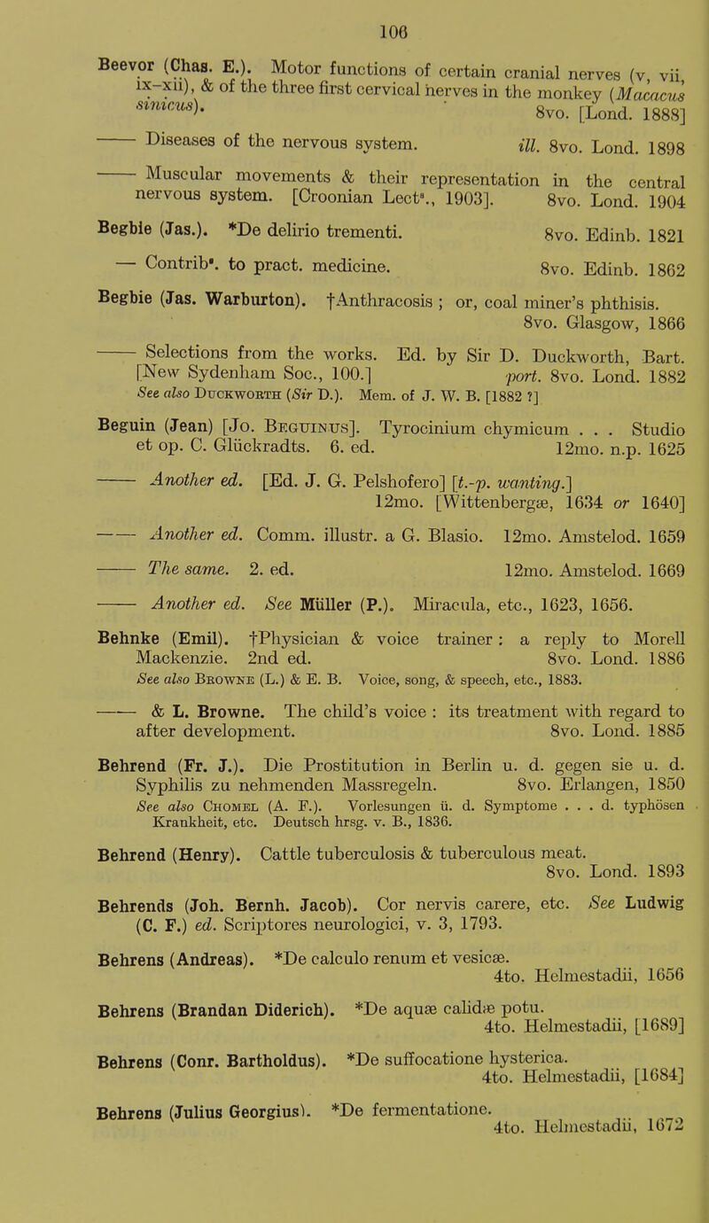 Beevor (Chas. E.). Motor functions of certain cranial nerves (v vii ix-xii) & of the three first cervical nerves in the monkey {Maaicus •^'^'^^^■^^ ■ 8vo. [Lond. 1888] Diseases of the nervous system. ill 8vo. Lond. 1898 Muscular movements & their representation in the central nervous system. [Croonian Lect»., 1903]. 8vo. Lond. 1904 Begbie (Jas.). *De delirio trementi. 8vo. Edinb. 1821 — Contrib'. to pract. medicine. 8vo. Edinb. 1862 Begbie (Jas. Warburton). fAnthracosis ; or, coal miner's phthisis. 8vo. Glasgow, 1866 Selections fx-om the works. Ed. by Sir D. Duckworth, Bart. [New Sydenham Soc, 100.] port. 8vo. Lond. 1882 See also Duckwobth {Sir D.). Mem. of J. W. B. [1882 ?] Beguin (Jean) [Jo. Beguinus]. Tyrocinium chymicum . . . Studio et op. C. Gliickradts. 6. ed. 12mo. n.p. 1625 Another ed. [Ed. J. G. Pelshofero] [t.-p. wanting.] 12mo. [Wittenbergffi, 1634 or 1640] Another ed. Comm. illustr. a G. Blasio. 12mo. Amstelod. 1659 The same. 2. ed. 12mo. Amstelod. 1669 Another ed. See Miiller (P.). Miracula, etc., 1623, 1656. Behnke (Emil). fPhysician & voice trainer: a reply to Morell Mackenzie. 2nd ed. 8vo. Lond. 1886 See also Beowke (L.) & E. B. Voice, song, & speech, etc., 1883. & L. Browne. The child's voice : its treatment with regard to after development. 8vo. Lond. 1885 Behrend (Fr. J.). Die Prostitution in Berlin u. d. gegen sie u. d. Syphilis zu nehmenden Massregeln. 8vo. Erlangen, 1850 See also Chomel (A. F.). Vorlesungen u. d. Symptome . . , d. typhosen Krankheit, etc. Deutsch hrsg. v. B., 1836. Behrend (Henry). Cattle tuberculosis & tuberculous meat. 8vo. Lond. 1893 Behrends (Joh. Bernh. Jacob). Cor nervis carere, etc. See Ludwig (C. F.) ed. Scri])tores neurologici, v. 3, 1793. Behrens (Andreas). *De calculo renum et vesicae. 4to. Helmestadii, 1656 Behrens (Brandan Diderich). *De aquse calid* potu. 4to. Helmestadii, [1689] Behrens (Conr. Bartholdus). *De suffocatione hysterica. 4to. Helmestadii, [1684] Behrens (Julius Georgius). *De fermentatione. 4to. Hehnestadu, 16/2