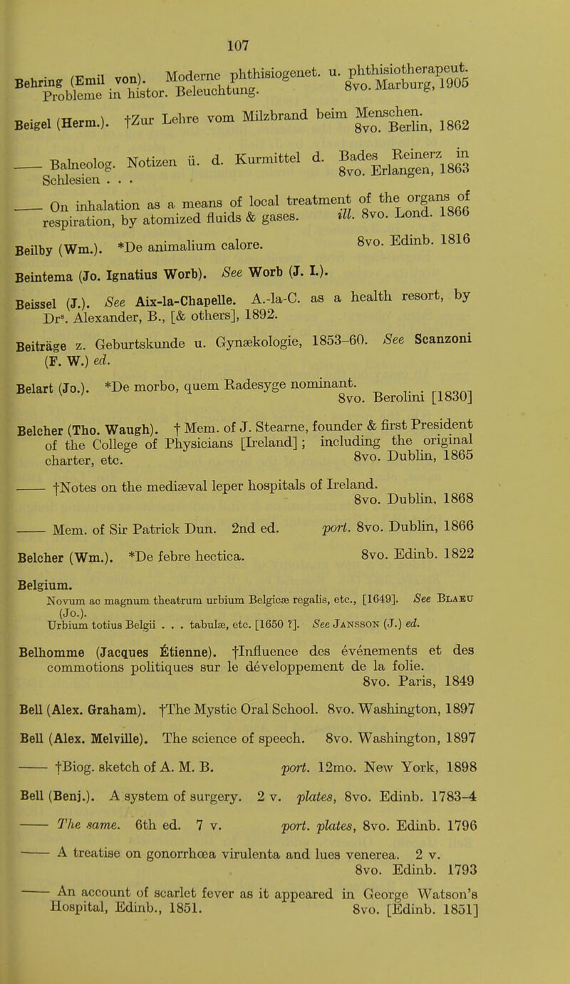 • /t. -1 Modeme phthisiogenet. u. phthisiotherapeut. '''^I'o^^e Ar'^S^^^^t^^- 8vo.Mavbu.g.l905 Beigel (Herm.). tZur Lehre vom Milzbrand beim Men3chen._^_ ^^^^^ _ BaMeolog. Kotizen U. d. Kurmittel d. Bad,. 3,^3 Schlesien ... On inhalation as a means of local treatment of the orgaiLS respiration, by atomized fluids & gases. ^lL 8vo. Lond. 1866 Beilby (Wm.). *De animalium calore. 8vo. Edinb. 1816 Beintema (Jo. Ignatius Worb). See Worb (J. I.). Beissel (J.). See Aix-la-ChapeUe. A.-la-C. as a health resort, by Dr=. Alexander, B., [& others], 1892. Beitrage z. Geburtskunde u. Gynsekologie, 1853-60. See Scanzoni (F. W.) ed. Belart(Jo.). *De morbo, quern Radesyge nominant. . „oof^^ Svo. Berolmi [1830] Belcher (The. Waugh). t Mem. of J. Stearne, founder & first President of the College of Physicians [Ireland] ; including the original charter, etc. 8vo. Dublin, 1865 tNotes on the mediaeval leper hospitals of Ireland. Svo. Dubhn. 1868 Mem. of Sir Patrick Dun. 2nd ed. poH. Svo. DubHn, 1866 Belcher (Wm.). *De febre hectica. Svo. Edinb. 1822 Belgium. Novum ac magnum theatrum urbium Belgicse regalia, etc., [1649]. See Blabu (Jo.). Urbium totius Belgii . . . tabulss, etc. [1650 ?]. See Jansson (J.) ed. Belhomme (Jacques ^]tienne). fl^fl^^^^^® evenements et des commotions pohtiques sur le developpement de la folie. Svo. Paris, 1849 Bell (Alex. Graham). fThe Mystic Oral School. Svo. Washington, 1897 Bell (Alex. Melville). The science of speech. Svo. Washington, 1897 t^iog. sketch of A. M. B. port. 12mo. New York, 1S98 Bell (Benj.). A system of surgery, 2 v. plates, Svo. Edinb. 1783-4 The same. 6th ed. 7 v. port, plates, Svo. Edinb. 1796 A treatise on gonorrhoea virulenta and lues venerea. 2 v. Svo. Edinb. 1793 An account of scarlet fever as it appeared in George Watson's Hospital, Edinb., 1851. Svo. [Edinb. 1851]