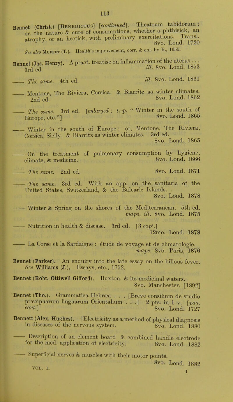 Bennet (Christ.) [BbnedictusI [corUinued]. Theatrum tabidorum; or the nature & cure of consumptions, whether a phthisick, an atrophy, or an hectick, with preliminary exercitations. TransL ^ 8vo. Lond. 1720 See also Muffet (T.). Health's improvement, corr. & enl. by B., 1655. Bennet (Jas. Henry). A pract. treatise on inflammation of the uterus 3j,^ ill. 8vo. Lond. 1853 The same. 4th ed. itt- 8vo. Lond. 1861 Mentone, The Riviera, Corsica, & Biarritz as winter climates. 2nd ed. 8vo. Lond. 1862 The same. 3rd ed. [enlarged,; t.-'p.  Winter in the south of Europe, etc.] 8vo. Lond. 1865 Winter in the south of Europe ; or, Mentone, The Riviera, Corsica. Sicily, & Biarritz as winter climates. 3rd ed. 8vo. Lond. 1865 On the treatment of pulmonary consumption by hygiene, climate, & medicine. 8vo. Lond. 1866 The same. 2nd ed. 8vo. Lond. 1871 The same. 3rd ed. With an app. on the sanitaria of the Ignited States, Switzerland, & the Balearic Islands. 8vo. Lond. 1878 Winter & Spring on the shores of the Mediterranean. 5th ed. maps, ill. 8vo. Lond. 1875 Nutrition in health & disease. 3rd ed. [3 cop'.] 12mo. Lond. 1878 La Corse et la Sardaigne : etude de voyage et de climatologie. maps, 8vo. Paris, 1876 Bennet (Parker). An enquiry into the late essay on the bilious fever. See Williams (J.). Essays, etc., 1752. Bennet (Robt. Ottiwell Gifford). Buxton & its medicinal waters. 8vo. Manchester, [1892] Bennet (Tho.). Grammatica Hebrsea . . . [Breve consilium de studio prsecipuarum linguarum Orientalium . . .] 2 pts. in 1 v. [parj. cow/.] 8vo. Lond. 1727 Bennett (Alex. Hughes). fElectricity as a method of physical diagnosis in diseases of the nervous system. 8vo. Lond. 1880 Description of an element board & combined handle electrode for the med. application of electricity. 8vo. Lond. 1882 Superficial nerves & muscles with their motor points. 8vo. Lond. 1882 VOL. I. J