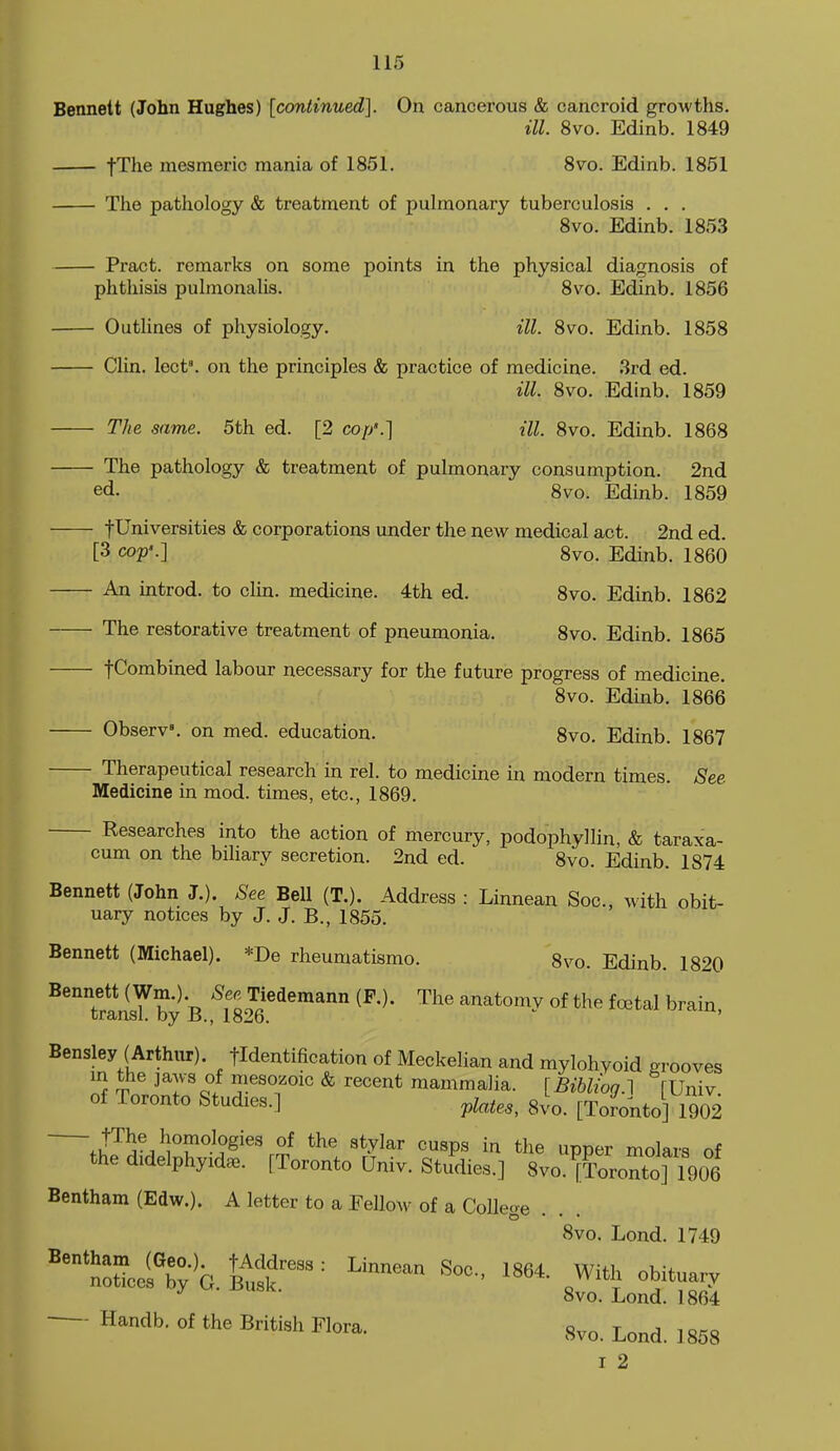 Bennett (John Hughes) [continued]. On cancerous & cancroid growths. ill. 8vo. Edinb. 1849 fThe mesmeric mania of 1851. 8vo. Edinb. 1861 The pathology & treatment of pulmonary tuberculosis . . . 8vo. Edinb. 1853 Pract. remarks on some points in the physical diagnosis of phthisis pulmonalis. 8vo. Edinb. 1856 Outlines of physiology. ill. 8vo. Edinb. 1858 Clin. lect'. on the principles & practice of medicine. 3rd ed. ill. 8vo. Edinb. 1859 The same. 5th ed. [2 cop'.] ill. 8vo. Edinb. 1868 The pathology & treatment of pulmonary consumption. 2nd ed. 8vo. Edinb. 1859 fUniversities & corporations under the new medical act. 2nd ed. [3 cop'.] 8vo. Edinb. 1860 An introd. to clin. medicine. 4th ed. 8vo. Edinb. 1862 The restorative treatment of pneumonia, 8vo. Edinb. 1865 fCombined labour necessary for the future progress of medicine. 8vo. Edinb. 1866 ObserV. on med. education. 8vo. Edinb. 1867 Therapeutical research in rel. to medicine in modern times. See Medicine in mod. times, etc., 1869. Researches into the action of mercury, podophyllin, & taraxa- cum on the biliary secretion. 2nd ed. 8vo. Edinb. 1874 Bennett (John J.). See Bell (T.). Address : Linnean Soc, with obit- uary notices by J. J. B., 1855. Bennett (Michael). *De rheumatismo. gvo. Edinb. 1820 ^'''TransYby *B '^182^6^'^''^ of,the foetal brain, Bensley (Arthur), fldentification of Meckelian and mylohyoid grooves in the jaws of mesozoic & recent mammalia. [Bibliog.l fUniv of Toronto Studies.] ^late,, 8vo. [Toronto] 1902 fi!^^^^^''^''^^'^' ^ ^«P« the upper molars of the didelphyid^. [Toronto Univ. Studies.] Svo.^Toronto] 1906 Bentham (Edw.). A letter to a Eellow of a CoUeoe 8vo. Lond. 1749 8vo. Lond. 1864 ■—- Handb. of the British Flora. 8^,. Lond. ] 858 I 2