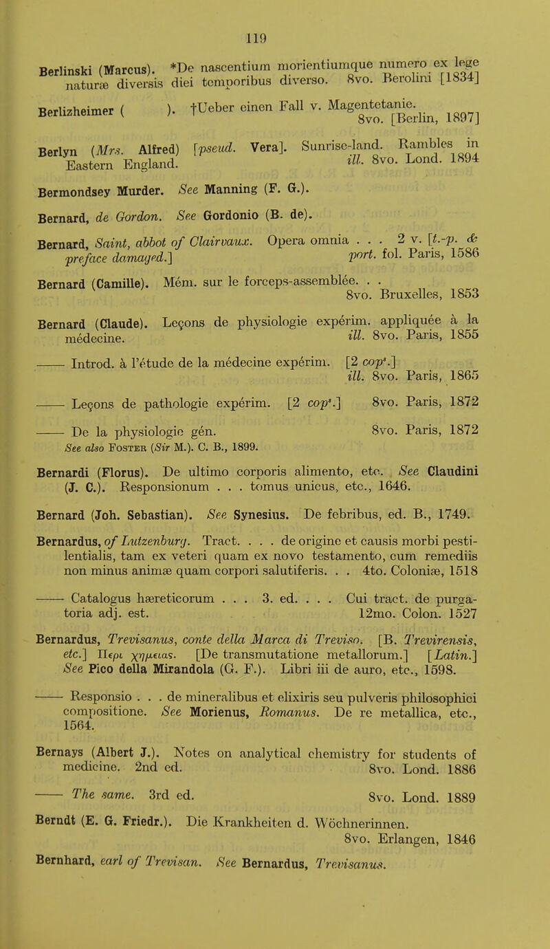 Berlinski (Marcus). *De nascentiurn morientiumque mimero ex lege naturjB diversis diei tcmporibus diverso. 8vo. Berolmi [1834J Berlizheimer ( ). fUeber einen Fall v. Magentetame^^^^^ ^^^^^ Berlyn {Mrs. Alfred) \vseiid. Vera]. Sunrise-land. Rambles in Eastern England. 8vo. Lond. 1894 Bermondsey Murder. See Manning (F. G.). Bernard, de Gordon. See Gordonio (B. de). Bernard, Saint, abbot of Clairvaux. Opera omnia ... 2 v. [t.-p. & -preface damaged.] V^rt. fol. Pans, 1586 Bernard (Camille). Mem. sur le forceps-assemblee. . . 8vo. Bruxelles, 1853 Bernard (Claude). Le9ons de physiologie experim. appliquee a la medecine. 8vo. Paris, 1855 Introd. a I'etude de la medecine experim. [2 cop'.'] ill. 8vo. Paris, 1865 Le9ons de pathologie experim. [2 cop'.] 8vo. Paris, 1872 De la physiologic gen. 8vo. Paris, 1872 Ste also Foster (^t> M.). C. B., 1899. Bernard! (Florus). De ultimo corporis alimento, etc. See Claudini (J. C). Responsionum . . . tomus unicus, etc., 1646. Bernard (Joh. Sebastian). See Synesius. De febribus, ed. B., 1749. Bernardus, of Imtzenbunj. Tract. . . . de origine et causis morbi pesti- lentialis, tarn ex veteri quam ex novo testamento, cum remediis non minus animae quam corpori salutiferis. . . 4to. Coloniie, 1518 Catalogus hajreticorum ... 3. ed. . . . Cui tract, de purga- toria adj. est. 12mo. Colon. 1527 Bernardus, Trevisanus, conte della Marca di Treviso. [B. Trevirensis, etc.] Ilcpt xVH-^'-'^^- [1^6 transmutatione metallorum.] [Latin.] See Pico della Mirandola (G. F.). Libri iii de auro, etc., 1598. Responsio . . . de mineralibus et elixiris sen pulveris philosophici compositione. See Morienus, Romanus. De re metallica, etc., 1564. Bernays (Albert J.). Notes on analytical chemistry for students of medicine. 2nd ed. 8vo. Lond. 1886 The .same. 3rd ed. 8vo. Lond. 1889 Berndt (E. G. Friedr.). Die Krankheiten d. Wochnerinnen. 8vo. Erlangen, 1846 Bernhard, earl of Trevisan. See Bernardus, Trevisanus.