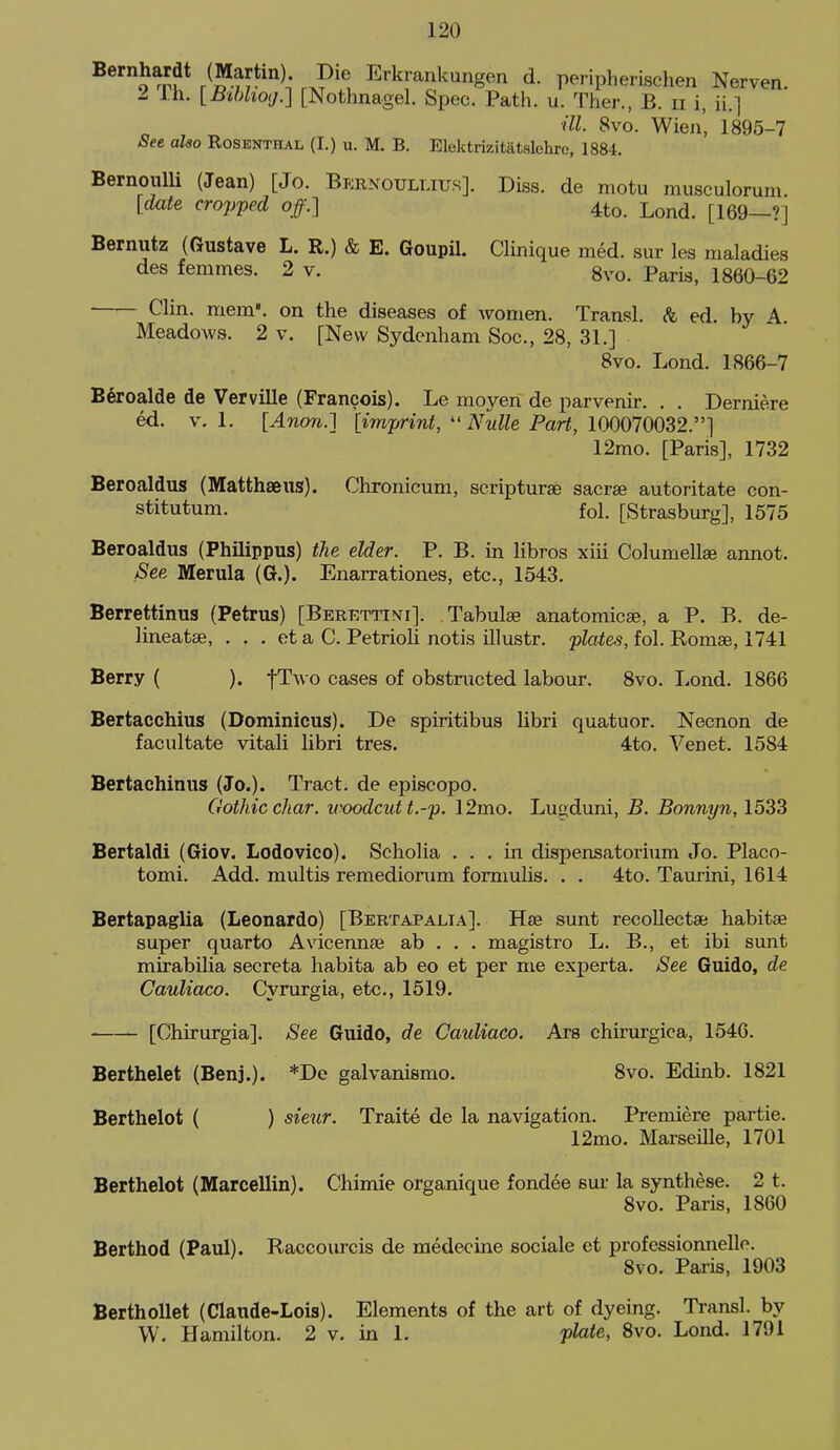 en. Bernhardt (Martin). Die Erkrankungen d. peripherischen Nerv> I i.h. [iJtWiOf/.] [Nothnagel. Spec. Path. u. Ther., B. ii i, ii.] ■ill. 8vo. Wien', 1895-7 Set also Rosenthal (I.) u. M. B. Elektrizitatslehrc, 1884. Bernoulli (Jean) [Jo. Bernoullius]. Diss, de motu musculorum. [date cropped off.] 4to. Lond. [169—?] Bernutz (Gustave L. R.) & E. Goupil. Clinique med. sur les maladies des femmes. 2 v. 8vo. Paris, 1860-62 Clin. mem', on the diseases of women. Transl. & ed. by A.. Meadows. 2 v. [New Sydenham Soc, 28, 31.] 8vo. Lond. 1866-7 B§roalde de Verville (Francois). Le moyen de parvenir. . . Derniere ed. V. 1. [Anon.] [imjn-int,  Nulle Part, 100070032.] 12mo. [Paris], 1732 Beroaldus (Matthaeus). Chronicum, seripturse sacrae autoritate con- stitutum. fol. [Strasburg], 1575 Beroaldus (Philippus) the elder. P. B. in libros xiii Columellse annot. See Merula (G.). Enarrationes, etc., 1543. Berrettinus (Petrus) [Berettini]. Tabulae anatomicae, a P. B. de- lineatae, . . . et a C. Petrioli notis illustr, plates, fol. Romae, 1741 Berry ( ). fTwo cases of obstructed labour. 8vo. Lond. 1866 Bertacchius (Dominieus). De spiritibus libri quatuor. Necnon de facultate vitali libri tres. 4to. Venet. 1584 Bertaehinus (Jo.). Tract, de episcopo. Gothic char, ivoodcut t.-p. 12mo. Lugduni, B. Bonnyn, 1533 Bertaldi (Giov. Lodovico). Scholia ... in dispensatorium Jo. Placo- tomi. Add. multis remediorum fomiulis. . . 4to. Taurini, 1614 Bertapaglia (Leonardo) [Bertapalta]. Hte sunt recoUectae habitae super quarto Avicennae ab . . . magistro L. B., et ibi sunt mirabilia secreta habita ab eo et per me experta. See Guido, de Cauliaco. Cyrurgia, etc., 1519. [Chirurgia]. See Guido, de Cauliaco. Ars chirurgica, 1546. Berthelet (Benj.). *De galvanismo. 8vo. Edinb. 1821 Berthelot ( ) sieur. Traite de la navigation. Premiere partie. 12mo. Marseille, 1701 Berthelot (Marcellin). Chimie organique fondee sur la synthese. 2 t. 8vo. Paris, 1860 Berthod (Paul). Raccourcis de medecine sociale et professionnelle. Svo. Paris, 1903 BerthoUet (Claude-Lois). Elements of the art of dyeing. Ti-ansl. by W. Hamilton. 2 v. in 1. plate, Svo. Lond. 1791