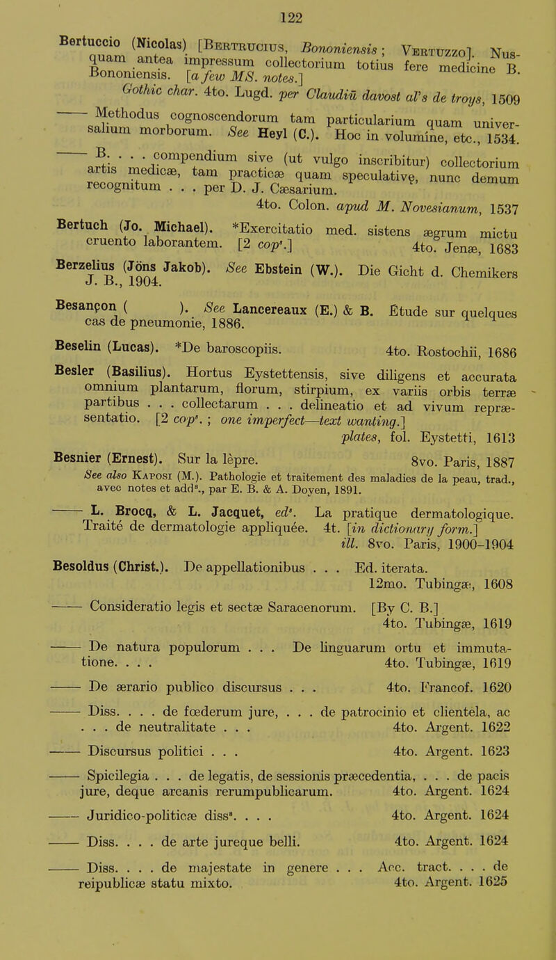 Bertuccio (Nicolas) [Beetrucius, Bononiensis; VertuzzoI Nus quam antea impressum collectorium toti^s fere med dne B Bononiensis. [a few MS. notes.] meaicme is. Gothic char. 4to. Lugd. per Claudiu davost aVa de troys, 1509 Methodus cognoscendorum tam particularium quam univer- salium morborum. See Heyl (C). Hoc in volumile, etc. S. ^H.' 'r^'A-''''^^^^^''''^ ^'^^ ^^ inscribitur) collectorium reco'n^um'^' ^^-^ speculative, nunc demum recognitum ... per D. J. Csesarium. 4to. Colon, apvd M. Novesianum, 1537 Bertuch (Jo. Michael). *Exercitatio med. sistens segrum mictu cruento laborantem. [2 cop'.] Uo Jen«, 1683 Berzelius (Jons Jakob). See Ebstein (W.). Die Gicht d. Chemikers J. ±>., 1904. Besanpon ( ). See Lancereaux (E.) & B. Etude sur quelques cas de pneumonie, 1886. Beselin (Lucas). *De baroscopiis. 4to. Rostochii, 1686 Besler (Basilius). Hortus Eystettensis, sive diligens et accurata omnium plantarum, florum, stirpium, ex variis orbis terrse partibus . . . collectarum . . . delineatio et ad vivum reprae- sentatio. [2 cop'. ; one imperfect—text wanting.] plates, fol. Eystetti, 1613 Besnier (Ernest). Sur la lepre. 8vo. Paris, 1887 See also Kaposi (M.). Pathologie et traitement dea maladies de la peau, trad., avec notes et add^, par E. B. & A. Doyen, 1891. L. Brocq, & L. Jacquet, ed'. La pratique dermatologique. Traite de dermatologie appliquee. 4t. [in dictionari/ form.] ill. 8vo. Paris, 1900-1904 Besoldus (Christ.). De appellationibus . . . Ed. iterata. 12mo. TubingsE!, 1608 Consideratio legis et sectse Saracenorum. [By C. B.] 4to. Tubings, 1619 De natura populorum ... De linguarum ortu et immuta- tione. ... ~' 4to. Tubingse, 1619 De serario publico discursus . . . 4to. Francof. 1620 Diss. . . . de foederum jure, . . . de patrocinio et clientela, ac . . . de neutralitate . . . 4to. Ai-gent. 1622 Discursus politici . . . 4to. Argent. 1623 Spicilegia . . . de legatis, de sessionis prsecedentia, . . . de pacis jure, deque arcanis rerumpublicarum. 4to. Argent. 1624 Juridico-politicfe diss. . . . 4to. Argent. 1624 Diss. . . . de arte jureque belli. 4to. Argent. 1624 Diss. . . . de niajestate in genere . . . Aoc. tract. . . . de reipublicae statu mixto. 4to. Argent. 1625