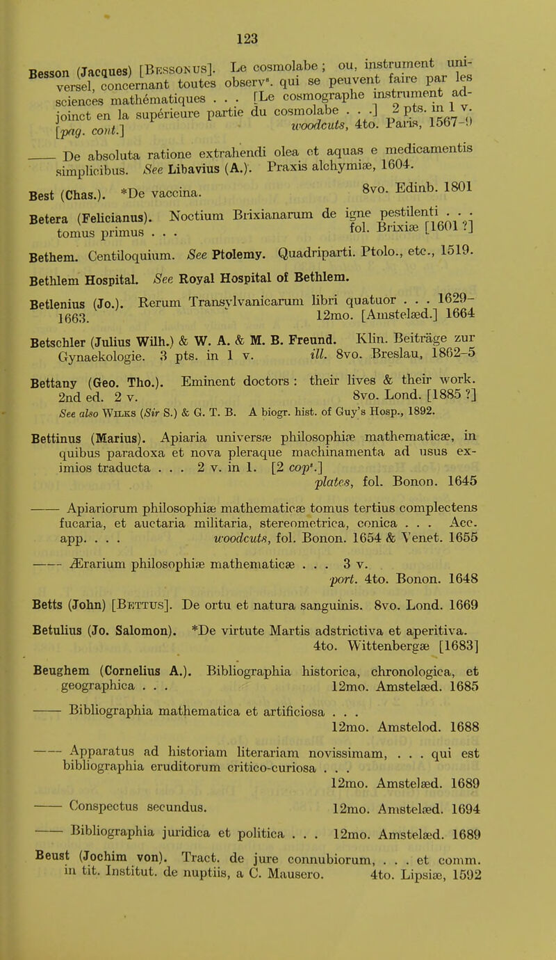 Besson (Jacques) [Bkssokus]. Le cosmolabe ; ou, instrument uni- versel concernant toutes observ. qui se peuvent faire par les scienck mathematiques ... [Le cosmographe ^^tv^nnent ad- joinct en la superieure partie du cosmolabe . . .J P*^'^; [pag. cont.] woodcuts, 4to. Pam, 1567-i) De absoluta ratione extrahendi olea ot aquas e medicamentis simplicibus. See Libavius (A.). Praxis alchymise, 1604. Best (Chas.). *De vaccina. 8vo. Edinb. 1801 Betera (FeUcianus). Noctium Brixianarum de igne pestilenti . . . tomus primus . . . fol- ^'-^'^ [^^Ol ?] Bethem. Centiloquium. See Ptolemy. Quadriparti. Ptolc, etc., 1519. Bethlem Hospital. See Royal Hospital of Bethlem. Betlenius (Jo.). Rerum Transvlvanicarum libri quatuor . . . 1629- 1(563. 12mo. [Anistelaed.] 1664 Betschler (Julius WUh.) & W. A. & M. B. Freund. Klin. Beitrage zur Gynaekologie. 3 pts. in 1 v. ill. 8vo. Breslau, 1862-5 Bettany (Geo. Tho.). Eminent doctors : their lives & their work. 2nd ed. 2 v. 8vo. Lond. [1885 ?] ^ee aUo Wilks (Sir S.) & G. T. B. A biogr. hist, of Guy^s Hosp., 1892. Bettinus (Marius). Apiaria univers.ie philosophia? mathematicae, in quibus paradoxa et nova pleraque machinamenta ad usus ex- imios traducta ... 2 v. in 1. [2 cop'.] plates, fol. Bonon. 1645 Apiariorum philosophise mathematicae tomus tertius complectens fucaria, et auctaria militaria, sterenmotrica, conica . . . Acc. app. . . . woodcuts, fol. Bonon. 1654 & Venet. 1655 ^rarium philosophise mathematiose ... 3 v. port. 4to. Bonon. 1648 Betts (John) [Bettus]. De ortu et natura sanguinis. 8vo. Lond. 1669 Betulius (Jo. Salomon). *De virtute Martis adstrictiva et aperitiva. 4to. Wittenbergse [1683] Beughem (Cornelius A.). Bibliographia historica, chronologica, et geographica . . . 12mo. Amstelsed. 1685 Bibliographia mathematica et artificiosa . . . 12rao. Amstelod. 1688 Apparatus ad historiam literariam novissimam, . . . qui est bibliographia eruditorum critico-curiosa . . . 12mo. Amstelsed. 1689 Conspectus secundus. 12mo. Anistelred. 1694 Bibliographia juridica et politica . . . 12mo. Amstelsed. 1689 Beust (Jochim von). Tract, de jure connubiorum, . . . et comm. m tit. Institut. de nuptiis, a C. Mausero. 4to. Lipsise, 1592