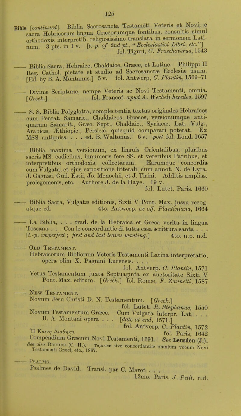 Bible Icontinued]. Biblia Sacrosancta Testameti Veteris et Noyi, e sacra HebrEeorum lingua Graecorumque fontibus, consultis simul orthodoxis interpretib. religiosissime translata in serraonem Lati- num. 3 pts. in 1 V. [t.-p. of 2nd pt.,Ecclesiastici Libri, etc.] fol. Tiguri, G. Froschoverus, 1543 Biblia Sacra, Hebraice, Chaldaice, Grsece, et Latine. Philippi II Reg. Cathol. pietate et studio ad Sacrosanctse Ecclesise usum. [Ed. by B. A. Montanus.] 5 v. fol. Antwerp, C. Plantin, 1569-71 Divinse Scripturae, nempe Veteris ac Novi Testamenti, omnia. [Greek.] fol. Francof. apudA. Wecheli heredes, 1597 S. S. Biblia Polyglotta, complectentia textus originales Hebraicos cum Pentat. Samarit., Chaldaicos, Grsecos, versionumque anti- quarum Samarit., Graec. Sept., Chaldaic, Syriacse, Lat. Vulg., Arabicae, ^thiopic, Persicae, quicquid comparari poterat. Ex MSS. antiquiss. . . . ed. B. Waltonus. 6 v. porf. fol. Lond. 1657 Biblia maxima versionum, ex Unguis Orientalibus, pluribus sacris MS. codicibus, innumeris fere SS. et veteribus Patribus, et interpretibus orthodoxis, collectarum. Earumque concordia cum Vulgata, et ejus expositione litterali, cum annot. N. de Lyra, J. Gagnaei, Guil. Estii, Jo. Menochii, et J. Tirini. Additis ampliss. prolegomenis, etc. Authore J. de la Haye. 19 v. fol. Lutet. Paris. 1660 Biblia Sacra, Vulgatae editionis, Sixti V Pont. Max. jussu recog. atque ed. 4to. Antwerp, ex off. Plantiniana, 1664 La Biblia, . . . trad, de la Hebraica et Greca verita in lingua Toscana . . . Con le concordantie di tutta essa scrittura santa . . . \t.-p. imperfect; first and last leaves ivanting.] 4to. n.p. n.d. Old Testament. Hebraicorum Bibliorum Veteris Testamenti Latina interpretatio, opera olim X. Pagnini Lucensis. . . , fol. Antverp. G. Plantin, 1571 Vetus Testamentum juxta Septuaginta ex auctoritate Sixti V Pont. Max. editum. [Greek.] fol. Romae, F. Zannelti, 1587 New Testament. Novum Jesu Christi D. N. Testamentum. [Greek.] fol. Lutet. E. StepJianus, 1550 IS ovum Testamentum Graece. Cum Vulgata interpr. Lat. B. A. Montani opera . . . [date at end, 1571.] fol. Antverp. G. Plantin, 1572 n KaivT} AiaerjKT]. foJ p^rig^ 1542 Compendmm Graecum Novi Testamenti, 1691. See Leusden (J ) See also Bruder (C. K.) Taf.i,ioy sive concordanti^e omnium vocum Novi leatamenti Graeci, etc., 1867. P.SALMS. Psalmes de David. Transl. par C. Marot . 12rao. Paris, J. Petit, n.d.