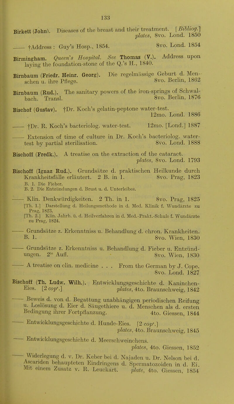 Birkett (John). Diseases of the breast and their treatment. [Bibliog.] plates, 8vo. Lend. 1850 tAddress : Guy's Hosp., 1854. 8vo. Lend. 1854 Birmingham. Queen's Hospital. See Thomas (V.). Address upon laying the foandation-stone of the Q.'s H., 1840. Birnbaum (Friedr. Heinr. Georg). Die regelmassige Geburt d. Men- schen u. ihre Pfiege. 8vo. Berlin, 1862 Birnbaum (Rud.). The sanitary powers of the iron-springs of Schwal- bach. Transl. 8vo. Berlin, 1876 Bischof (Gustav). tDr. Koch's gelatin-peptone water-test. 12mo. Lond. 1886 fDr. R. Koch's bacteriolog. water-test. 12mo. [Lond.] 1887 Extension of time of culture in Dr. Koch's bacteriolog. water- test by partial sterilisation. 8vo. Lond. 1888 Bischoff (Fredk.). A treatise on the extraction of the cataract. plates, 8vo. Lond. 1793 Bischoff (Ignaz Rud.). Grundsatze d. praktischen Heilkunde durch Kranldieitsfalle erlautert. 2 B. in 1. 8vo. Prag, 1823 B. 1. Die Fieber. B. 2. Die Entztindungen d. Brust u. d. Unterleibes. Klin. Denkwiirdigkeiten. 2 Th. in 1. 8vo. Prag, 1825 [Th. 1.] Darstellung d. Heilunesmethode in d. Med. Klinik f. Wundiirzte zu Prag, 1823. [Th. 2.] lilin. Jahrb. ii. d. Heilverfahren in d. Med.-Prakt.-Schulc f. Wundarzte zu Prag, 1824. Grundsatze z. Erkenntniss u. Behandlung d. chron. Krankheiten. B. 1. 8vo. Wien, 1830 Grundsatze z. Erkenntniss u. Behandlung d. Fieber u. Entziind- ungen. 2'« Aufl. 8vo. Wien, 1830 A treatise on clin. medicine . . . From the German by J. Cope. 8vo. Lond. 1827 Bischoff (Th. Ludw. Wilh.). Entwicklungsgeschichte d. Kaninchen- Eies. [2 cop'.] plates, 4to. Braunschweig, 1842 Beweis d. von d. Begattung unabhangigen periodischen Reifung u. Loslosung d. Eier d. Saugethiere u. d. Menschen als d. ersten Bedmgung ihrer Fortpflanzung. 4to. Giessen, 1844 — Entwicklungsgeschichte d. Hunde-Eies. [2 cop'.] plates, 4to. Braunschweig, 1845 — Entwicklungsgeschichte d. Meerschweinchens. plates, 4to. Giessen, 1852 — Widerlegung d. v. Dr. Keber bei d. Najaden u. Dr. Nelson bei d. Ascanden behaupteten Eindringeas d. Spermatozoiden in d. Ei. Mit emem Zusatz v. R. Leuckart. plate, 4to. Giessen, 1854