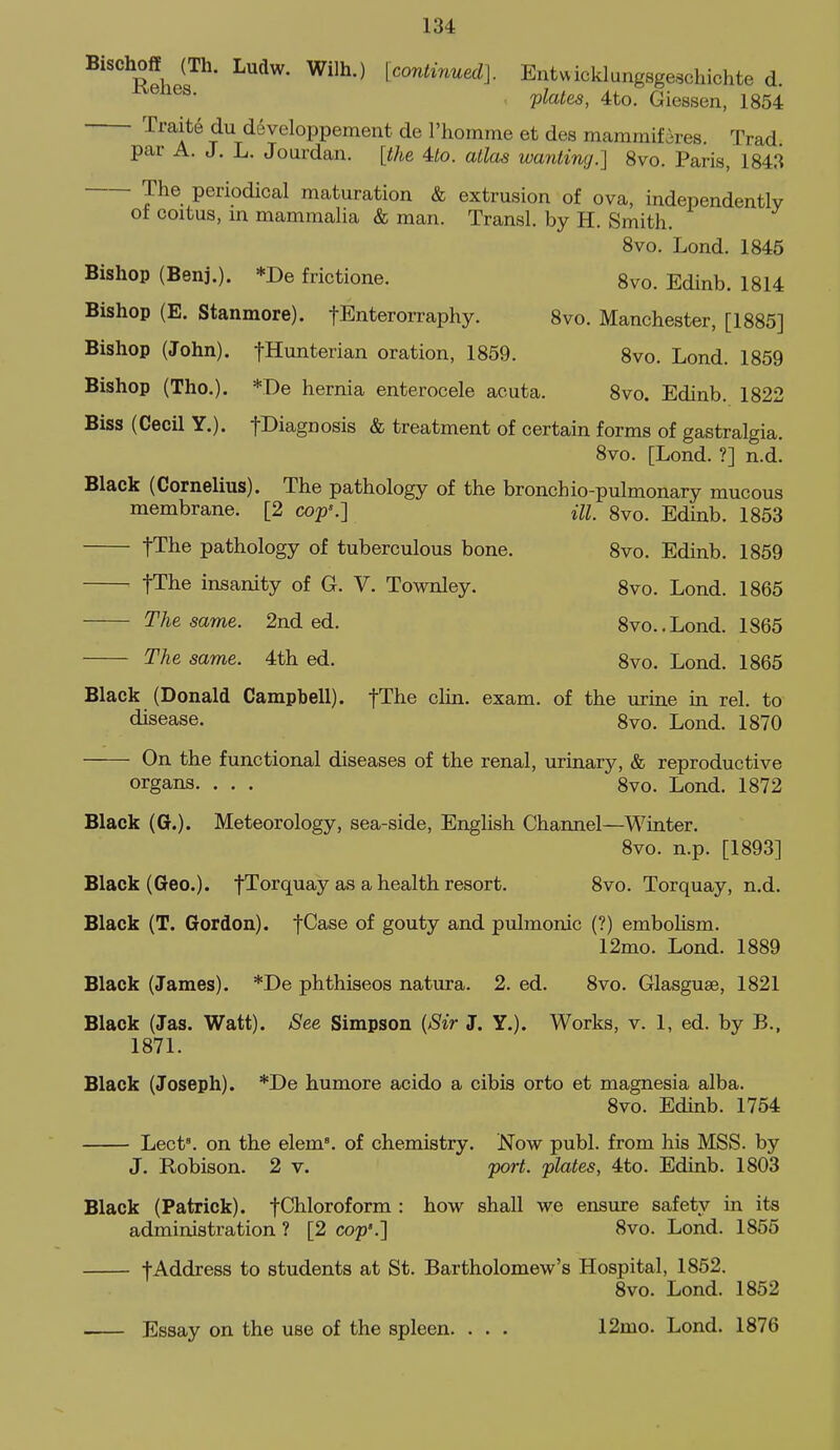 BischoflE (Th. Ludw. Wilh.) [continued]. Entwicklungsgeschichte d Vlates, 4to. Giessen, 1854 Traite du developpemeiit de I'homme et des mararaifires. Trad, par A. J. L. Jourdan. [the 4:to. atlas wanting.] 8vo. Paris, 1843 The periodical maturation & extrusion of ova, independently ot coitus, in mammalia & man. Transl. by H. Smith. 8vo. Lond. 1845 Bishop (Benj.). *De frictione. 8vo. Edinb. 1814 Bishop (E. Stanmore). fEnterorraphy. 8vo. Manchester, [1885] Bishop (John). fHunterian oration, 1859. 8vo. Lond. 1859 Bishop (The). *De hernia enterocele acuta. 8vo. Edinb. 1822 Biss (Cecil Y.). fl^iagnosis & treatment of certain forms of gastralgia. 8vo. [Lond. ?] n.d. Black (Cornelius). The pathology of the bronchio-pulmonary mucous membrane. [2 cop\] m, 8vo. Edinb. 1853 fThe pathology of tuberculous bone. 8vo. Edinb. 1859 ^ fThe insanity of G. V. Townley. 8vo. Lond. 1865 The same. 2nd ed. 8vo..Lond. 1865 The same. 4th ed. 8vo. Lond. 1865 Black (Donald Campbell). fThe clin. exam, of the urine in rel. to disease. 8vo. Lond. 1870 On the functional diseases of the renal, urinary, & reproductive organs. . . . 8vo. Lond. 1872 Black (G.). Meteorology, sea-side, English Channel—Winter. 8vo. n.p. [1893] Black (Geo.). fTorquay as a health resort. 8vo. Torquay, n.d. Black (T. Gordon). fCase of gouty and pulmonic (?) emboHsm. 12mo. Lond. 1889 Black (James). *De phthiseos natura. 2. ed. 8vo. Glasguse, 1821 Black (Jas. Watt). See Simpson {8ir J. Y.). Works, v. 1, ed. by B., 1871. Black (Joseph). *De humore acido a cibis orto et magnesia alba. 8vo. Edinb. 1754 Lect°. on the elem°. of chemistry. Now publ. from his MSS. by J. Robison. 2 v. 'port, plates, 4to. Edinb. 1803 Black (Patrick). fChloroform : how shall we ensure safety in its administration ? [2 cop'.] 8vo. Lond. 1855 tAddress to students at St. Bartholomew's Hospital, 1852. 8vo. Lond. 1852 Essay on the use of the spleen. . . . 12mo. Lond. 1876