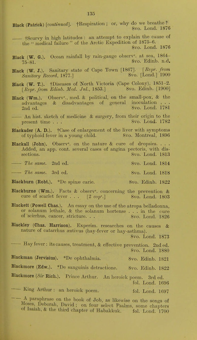 Black (Patrick) [continued]. fRespiration ; or, why do we breatlie ? 8vo. Lond. 1876 fScurvy in high latitudes : an attempt to explain the cause of the  medical failure  of the Arctic Expedition of 1875-6. 8vo. Lond. 1876 Black (W. G.). Ocean rainfall by rain-gauge observ. at sea, 1864- 75_81. 8vo. Edinb. n.d. Black (W. J.). Sanitary state of Cape Town [1867]. [Hepr. from Sanitary Record, 1877.] 8vo. [Lond.] 1900 Black (W. T.). fDiseases of North Victoria (Cape Colony), 1851-2. [Bepr./rom Edinb. Med. Jnl., 1853.] 8vo. Edinb. [1900] Black (Wm.). Observ., med. & pohtical, on the small-pox, & the advantages & disadvantages of general inoculation . . . 2nd ed. 8vo. Lond. 1781 An hist, sketch of medicine & surgery, from their origin to the present time . . . 8vo. Lond. 1782 Blackader (A. D.). fCase of enlargement of the liver with symptoms of tjrphoid fever in a young child. 8vo. Montreal, 1896 Blackall (John). Observ^ on the nature & cure of dropsies. . . . Added, an app. cont. several cases of angina pectoris, with dis- sections. 8vo. Lond. 1813 The same. 2nd ed. 8vo. Lond. 1814 The same. 3rd ed. 8vo. Lond. 1818 Blackburn (Robt.). *De spinas carie. 8vo. Edinb. 1822 Blackburne (Wm.). Facts & observ'. concerning the prevention & cure of scarlet fever ... [2 cop'.] 8vo. Lond. 1803 Blackett (Powell Chas.). An essay on the use of the atropa belladonna, or solanum lethale, & the solanum hortense ... in the cure of scirrhus, cancer, stricture. . . Svo. Lond. 1826 Blackley (Chas. Harrison). Experim. researches on the causes & nature of catarrhus eestivus (hay-fever or hay-asthma). 8vo. Lond. 1873 Hay fever: its causes, treatment, & effective prevention. 2nd ed. Svo. Lond. 1880 Blackman (Jervisius). *De ophthalmia. Svo. Edinb. 1821 Blackmore (Edw.). *De sanguinis detractione. Svo. Edinb. 1822 Blackmore [Sir Rich.). Prince Ai-thur. An heroick poem. 3rd ed. fol. Lond. 1696 - Kmg Arthur: an heroick poem. fol. Lond. 1697 J paraphrase on the book of Job, as likewise on the songs of Moses, Deborah, David ; on four select Psalms, some chapters ot Isaiah, & the third chapter of Habakkuk. fol. Lond. 1700