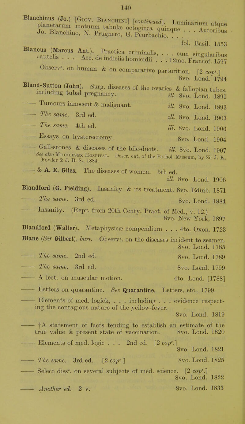 Jo. Blanchmo, N. Prugnero, G. Peurbacliio. ! . . fol. Basil. 1553 ^''cautelfs'''' Ant ) Practica criminalis, ... cum singularibus c^autehs . . . Acc. de mdicus homicidii . . . 12mo. Francof. 1597 Observe, on human & on comparative parturition. [2 cop'.] 8vo. Lond. 1794 Bland-Sutton (John). Surg, diseases of the ovaries & fallopian tubes mcluding tubal pregnancy. ui. Svo. Lond. 1891 Tumours innocent & malignant. m gvo. Lond. 1893 The same. 3rd ed. 8vo. Lond. 1903 The same. 4th ed. m g^o. Lond. 1906 Essays on hysterectomy. 8vo. Lond. 1904 Gall-stones & diseases of the bile-ducts. ill. 8vo. Lond 1907 & A. E. Giles. The diseases of women. 5th ed. ill. 8vo. Lond. 1906 Blandford (G. Fielding). Insanity & its treatment. 8vo. Edinb. 1871 The same. 3rd ed. 8vo. Lond. 1884 Insanity. (Repr. from 20th Centy. Pract. of Med., v. 12.) 8vo. New York, 1897 Blandford (Walter). Metaphj^sicae compendium . . . 4to. Oxon. 1723 Blane {Sir Gilbert), bart. Observ^ on the diseases incident to seamen. Svo. Lond. 1785 The same. 2nd ed. 8vo. Lond. 1789 The same. 3rd ed. 8vo. Lond. 1799 A lect. on muscular motion. 4to. Lond. [1788] Letters on quarantine. See Quarantine. Letters, etc., 1799. Elements of med. logick, . . . including . . . evidence respect- ing the contagious nature of the yellow-fever. Svo. Lond. 1819 t-^ statement of facts tending to establish an estimate of the true value & present state of vaccination. Svo. Lond. 1820 Elements of med. logic . . . 2nd ed. [2 cop'.] Svo. Lond. 1821 The same. 3rd ed. [2 cop'.] Svo. Lond. 1825 Select diss, on several subjects of med. science. [2 cop'.] Svo. Lond. 1822 Another ed. 2 v. Svo. Lond. 1833