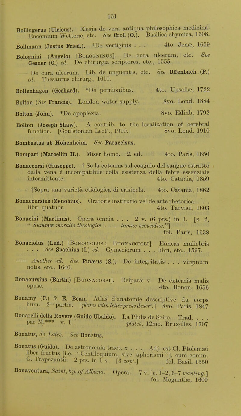 BoUingerus (Ulricus). Elegia de vera antiqua philosophica medicina. Encomium Wctterse, etc. See Croll (0.). Basilica chymica, 1608. BoUmann (Justus Fried.). *De vertiginis . . . 4to. Jense, 1659 Bolognini (Angelo) [Boloqninus]. De cura ulcerum, etc. See Gesner (C.) ed. De chirurgia scriptores, etc., 1555. De cura ulcerum. Lib. de unguentis, etc. See Ulfenbach (P.) ed. Thesaurus chirurg., 1610. Boltenhagen (Gerhard). *De pernionibus. 4to. Upsaliae, 1722 Bolton [Sir Francis). London water supply. 8vo. Lond. 1884 Bolton (John). *De apoplexia. 8vo. Edinb. 1792 Bolton (Joseph Shaw). A contrib. to the localization of cerebral function. [Goulstonian Lect^, 1910.] 8vo. Lond. 1910 Bombastus ab Hohenheim. See Paracelsus. Bompart (Marcellin H.). Miser homo. 2. ed. 4to. Paris, 1650 Bonaccorsi (Giuseppe), f Se la cotenna sul coagulo del sangue estratto dalla vena e incompatibile coUa esistenza della febre essenziale interniittente. 4to. Catania, 1859 fSopra una varieta etiologica di erisipcla. 4to. Catania, 1862 Bonaccursius (Zenobius). Oratoris institutio vel de arte rhetorica . . . libri quatuor. 4to. Tarvisii, 1603 Bonacini (Martinus). Opera omnia ... 2 v. (6 pts.) in 1. [v. 2,  Summce moralis theologice . . . tomus secundus\ fol. Paris, 1638 Bonaciolus (Lud.) [Bonociolus ; Buonaccioli]. Enneas muliebris . . . See Spachius (I.) ed. Gynseciorum . . . libri, etc., 1597. Another ed. See Pinseus (S.). De integritatis . . . virginum notis, etc., 1640. Bonacursius (Barth.) [Buonacorsi]. Deiparae v. De externis malis opusc. 4to. Bonon, 1656 Bonamy (C.) & E. Bean. Atlas d'anatomie descriptive du corps hum. 2=partie. [plates with letterpress descr'.] 8vo. Paris, 1847 BonareUi della Rovere (Guido Ubaldo). La Philis de Sciro. Trad. . . . par M.*** V. 1. plates, 12mo. Bruxelles, 1707 Bonatus, de Lates. See Bonstus. Bonatus (Guido). Do astronomia tract, x . . . Adj. est CI. Ptolemsei hber fructus [i.e.  Centiloquium, sive aphorismi ], cum comm. G. Trapezuntn. 2 pts. in 1 v. [3 cop'.] fol. Basil. 1550 Bonaventura, Saint, hp. o/Albano. Opera. 7 v. [v. 1-2, 6-7 wanting.] fol. Moguntise, 1609